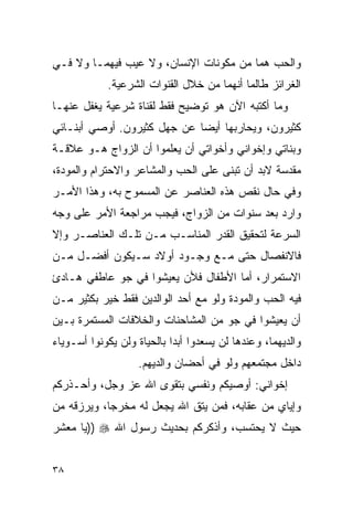 ‫ﻭﺍﻟﺤﺏ ﻫﻤﺎ ﻤﻥ ﻤﻜﻭﻨﺎﺕ ﺍﻹﻨﺴﺎﻥ، ﻭﻻ ﻋﻴﺏ ﻓﻴﻬﻤـﺎ ﻭﻻ ﻓـﻲ‬
            ‫ﺍﻟﻐﺭﺍﺌﺯ ﻁﺎﻟﻤﺎ ﺃﻨﻬﻤﺎ ﻤﻥ ﺨﻼل ﺍﻟﻘﻨﻭﺍﺕ ﺍﻟﺸﺭﻋﻴﺔ.‬
‫ﻭﻤﺎ ﺃﻜﺘﺒﻪ ﺍﻵﻥ ﻫﻭ ﺘﻭﻀﻴﺢ ﻓﻘﻁ ﻟﻘﻨﺎﺓ ﺸﺭﻋﻴﺔ ﻴﻐﻔل ﻋﻨﻬـﺎ‬
‫ﻜﺜﻴﺭﻭﻥ، ﻭﻴﺤﺎﺭﺒﻬﺎ ﺃﻴﻀﺎ ﻋﻥ ﺠﻬل ﻜﺜﻴﺭﻭﻥ. ﺃﻭﺼﻲ ﺃﺒﻨـﺎﺌﻲ‬
‫ﻭﺒﻨﺎﺘﻲ ﻭﺇﺨﻭﺍﻨﻲ ﻭﺃﺨﻭﺍﺘﻲ ﺃﻥ ﻴﻌﻠﻤﻭﺍ ﺃﻥ ﺍﻟﺯﻭﺍﺝ ﻫـﻭ ﻋﻼﻗـﺔ‬
‫ﻤﻘﺩﺴﺔ ﻻﺒﺩ ﺃﻥ ﺘﺒﻨﻰ ﻋﻠﻰ ﺍﻟﺤﺏ ﻭﺍﻟﻤﺸﺎﻋﺭ ﻭﺍﻻﺤﺘﺭﺍﻡ ﻭﺍﻟﻤﻭﺩﺓ،‬
‫ﻭﻓﻲ ﺤﺎل ﻨﻘﺹ ﻫﺫﻩ ﺍﻟﻌﻨﺎﺼﺭ ﻋﻥ ﺍﻟﻤﺴﻤﻭﺡ ﺒﻪ، ﻭﻫﺫﺍ ﺍﻷﻤـﺭ‬
‫ﻭﺍﺭﺩ ﺒﻌﺩ ﺴﻨﻭﺍﺕ ﻤﻥ ﺍﻟﺯﻭﺍﺝ، ﻓﻴﺠﺏ ﻤﺭﺍﺠﻌﺔ ﺍﻷﻤﺭ ﻋﻠﻰ ﻭﺠﻪ‬
‫ﺍﻟﺴﺭﻋﺔ ﻟﺘﺤﻘﻴﻕ ﺍﻟﻘﺩﺭ ﺍﻟﻤﻨﺎﺴـﺏ ﻤـﻥ ﺘﻠـﻙ ﺍﻟﻌﻨﺎﺼـﺭ ﻭﺇﻻ‬
‫ﻓﺎﻻﻨﻔﺼﺎل ﺤﺘﻰ ﻤـﻊ ﻭﺠـﻭﺩ ﺃﻭﻻﺩ ﺴـﻴﻜﻭﻥ ﺃﻓﻀـل ﻤـﻥ‬
‫ﺍﻻﺴﺘﻤﺭﺍﺭ، ﺃﻤﺎ ﺍﻷﻁﻔﺎل ﻓﻸﻥ ﻴﻌﻴﺸﻭﺍ ﻓﻲ ﺠﻭ ﻋﺎﻁﻔﻲ ﻫـﺎﺩﺉ‬
‫ﻓﻴﻪ ﺍﻟﺤﺏ ﻭﺍﻟﻤﻭﺩﺓ ﻭﻟﻭ ﻤﻊ ﺃﺤﺩ ﺍﻟﻭﺍﻟﺩﻴﻥ ﻓﻘﻁ ﺨﻴﺭ ﺒﻜﺜﻴﺭ ﻤـﻥ‬
‫ﺃﻥ ﻴﻌﻴﺸﻭﺍ ﻓﻲ ﺠﻭ ﻤﻥ ﺍﻟﻤﺸﺎﺤﻨﺎﺕ ﻭﺍﻟﺨﻼﻓﺎﺕ ﺍﻟﻤﺴﺘﻤﺭﺓ ﺒـﻴﻥ‬
‫ﻭﺍﻟﺩﻴﻬﻤﺎ، ﻭﻋﻨﺩﻫﺎ ﻟﻥ ﻴﺴﻌﺩﻭﺍ ﺃﺒﺩﺍ ﺒﺎﻟﺤﻴﺎﺓ ﻭﻟﻥ ﻴﻜﻭﻨﻭﺍ ﺃﺴـﻭﻴﺎﺀ‬
                    ‫ﺩﺍﺨل ﻤﺠﺘﻤﻌﻬﻡ ﻭﻟﻭ ﻓﻲ ﺃﺤﻀﺎﻥ ﻭﺍﻟﺩﻴﻬﻡ.‬
‫ﺇﺨﻭﺍﻨﻲ: ﺃﻭﺼﻴﻜﻡ ﻭﻨﻔﺴﻲ ﺒﺘﻘﻭﻯ ﺍﷲ ﻋﺯ ﻭﺠل، ﻭﺃﺤـﺫﺭﻜﻡ‬
‫ﻭﺇﻴﺎﻱ ﻤﻥ ﻋﻘﺎﺒﻪ، ﻓﻤﻥ ﻴﺘﻕ ﺍﷲ ﻴﺠﻌل ﻟﻪ ﻤﺨﺭﺠﺎ، ﻭﻴﺭﺯﻗﻪ ﻤﻥ‬
‫ﺤﻴﺙ ﻻ ﻴﺤﺘﺴﺏ، ﻭﺃﺫﻜﺭﻜﻡ ﺒﺤﺩﻴﺙ ﺭﺴﻭل ﺍﷲ ‪)) ‬ﻴﺎ ﻤﻌﺸﺭ‬


‫٨٣‬
 