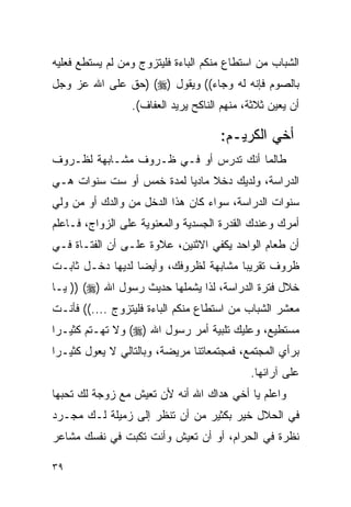 ‫ﺍﻟﺸﺒﺎﺏ ﻤﻥ ﺍﺴﺘﻁﺎﻉ ﻤﻨﻜﻡ ﺍﻟﺒﺎﺀﺓ ﻓﻠﻴﺘﺯﻭﺝ ﻭﻤﻥ ﻟﻡ ﻴﺴﺘﻁﻊ ﻓﻌﻠﻴﻪ‬
‫ﺒﺎﻟﺼﻭﻡ ﻓﺈﻨﻪ ﻟﻪ ﻭﺠﺎﺀ(( ﻭﻴﻘﻭل )‪) (‬ﺤﻕ ﻋﻠﻰ ﺍﷲ ﻋﺯ ﻭﺠل‬
                 ‫ﺃﻥ ﻴﻌﻴﻥ ﺜﻼﺜﺔ، ﻤﻨﻬﻡ ﺍﻟﻨﺎﻜﺢ ﻴﺭﻴﺩ ﺍﻟﻌﻔﺎﻑ(.‬

                                     ‫ﺃﺨﻲ ﺍﻟﻜﺭﻴـﻡ:‬
‫ﻁﺎﻟﻤﺎ ﺃﻨﻙ ﺘﺩﺭﺱ ﺃﻭ ﻓـﻲ ﻅـﺭﻭﻑ ﻤﺸـﺎﺒﻬﺔ ﻟﻅـﺭﻭﻑ‬
‫ﺍﻟﺩﺭﺍﺴﺔ، ﻭﻟﺩﻴﻙ ﺩﺨﻼ ﻤﺎﺩﻴﺎ ﻟﻤﺩﺓ ﺨﻤﺱ ﺃﻭ ﺴﺕ ﺴﻨﻭﺍﺕ ﻫـﻲ‬
‫ﺴﻨﻭﺍﺕ ﺍﻟﺩﺭﺍﺴﺔ، ﺴﻭﺍﺀ ﻜﺎﻥ ﻫﺫﺍ ﺍﻟﺩﺨل ﻤﻥ ﻭﺍﻟﺩﻙ ﺃﻭ ﻤﻥ ﻭﻟﻲ‬
‫ﺃﻤﺭﻙ ﻭﻋﻨﺩﻙ ﺍﻟﻘﺩﺭﺓ ﺍﻟﺠﺴﺩﻴﺔ ﻭﺍﻟﻤﻌﻨﻭﻴﺔ ﻋﻠﻰ ﺍﻟﺯﻭﺍﺝ، ﻓـﺎﻋﻠﻡ‬
‫ﺃﻥ ﻁﻌﺎﻡ ﺍﻟﻭﺍﺤﺩ ﻴﻜﻔﻲ ﺍﻻﺜﻨﻴﻥ، ﻋﻼﻭﺓ ﻋﻠـﻰ ﺃﻥ ﺍﻟﻔﺘـﺎﺓ ﻓـﻲ‬
‫ﻅﺭﻭﻑ ﺘﻘﺭﻴﺒﺎ ﻤﺸﺎﺒﻬﺔ ﻟﻅﺭﻭﻓﻙ، ﻭﺃﻴﻀﺎ ﻟﺩﻴﻬﺎ ﺩﺨـل ﺜﺎﺒـﺕ‬
‫ﺨﻼل ﻓﺘﺭﺓ ﺍﻟﺩﺭﺍﺴﺔ، ﻟﺫﺍ ﻴﺸﻤﻠﻬﺎ ﺤﺩﻴﺙ ﺭﺴﻭل ﺍﷲ )‪ )) (‬ﻴـﺎ‬
‫ﻤﻌﺸﺭ ﺍﻟﺸﺒﺎﺏ ﻤﻥ ﺍﺴﺘﻁﺎﻉ ﻤﻨﻜﻡ ﺍﻟﺒﺎﺀﺓ ﻓﻠﻴﺘﺯﻭﺝ ....(( ﻓﺄﻨـﺕ‬
‫ﻤﺴﺘﻁﻴﻊ، ﻭﻋﻠﻴﻙ ﺘﻠﺒﻴﺔ ﺃﻤﺭ ﺭﺴﻭل ﺍﷲ )‪ (‬ﻭﻻ ﺘﻬـﺘﻡ ﻜﺜﻴـﺭﺍ‬
‫ﺒﺭﺃﻱ ﺍﻟﻤﺠﺘﻤﻊ، ﻓﻤﺠﺘﻤﻌﺎﺘﻨﺎ ﻤﺭﻴﻀﺔ، ﻭﺒﺎﻟﺘﺎﻟﻲ ﻻ ﻴﻌﻭل ﻜﺜﻴـﺭﺍ‬
                                            ‫ﻋﻠﻰ ﺁﺭﺍﺌﻬﺎ.‬
‫ﻭﺍﻋﻠﻡ ﻴﺎ ﺃﺨﻲ ﻫﺩﺍﻙ ﺍﷲ ﺃﻨﻪ ﻷﻥ ﺘﻌﻴﺵ ﻤﻊ ﺯﻭﺠﺔ ﻟﻙ ﺘﺤﺒﻬﺎ‬
‫ﻓﻲ ﺍﻟﺤﻼل ﺨﻴﺭ ﺒﻜﺜﻴﺭ ﻤﻥ ﺃﻥ ﺘﻨﻅﺭ ﺇﻟﻰ ﺯﻤﻴﻠﺔ ﻟـﻙ ﻤﺠـﺭﺩ‬
‫ﻨﻅﺭﺓ ﻓﻲ ﺍﻟﺤﺭﺍﻡ، ﺃﻭ ﺃﻥ ﺘﻌﻴﺵ ﻭﺃﻨﺕ ﺘﻜﺒﺕ ﻓﻲ ﻨﻔﺴﻙ ﻤﺸﺎﻋﺭ‬

‫٩٣‬
 