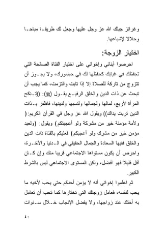 ‫ﻭﻏﺭﺍﺌﺯ ﺠﺒﻠﻙ ﺍﷲ ﻋﺯ ﻭﺠل ﻋﻠﻴﻬﺎ ﻭﺠﻌل ﻟﻙ ﻁﺭﻴﻘـﺎ ﻤﺒﺎﺤـﺎ‬
                                        ‫ﻭﺤﻼﻻ ﻹﺸﺒﺎﻋﻬﺎ.‬

                                      ‫ﺍﺨﺘﻴﺎﺭ ﺍﻟﺯﻭﺠﺔ:‬
‫ﺍﺤﺭﺼﻭﺍ ﺃﺒﻨﺎﺌﻲ ﻭﺇﺨﻭﺍﻨﻲ ﻋﻠﻰ ﺍﺨﺘﻴﺎﺭ ﺍﻟﻔﺘﺎﺓ ﺍﻟﺼﺎﻟﺤﺔ ﺍﻟﺘﻲ‬
‫ﺘﺤﻔﻅﻙ ﻓﻲ ﻏﻴﺎﺒﻙ ﻜﺤﻔﻅﻬﺎ ﻟﻙ ﻓﻲ ﺤﻀﻭﺭﻙ، ﻭﻻ ﻴﺠـﻭﺯ ﺃﻥ‬
‫ﺘﺘﺯﻭﺝ ﻤﻥ ﺘﺎﺭﻜﺔ ﻟﻠﺼﻼﺓ ﺇﻻ ﺇﺫﺍ ﺘﺎﺒﺕ ﻭﺍﻟﺘﺯﻤﺕ، ﻜﻤﺎ ﻴﺠﺏ ﺃﻥ‬
‫ﺘﺒﺤﺙ ﻋﻥ ﺫﺍﺕ ﺍﻟﺩﻴﻥ ﻭﺍﻟﺨﻠﻕ ﺍﻟﺭﻓﻴـﻊ ﻴﻘـﻭل )‪)) :(‬ﺘـﻨﻜﺢ‬
‫ﺍﻟﻤﺭﺃﺓ ﻷﺭﺒﻊ، ﻟﻤﺎﻟﻬﺎ ﻭﻟﺠﻤﺎﻟﻬﺎ ﻭﻟﻨﺴﺒﻬﺎ ﻭﻟﺩﻴﻨﻬﺎ، ﻓﺎﻅﻔﺭ ﺒـﺫﺍﺕ‬
‫ﺍﻟﺩﻴﻥ ﺘﺭﺒﺕ ﻴﺩﺍﻙ(( ﻭﻴﻘﻭل ﺍﷲ ﻋﺯ ﻭﺠل ﻓﻲ ﺍﻟﻘﺭﺁﻥ ﺍﻟﻜﺭﻴﻡ:﴿‬
‫ﻭﻷﻤﺔ ﻤﺅﻤﻨﺔ ﺨﻴﺭ ﻤﻥ ﻤﺸﺭﻜﺔ ﻭﻟﻭ ﺃﻋﺠﺒﺘﻜﻡ﴾ ﻭﻴﻘﻭل: ﴿ﻭﻟﻌﺒﺩ‬
‫ﻤﺅﻤﻥ ﺨﻴﺭ ﻤﻥ ﻤﺸﺭﻙ ﻭﻟﻭ ﺃﻋﺠﺒﻜﻡ﴾ ﻓﻌﻠﻴﻜﻡ ﺒﺎﻟﻔﺘﺎﺓ ﺫﺍﺕ ﺍﻟﺩﻴﻥ‬
‫ﻭﺍﻟﺨﻠﻕ ﻓﻔﻴﻬﺎ ﺍﻟﺴﻌﺎﺩﺓ ﻭﺍﻟﺠﻤﺎل ﺍﻟﺤﻘﻴﻘﻲ ﻓﻲ ﺍﻟـﺩﻨﻴﺎ ﻭﺍﻵﺨـﺭﺓ،‬
‫ﻭﺍﺤﺭﺹ ﺃﻥ ﻴﻜﻭﻥ ﻤﺴﺘﻭﺍﻫﺎ ﺍﻻﺠﺘﻤﺎﻋﻲ ﻗﺭﻴﺒﺎ ﻤﻨﻙ ﻭﺇﻥ ﻜـﺎﻥ‬
‫ﺃﻗل ﻗﻠﻴﻼ ﻓﻬﻭ ﺃﻓﻀل، ﻭﻟﻜﻥ ﺍﻟﻤﺴﺘﻭﻯ ﺍﻻﺠﺘﻤﺎﻋﻲ ﻟﻴﺱ ﺒﺎﻟﺸﺭﻁ‬
                                                  ‫ﺍﻟﻜﺒﻴﺭ.‬
‫ﺜﻡ ﺍﻋﻠﻤﻭﺍ ﺇﺨﻭﺍﻨﻲ ﺃﻨﻪ ﻻ ﻴﺅﻤﻥ ﺃﺤﺩﻜﻡ ﺤﺘﻰ ﻴﺤﺏ ﻷﺨﻴﻪ ﻤﺎ‬
‫ﻴﺤﺏ ﻟﻨﻔﺴﻪ، ﻓﻌﺎﻤل ﺯﻭﺠﺘﻙ ﺍﻟﺘﻲ ﺘﺨﺘﺎﺭﻫﺎ ﻜﻤﺎ ﺘﺤﺏ ﺃﻥ ﺘﻌﺎﻤل‬
‫ﺒﻪ ﺃﺨﺘﻙ ﻋﻨﺩ ﺯﻭﺍﺠﻬﺎ، ﻭﻻ ﻴﻔﻀل ﺍﻹﻨﺠﺎﺏ ﺨـﻼل ﺴـﻨﻭﺍﺕ‬

‫٠٤‬
 