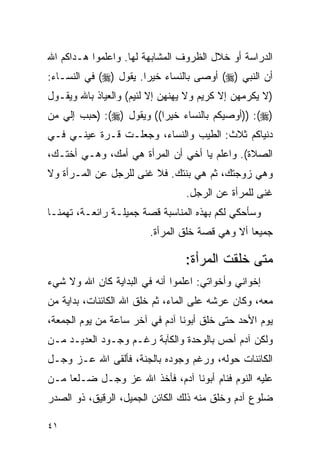 ‫ﺍﻟﺩﺭﺍﺴﺔ ﺃﻭ ﺨﻼل ﺍﻟﻅﺭﻭﻑ ﺍﻟﻤﺸﺎﺒﻬﺔ ﻟﻬﺎ. ﻭﺍﻋﻠﻤﻭﺍ ﻫـﺩﺍﻜﻡ ﺍﷲ‬
‫ﺃﻥ ﺍﻟﻨﺒﻲ )‪ (‬ﺃﻭﺼﻰ ﺒﺎﻟﻨﺴﺎﺀ ﺨﻴﺭﺍ. ﻴﻘﻭل )‪ (‬ﻓﻲ ﺍﻟﻨﺴـﺎﺀ:‬
‫)ﻻ ﻴﻜﺭﻤﻬﻥ ﺇﻻ ﻜﺭﻴﻡ ﻭﻻ ﻴﻬﻨﻬﻥ ﺇﻻ ﻟﺌﻴﻡ( ﻭﺍﻟﻌﻴﺎﺫ ﺒﺎﷲ ﻭﻴﻘـﻭل‬
‫)‪)) :(‬ﺃﻭﺼﻴﻜﻡ ﺒﺎﻟﻨﺴﺎﺀ ﺨﻴﺭﺍ(( ﻭﻴﻘﻭل )‪) :(‬ﺤﺒﺏ ﺇﻟﻲ ﻤﻥ‬
‫ﺩﻨﻴﺎﻜﻡ ﺜﻼﺙ: ﺍﻟﻁﻴﺏ ﻭﺍﻟﻨﺴﺎﺀ، ﻭﺠﻌﻠـﺕ ﻗـﺭﺓ ﻋﻴﻨـﻲ ﻓـﻲ‬
‫ﺍﻟﺼﻼﺓ(. ﻭﺍﻋﻠﻡ ﻴﺎ ﺃﺨﻲ ﺃﻥ ﺍﻟﻤﺭﺃﺓ ﻫﻲ ﺃﻤﻙ، ﻭﻫـﻲ ﺃﺨﺘـﻙ،‬
‫ﻭﻫﻲ ﺯﻭﺠﺘﻙ، ﺜﻡ ﻫﻲ ﺒﻨﺘﻙ. ﻓﻼ ﻏﻨﻰ ﻟﻠﺭﺠل ﻋﻥ ﺍﻟﻤـﺭﺃﺓ ﻭﻻ‬
                                 ‫ﻏﻨﻰ ﻟﻠﻤﺭﺃﺓ ﻋﻥ ﺍﻟﺭﺠل.‬
‫ﻭﺴﺄﺤﻜﻲ ﻟﻜﻡ ﺒﻬﺫﻩ ﺍﻟﻤﻨﺎﺴﺒﺔ ﻗﺼﺔ ﺠﻤﻴﻠـﺔ ﺭﺍﺌﻌـﺔ، ﺘﻬﻤﻨـﺎ‬
                        ‫ﺠﻤﻴﻌﺎ ﺃﻻ ﻭﻫﻲ ﻗﺼﺔ ﺨﻠﻕ ﺍﻟﻤﺭﺃﺓ.‬

                                 ‫ﻤﺘﻰ ﺨﻠﻘﺕ ﺍﻟﻤﺭﺃﺓ:‬
‫ﺇﺨﻭﺍﻨﻲ ﻭﺃﺨﻭﺍﺘﻲ: ﺍﻋﻠﻤﻭﺍ ﺃﻨﻪ ﻓﻲ ﺍﻟﺒﺩﺍﻴﺔ ﻜﺎﻥ ﺍﷲ ﻭﻻ ﺸﻲﺀ‬
‫ﻤﻌﻪ، ﻭﻜﺎﻥ ﻋﺭﺸﻪ ﻋﻠﻰ ﺍﻟﻤﺎﺀ، ﺜﻡ ﺨﻠﻕ ﺍﷲ ﺍﻟﻜﺎﺌﻨﺎﺕ، ﺒﺩﺍﻴﺔ ﻤﻥ‬
‫ﻴﻭﻡ ﺍﻷﺤﺩ ﺤﺘﻰ ﺨﻠﻕ ﺃﺒﻭﻨﺎ ﺁﺩﻡ ﻓﻲ ﺁﺨﺭ ﺴﺎﻋﺔ ﻤﻥ ﻴﻭﻡ ﺍﻟﺠﻤﻌﺔ،‬
‫ﻭﻟﻜﻥ ﺁﺩﻡ ﺃﺤﺱ ﺒﺎﻟﻭﺤﺩﺓ ﻭﺍﻟﻜﺂﺒﺔ ﺭﻏـﻡ ﻭﺠـﻭﺩ ﺍﻟﻌﺩﻴـﺩ ﻤـﻥ‬
‫ﺍﻟﻜﺎﺌﻨﺎﺕ ﺤﻭﻟﻪ، ﻭﺭﻏﻡ ﻭﺠﻭﺩﻩ ﺒﺎﻟﺠﻨﺔ، ﻓﺄﻟﻘﻰ ﺍﷲ ﻋـﺯ ﻭﺠـل‬
‫ﻋﻠﻴﻪ ﺍﻟﻨﻭﻡ ﻓﻨﺎﻡ ﺃﺒﻭﻨﺎ ﺁﺩﻡ، ﻓﺄﺨﺫ ﺍﷲ ﻋﺯ ﻭﺠـل ﻀـﻠﻌﺎ ﻤـﻥ‬
‫ﻀﻠﻭﻉ ﺁﺩﻡ ﻭﺨﻠﻕ ﻤﻨﻪ ﺫﻟﻙ ﺍﻟﻜﺎﺌﻥ ﺍﻟﺠﻤﻴل، ﺍﻟﺭﻗﻴﻕ، ﺫﻭ ﺍﻟﺼﺩﺭ‬

‫١٤‬
 