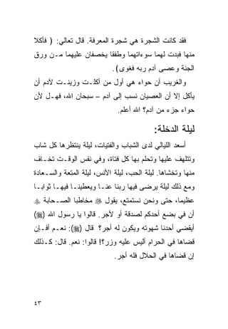 ‫ﻓﻘﺩ ﻜﺎﻨﺕ ﺍﻟﺸﺠﺭﺓ ﻫﻲ ﺸﺠﺭﺓ ﺍﻟﻤﻌﺭﻓﺔ. ﻗﺎل ﺘﻌﺎﻟﻲ: ﴿ ﻓﺄﻜﻼ‬
‫ﻤﻨﻬﺎ ﻓﺒﺩﺕ ﻟﻬﻤﺎ ﺴﻭﺀﺍﺘﻬﻤﺎ ﻭﻁﻔﻘﺎ ﻴﺨﺼﻔﺎﻥ ﻋﻠﻴﻬﻤﺎ ﻤـﻥ ﻭﺭﻕ‬
                           ‫ﺍﻟﺠﻨﺔ ﻭﻋﺼﻰ ﺁﺩﻡ ﺭﺒﻪ ﻓﻐﻭﻯ﴾.‬
‫ﻭﺍﻟﻐﺭﻴﺏ ﺃﻥ ﺤﻭﺍﺀ ﻫﻲ ﺃﻭل ﻤﻥ ﺃﻜﻠـﺕ ﻭﺯﻴﻨـﺕ ﻵﺩﻡ ﺃﻥ‬
‫ﻴﺄﻜل ﺇﻻ ﺃﻥ ﺍﻟﻌﺼﻴﺎﻥ ﻨﺴﺏ ﺇﻟﻰ ﺁﺩﻡ – ﺴﺒﺤﺎﻥ ﺍﷲ، ﻓﻬـل ﻷﻥ‬
                             ‫ﺤﻭﺍﺀ ﺠﺯﺀ ﻤﻥ ﺁﺩﻡ؟ ﺍﷲ ﺃﻋﻠﻡ.‬

                                          ‫ﻟﻴﻠﺔ ﺍﻟﺩﺨﻠﺔ:‬
‫ﺃﺴﻌﺩ ﺍﻟﻠﻴﺎﻟﻲ ﻟﺩﻯ ﺍﻟﺸﺒﺎﺏ ﻭﺍﻟﻔﺘﻴﺎﺕ، ﻟﻴﻠﺔ ﻴﻨﺘﻅﺭﻫﺎ ﻜل ﺸﺎﺏ‬
‫ﻭﺘﺘﻠﻬﻑ ﻋﻠﻴﻬﺎ ﻭﺘﺤﻠﻡ ﺒﻬﺎ ﻜل ﻓﺘﺎﺓ، ﻭﻓﻲ ﻨﻔﺱ ﺍﻟﻭﻗـﺕ ﺘﺨـﺎﻑ‬
‫ﻤﻨﻬﺎ ﻭﺘﺨﺸﺎﻫﺎ. ﻟﻴﻠﺔ ﺍﻟﺤﺏ، ﻟﻴﻠﺔ ﺍﻷﻨﺱ، ﻟﻴﻠﺔ ﺍﻟﻤﺘﻌﺔ ﻭﺍﻟﺴـﻌﺎﺩﺓ‬
‫ﻭﻤﻊ ﺫﻟﻙ ﻟﻴﻠﺔ ﻴﺭﻀﻰ ﻓﻴﻬﺎ ﺭﺒﻨﺎ ﻋﻨـﺎ ﻭﻴﻌﻁﻴﻨـﺎ ﻓﻴﻬـﺎ ﺜﻭﺍﺒـﺎ‬
‫ﻋﻅﻴﻤﺎ، ﺤﺘﻰ ﻭﻨﺤﻥ ﻨﺴﺘﻤﺘﻊ، ﻴﻘﻭل ‪ ‬ﻤﺨﺎﻁﺒﺎ ﺍﻟﺼـﺤﺎﺒﺔ ‪‬‬
‫ﺃﻥ ﻓﻲ ﺒﻀﻊ ﺃﺤﺩﻜﻡ ﻟﺼﺩﻗﺔ ﺃﻭ ﻷﺠﺭ. ﻗﺎﻟﻭﺍ ﻴﺎ ﺭﺴﻭل ﺍﷲ )‪(‬‬
‫ﺃﻴﻘﻀﻲ ﺃﺤﺩﻨﺎ ﺸﻬﻭﺘﻪ ﻭﻴﻜﻭﻥ ﻟﻪ ﺃﺠﺭ؟ ﻗﺎل )‪ :(‬ﻨﻌـﻡ ﺃﻓـﺈﻥ‬
‫ﻗﻀﺎﻫﺎ ﻓﻲ ﺍﻟﺤﺭﺍﻡ ﺃﻟﻴﺱ ﻋﻠﻴﻪ ﻭﺯﺭ؟! ﻗﺎﻟﻭﺍ: ﻨﻌﻡ. ﻗﺎل: ﻜـﺫﻟﻙ‬
                            ‫ﺇﻥ ﻗﻀﺎﻫﺎ ﻓﻲ ﺍﻟﺤﻼل ﻓﻠﻪ ﺃﺠﺭ.‬




‫٣٤‬
 