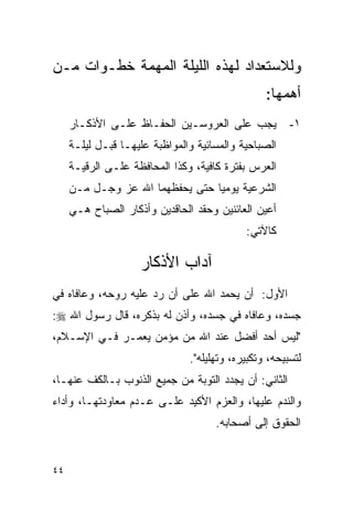 ‫ﻭﻟﻼﺴﺘﻌﺩﺍﺩ ﻟﻬﺫﻩ ﺍﻟﻠﻴﻠﺔ ﺍﻟﻤﻬﻤﺔ ﺨﻁـﻭﺍﺕ ﻤـﻥ‬
                                                 ‫ﺃﻫﻤﻬﺎ:‬
     ‫ﻴﺠﺏ ﻋﻠﻰ ﺍﻟﻌﺭﻭﺴـﻴﻥ ﺍﻟﺤﻔـﺎﻅ ﻋﻠـﻰ ﺍﻷﺫﻜـﺎﺭ‬            ‫١-‬
     ‫ﺍﻟﺼﺒﺎﺤﻴﺔ ﻭﺍﻟﻤﺴﺎﺌﻴﺔ ﻭﺍﻟﻤﻭﺍﻅﺒﺔ ﻋﻠﻴﻬـﺎ ﻗﺒـل ﻟﻴﻠـﺔ‬
     ‫ﺍﻟﻌﺭﺱ ﺒﻔﺘﺭﺓ ﻜﺎﻓﻴﺔ، ﻭﻜﺫﺍ ﺍﻟﻤﺤﺎﻓﻅﺔ ﻋﻠـﻰ ﺍﻟﺭﻗﻴـﺔ‬
     ‫ﺍﻟﺸﺭﻋﻴﺔ ﻴﻭﻤﻴﺎ ﺤﺘﻰ ﻴﺤﻔﻅﻬﻤﺎ ﺍﷲ ﻋﺯ ﻭﺠـل ﻤـﻥ‬
     ‫ﺃﻋﻴﻥ ﺍﻟﻌﺎﺌﻨﻴﻥ ﻭﺤﻘﺩ ﺍﻟﺤﺎﻗﺩﻴﻥ ﻭﺃﺫﻜﺎﺭ ﺍﻟﺼﺒﺎﺡ ﻫـﻲ‬
                                            ‫ﻜﺎﻵﺘﻲ:‬

                    ‫ﺁﺩﺍﺏ ﺍﻷﺫﻜﺎﺭ‬
‫ﺍﻷﻭل: ﺃﻥ ﻴﺤﻤﺩ ﺍﷲ ﻋﻠﻰ ﺃﻥ ﺭﺩ ﻋﻠﻴﻪ ﺭﻭﺤﻪ، ﻭﻋﺎﻓﺎﻩ ﻓﻲ‬
‫ﺠﺴﺩﻩ، ﻭﻋﺎﻓﺎﻩ ﻓﻲ ﺠﺴﺩﻩ، ﻭﺃﺫﻥ ﻟﻪ ﺒﺫﻜﺭﻩ، ﻗﺎل ﺭﺴﻭل ﺍﷲ ‪:‬‬
‫"ﻟﻴﺱ ﺃﺤﺩ ﺃﻓﻀل ﻋﻨﺩ ﺍﷲ ﻤﻥ ﻤﺅﻤﻥ ﻴﻌﻤـﺭ ﻓـﻲ ﺍﻹﺴـﻼﻡ،‬
                               ‫ﻟﺘﺴﺒﻴﺤﻪ، ﻭﺘﻜﺒﻴﺭﻩ، ﻭﺘﻬﻠﻴﻠﻪ".‬
‫ﺍﻟﺜﺎﻨﻲ: ﺃﻥ ﻴﺠﺩﺩ ﺍﻟﺘﻭﺒﺔ ﻤﻥ ﺠﻤﻴﻊ ﺍﻟﺫﻨﻭﺏ ﺒـﺎﻟﻜﻑ ﻋﻨﻬـﺎ،‬
‫ﻭﺍﻟﻨﺩﻡ ﻋﻠﻴﻬﺎ، ﻭﺍﻟﻌﺯﻡ ﺍﻷﻜﻴﺩ ﻋﻠـﻰ ﻋـﺩﻡ ﻤﻌﺎﻭﺩﺘﻬـﺎ، ﻭﺃﺩﺍﺀ‬
                                     ‫ﺍﻟﺤﻘﻭﻕ ﺇﻟﻰ ﺃﺼﺤﺎﺒﻪ.‬


‫٤٤‬
 