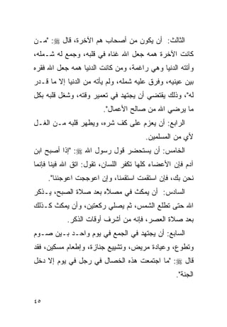 ‫ﺍﻟﺜﺎﻟﺙ: ﺃﻥ ﻴﻜﻭﻥ ﻤﻥ ﺃﺼﺤﺎﺏ ﻫﻡ ﺍﻵﺨﺭﺓ، ﻗﺎل ‪" :‬ﻤـﻥ‬
                   ‫‪‬‬
‫ﻜﺎﻨﺕ ﺍﻵﺨﺭﺓ ﻫ ‪‬ﻪ ﺠﻌل ﺍﷲ ﻏﻨﺎﻩ ﻓﻲ ﻗﻠﺒﻪ، ﻭﺠﻤﻊ ﻟﻪ ﺸـﻤﻠﻪ،‬
                                     ‫‪‬ﻤ‬
‫ﻭﺃﺘﺘﻪ ﺍﻟﺩﻨﻴﺎ ﻭﻫﻲ ﺭﺍﻏﻤﺔ، ﻭﻤﻥ ﻜﺎﻨﺕ ﺍﻟﺩﻨﻴﺎ ﻫ ‪‬ﻪ ﺠﻌل ﺍﷲ ﻓﻘﺭﻩ‬
             ‫‪‬ﻤ‬
‫ﺒﻴﻥ ﻋﻴﻨﻴﻪ، ﻭﻓﺭﻕ ﻋﻠﻴﻪ ﺸﻤﻠﻪ، ﻭﻟﻡ ﻴﺄﺘﻪ ﻤﻥ ﺍﻟﺩﻨﻴﺎ ﺇﻻ ﻤﺎ ﻗـﺩﺭ‬
‫ﻟﻪ"، ﻭﺫﻟﻙ ﻴﻘﺘﻀﻲ ﺃﻥ ﻴﺠﺘﻬﺩ ﻓﻲ ﺘﻌﻤﻴﺭ ﻭﻗﺘﻪ، ﻭﺸﻐل ﻗﻠﺒﻪ ﺒﻜل‬
                        ‫ﻤﺎ ﻴﺭﻀﻲ ﺍﷲ ﻤﻥ ﺼﺎﻟﺢ ﺍﻷﻋﻤﺎل".‬
‫ﺍﻟﺭﺍﺒﻊ: ﺃﻥ ﻴﻌﺯﻡ ﻋﻠﻰ ﻜﻑ ﺸﺭﻩ، ﻭﻴﻁﻬﺭ ﻗﻠﺒﻪ ﻤـﻥ ﺍﻟﻐـل‬
                                       ‫ﻷﻱ ﻤﻥ ﺍﻟﻤﺴﻠﻤﻴﻥ.‬
‫ﺍﻟﺨﺎﻤﺱ: ﺃﻥ ﻴﺴﺘﺤﻀﺭ ﻗﻭل ﺭﺴﻭل ﺍﷲ ‪" :‬ﺇﺫﺍ ﺃﺼﺒﺢ ﺍﺒﻥ‬
‫ﺁﺩﻡ ﻓﺈﻥ ﺍﻷﻋﻀﺎﺀ ﻜﻠﻬﺎ ﺘﻜﻔﺭ ﺍﻟﻠﺴﺎﻥ، ﺘﻘﻭل: ﺍﺘﻕ ﺍﷲ ﻓﻴﻨﺎ ﻓﺈﻨﻤﺎ‬
     ‫ﻨﺤﻥ ﺒﻙ، ﻓﺈﻥ ﺍﺴﺘﻘﻤﺕ ﺍﺴﺘﻘﻤﻨﺎ، ﻭﺇﻥ ﺍﻋﻭﺠﺠﺕ ﺍﻋﻭﺠﻨﻨﺎ".‬
‫ﺍﻟﺴﺎﺩﺱ: ﺃﻥ ﻴﻤﻜﺙ ﻓﻲ ﻤﺼ ﱠﻩ ﺒﻌﺩ ﺼﻼﺓ ﺍﻟﺼﺒﺢ، ﻴـﺫﻜﺭ‬
                      ‫ﻼ‬
‫ﺍﷲ ﺤﺘﻰ ﺘﻁﻠﻊ ﺍﻟﺸﻤﺱ، ﺜﻡ ﻴﺼﻠﻲ ﺭﻜﻌﺘﻴﻥ، ﻭﺃﻥ ﻴﻤﻜﺙ ﻜـﺫﻟﻙ‬
           ‫ﺒﻌﺩ ﺼﻼﺓ ﺍﻟﻌﺼﺭ، ﻓﺈﻨﻪ ﻤﻥ ﺃﺸﺭﻑ ﺃﻭﻗﺎﺕ ﺍﻟﺫﻜﺭ.‬
‫ﺍﻟﺴﺎﺒﻊ: ﺃﻥ ﻴﺠﺘﻬﺩ ﻓﻲ ﺍﻟﺠﻤﻊ ﻓﻲ ﻴﻭﻡ ﻭﺍﺤـﺩ ﺒـﻴﻥ ﺼـﻭﻡ‬
‫ﻭﺘﻁﻭﻉ، ﻭﻋﻴﺎﺩﺓ ﻤﺭﻴﺽ، ﻭﺘﺸﻴﻴﻊ ﺠﻨﺎﺯﺓ، ﻭﺇﻁﻌﺎﻡ ﻤﺴﻜﻴﻥ، ﻓﻘﺩ‬
‫ﻗﺎل ‪" :‬ﻤﺎ ﺍﺠﺘﻤﻌﺕ ﻫﺫﻩ ﺍﻟﺨﺼﺎل ﻓﻲ ﺭﺠل ﻓﻲ ﻴﻭﻡ ﺇﻻ ﺩﺨل‬
                                                 ‫ﺍﻟﺠﻨﺔ".‬


‫٥٤‬
 