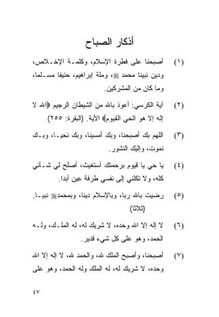 ‫ﺃﺫﻜﺎﺭ ﺍﻟﺼﺒﺎﺡ‬
‫ﺃﺼﺒﺤﻨﺎ ﻋﻠﻰ ﻓﻁﺭﺓ ﺍﻹﺴﻼﻡ، ﻭﻜﻠﻤـﺔ ﺍﻹﺨـﻼﺹ،‬             ‫)١(‬
‫ﻭﺩﻴﻥ ﻨﺒﻴﻨﺎ ﻤﺤﻤﺩ ‪ ،‬ﻭﻤﻠﺔ ﺇﺒﺭﺍﻫﻴﻡ، ﺤﻨﻴﻔﺎ ﻤﺴـﻠﻤﺎ،‬
  ‫‪‬‬      ‫ﹰ‬
                         ‫ﻭﻤﺎ ﻜﺎﻥ ﻤﻥ ﺍﻟﻤﺸﺭﻜﻴﻥ.‬

‫ﺁﻴﺔ ﺍﻟﻜﺭﺴﻲ: ﺃﻋﻭﺫ ﺒﺎﷲ ﻤﻥ ﺍﻟﺸﻴﻁﺎﻥ ﺍﻟﺭﺠﻴﻡ ‪‬ﺍﷲ ﻻ‬      ‫)٢(‬
     ‫ﺇﻟﻪ ﺇﻻ ﻫﻭ ﺍﻟﺤﻲ ﺍﻟﻘﻴﻭﻡ‪ ‬ﺍﻵﻴﺔ. )ﺍﻟﺒﻘﺭﺓ: ٥٥٢(‬

‫ﺍﻟﻠﻬﻡ ﺒﻙ ﺃﺼﺒﺤﻨﺎ، ﻭﺒﻙ ﺃﻤﺴﻴﻨﺎ، ﻭﺒﻙ ﻨﺤﻴـﺎ، ﻭﺒـﻙ‬      ‫)٣(‬
                           ‫ﻨﻤﻭﺕ، ﻭﺇﻟﻴﻙ ﺍﻟﻨﺸﻭﺭ.‬

‫ﻴﺎ ﺤﻲ ﻴﺎ ﻗﻴﻭﻡ ﺒﺭﺤﻤﺘﻙ ﺃﺴﺘﻐﻴﺙ، ﺃﺼﻠﺢ ﻟﻲ ﺸـﺄﻨﻲ‬        ‫)٤(‬
         ‫ﻜﻠﻪ، ﻭﻻ ﺘﻜﻠﻨﻲ ﺇﻟﻰ ﻨﻔﺴﻲ ﻁﺭﻓﺔ ﻋﻴﻥ ﺃﺒﺩﺍ.‬

‫ﺭﻀﻴﺕ ﺒﺎﷲ ﺭ ‪‬ﺎ، ﻭﺒﺎﻹﺴﻼﻡ ﺩﻴﻨﺎ، ﻭﺒﻤﺤﻤﺩ‪ ‬ﻨﺒ ‪‬ـﺎ.‬
   ‫ﻴ‬              ‫ﹰ‬             ‫ﺒ‬                 ‫)٥(‬
                                  ‫)ﺜﻼﺜﺎ(‬
                                    ‫ﹰ‬

‫ﻻ ﺇﻟﻪ ﺇﻻ ﺍﷲ ﻭﺤﺩﻩ، ﻻ ﺸﺭﻴﻙ ﻟﻪ، ﻟﻪ ﺍﻟﻤﻠـﻙ، ﻭﻟـﻪ‬      ‫)٦(‬
                 ‫ﺍﻟﺤﻤﺩ، ﻭﻫﻭ ﻋﻠﻰ ﻜل ﺸﻲﺀ ﻗﺩﻴﺭ.‬

‫ﺃﺼﺒﺤﻨﺎ، ﻭﺃﺼﺒﺢ ﺍﻟﻤﻠﻙ ﷲ، ﻭﺍﻟﺤﻤﺩ ﷲ، ﻻ ﺇﻟﻪ ﺇﻻ ﺍﷲ‬      ‫)٧(‬
‫ﻭﺤﺩﻩ، ﻻ ﺸﺭﻴﻙ ﻟﻪ، ﻟﻪ ﺍﻟﻤﻠﻙ ﻭﻟﻪ ﺍﻟﺤﻤﺩ، ﻭﻫﻭ ﻋﻠﻰ‬

‫٧٤‬
 