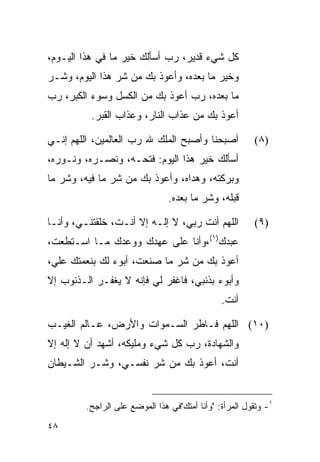 ‫ﻜل ﺸﻲﺀ ﻗﺩﻴﺭ، ﺭﺏ ﺃﺴﺄﻟﻙ ﺨﻴﺭ ﻤﺎ ﻓﻲ ﻫﺫﺍ ﺍﻟﻴـﻭﻡ،‬
‫ﻭﺨﻴﺭ ﻤﺎ ﺒﻌﺩﻩ، ﻭﺃﻋﻭﺫ ﺒﻙ ﻤﻥ ﺸﺭ ﻫﺫﺍ ﺍﻟﻴﻭﻡ، ﻭﺸـﺭ‬
‫ﻤﺎ ﺒﻌﺩﻩ، ﺭﺏ ﺃﻋﻭﺫ ﺒﻙ ﻤﻥ ﺍﻟﻜﺴل ﻭﺴﻭﺀ ﺍﻟﻜﺒﺭ، ﺭﺏ‬
          ‫ﺃﻋﻭﺫ ﺒﻙ ﻤﻥ ﻋﺫﺍﺏ ﺍﻟﻨﺎﺭ، ﻭﻋﺫﺍﺏ ﺍﻟﻘﺒﺭ.‬

‫ﺃﺼﺒﺤﻨﺎ ﻭﺃﺼﺒﺢ ﺍﻟﻤﻠﻙ ﷲ ﺭﺏ ﺍﻟﻌﺎﻟﻤﻴﻥ، ﺍﻟﻠﻬﻡ ﺇﻨـﻲ‬            ‫)٨(‬
‫ﺃﺴﺄﻟﻙ ﺨﻴﺭ ﻫﺫﺍ ﺍﻟﻴﻭﻡ: ﻓﺘﺤـﻪ، ﻭﻨﺼـﺭﻩ، ﻭﻨـﻭﺭﻩ،‬
‫ﻭﺒﺭﻜﺘﻪ، ﻭﻫﺩﺍﻩ، ﻭﺃﻋﻭﺫ ﺒﻙ ﻤﻥ ﺸﺭ ﻤﺎ ﻓﻴﻪ، ﻭﺸﺭ ﻤﺎ‬
                                ‫ﻗﺒﻠﻪ، ﻭﺸﺭ ﻤﺎ ﺒﻌﺩﻩ.‬

‫ﺍﻟﻠﻬﻡ ﺃﻨﺕ ﺭﺒﻲ، ﻻ ﺇﻟـﻪ ﺇﻻ ﺃﻨـﺕ، ﺨﻠﻘﺘﻨـﻲ، ﻭﺃﻨـﺎ‬           ‫)٩(‬
‫ﻋﺒﺩﻙ)١(،ﻭﺃﻨﺎ ﻋﻠﻰ ﻋﻬﺩﻙ ﻭﻭﻋﺩﻙ ﻤـﺎ ﺍﺴـﺘﻁﻌﺕ،‬
‫ﺃﻋﻭﺫ ﺒﻙ ﻤﻥ ﺸﺭ ﻤﺎ ﺼﻨﻌﺕ، ﺃﺒﻭﺀ ﻟﻙ ﺒﻨﻌﻤﺘﻙ ﻋﻠ ‪،‬‬
 ‫ﻲ‬
‫ﻭﺃﺒﻭﺀ ﺒﺫﻨﺒﻲ، ﻓﺎﻏﻔﺭ ﻟﻲ ﻓﺈﻨﻪ ﻻ ﻴﻐﻔـﺭ ﺍﻟـﺫﻨﻭﺏ ﺇﻻ‬
                                               ‫ﺃﻨﺕ.‬

‫)٠١( ﺍﻟﻠﻬﻡ ﻓـﺎﻁﺭ ﺍﻟﺴـﻤﻭﺍﺕ ﻭﺍﻷﺭﺽ، ﻋـﺎﻟﻡ ﺍﻟﻐﻴـﺏ‬
‫ﻭﺍﻟﺸﻬﺎﺩﺓ، ﺭﺏ ﻜل ﺸﻲﺀ ﻭﻤﻠﻴﻜﻪ، ﺃﺸﻬﺩ ﺃﻥ ﻻ ﺇﻟﻪ ﺇﻻ‬
‫ﺃﻨﺕ، ﺃﻋﻭﺫ ﺒﻙ ﻤﻥ ﺸﺭ ﻨﻔﺴـﻲ، ﻭﺸـﺭ ﺍﻟﺸـﻴﻁﺎﻥ‬


         ‫١- ﻭﺘﻘﻭل ﺍﻟﻤﺭﺃﺓ: "ﻭﺃﻨﺎ ﺃﻤﺘﻙ"ﻓﻲ ﻫﺫﺍ ﺍﻟﻤﻭﻀﻊ ﻋﻠﻰ ﺍﻟﺭﺍﺠﺢ.‬
‫٨٤‬
 