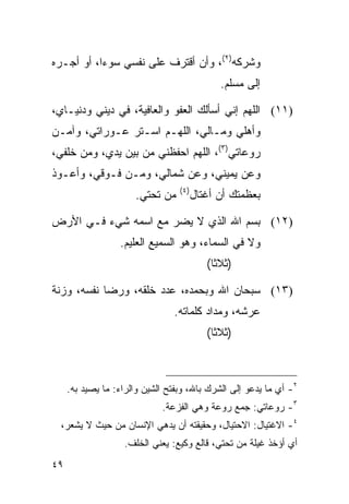 ‫ﻭﺸﺭﻜﻪ)٢(، ﻭﺃﻥ ﺃﻗﺘﺭﻑ ﻋﻠﻰ ﻨﻔﺴﻲ ﺴﻭﺀﺍ، ﺃﻭ ﺃﺠـﺭﻩ‬
           ‫‪‬‬
                                              ‫ﺇﻟﻰ ﻤﺴﻠﻡ.‬

‫)١١( ﺍﻟﻠﻬﻡ ﺇﻨﻲ ﺃﺴﺄﻟﻙ ﺍﻟﻌﻔﻭ ﻭﺍﻟﻌﺎﻓﻴﺔ، ﻓﻲ ﺩﻴﻨﻲ ﻭﺩﻨﻴـﺎﻱ،‬
‫ﻭﺃﻫﻠﻲ ﻭﻤـﺎﻟﻲ، ﺍﻟﻠﻬـﻡ ﺍﺴـﺘﺭ ﻋـﻭﺭﺍﺘﻲ، ﻭﺁﻤـﻥ‬
‫ﺭﻭﻋﺎﺘﻲ)٣(، ﺍﻟﻠﻬﻡ ﺍﺤﻔﻅﻨﻲ ﻤﻥ ﺒﻴﻥ ﻴﺩﻱ، ﻭﻤﻥ ﺨﻠﻔﻲ،‬
‫ﻭﻋﻥ ﻴﻤﻴﻨﻲ، ﻭﻋﻥ ﺸﻤﺎﻟﻲ، ﻭﻤـﻥ ﻓـﻭﻗﻲ، ﻭﺃﻋـﻭﺫ‬
                                  ‫)٤(‬
                      ‫ﻤﻥ ﺘﺤﺘﻲ.‬          ‫ﺒﻌﻅﻤﺘﻙ ﺃﻥ ﺃﻏﺘﺎل‬

‫)٢١( ﺒﺴﻡ ﺍﷲ ﺍﻟﺫﻱ ﻻ ﻴﻀ ‪ ‬ﻤﻊ ﺍﺴﻤﻪ ﺸﻲﺀ ﻓـﻲ ﺍﻷﺭﺽ‬
                     ‫‪‬ﺭ‬
                  ‫ﻭﻻ ﻓﻲ ﺍﻟﺴﻤﺎﺀ، ﻭﻫﻭ ﺍﻟﺴﻤﻴﻊ ﺍﻟﻌﻠﻴﻡ.‬
                                           ‫)ﺜﻼﺜﺎ(‬
                                             ‫ﹰ‬

‫)٣١( ﺴﺒﺤﺎﻥ ﺍﷲ ﻭﺒﺤﻤﺩﻩ، ﻋﺩﺩ ﺨﻠﻘﻪ، ﻭﺭﻀﺎ ﻨﻔﺴﻪ، ﻭﺯﻨﺔ‬
                                ‫ﻋﺭﺸﻪ، ﻭﻤﺩﺍﺩ ﻜﻠﻤﺎﺘﻪ.‬
                                           ‫)ﺜﻼﺜﺎ(‬
                                             ‫ﹰ‬



     ‫٢- ﺃﻱ ﻤﺎ ﻴﺩﻋﻭ ﺇﻟﻰ ﺍﻟﺸﺭﻙ ﺒﺎﷲ، ﻭﺒﻔﺘﺢ ﺍﻟﺸﻴﻥ ﻭﺍﻟﺭﺍﺀ: ﻤﺎ ﻴﺼﻴﺩ ﺒﻪ.‬
                             ‫٣- ﺭﻭﻋﺎﺘﻲ: ﺠﻤﻊ ﺭﻭﻋﺔ ﻭﻫﻲ ﺍﻟﻔﺯﻋﺔ.‬
  ‫٤- ﺍﻻﻏﺘﻴﺎل: ﺍﻻﺤﺘﻴﺎل، ﻭﺤﻘﻴﻘﺘﻪ ﺃﻥ ‪‬ﺩ ‪‬ﻲ ﺍﻹﻨﺴﺎﻥ ﻤﻥ ﺤﻴﺙ ﻻ ﻴﺸﻌﺭ،‬
                         ‫ﻴﻫ‬
                   ‫ﺃﻱ ﺃﺅﺨﺫ ﻏﻴﻠﺔ ﻤﻥ ﺘﺤﺘﻲ، ﻗﺎﻟﻊ ﻭﻜﻴﻊ: ﻴﻌﻨﻲ ﺍﻟﺨﻠﻑ.‬
‫٩٤‬
 