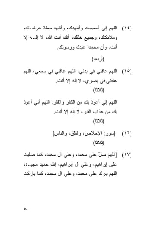 ‫)٤١( ﺍﻟﻠﻬﻡ ﺇﻨﻲ ﺃﺼﺒﺤﺕ ﻭﺃﺸﻬﺩﻙ، ﻭﺃﺸﻬﺩ ﺤﻤﻠﺔ ﻋﺭﺸـﻙ،‬
‫ﻭﻤﻼﺌﻜﺘﻙ، ﻭﺠﻤﻴﻊ ﺨﻠﻘﻙ، ﺃﻨﻙ ﺃﻨﺕ ﺍﷲ، ﻻ ﺇﻟـﻪ ﺇﻻ‬
                 ‫ﺃﻨﺕ، ﻭﺃﻥ ﻤﺤﻤﺩﺍ ﻋﺒﺩﻙ ﻭﺭﺴﻭﻟﻙ.‬
                               ‫‪‬‬

                                   ‫)ﺃﺭﺒﻌﺎ(‬
                                     ‫‪‬‬

‫)٥١( ﺍﻟﻠﻬﻡ ﻋﺎﻓﻨﻲ ﻓﻲ ﺒﺩﻨﻲ، ﺍﻟﻠﻬﻡ ﻋﺎﻓﻨﻲ ﻓﻲ ﺴﻤﻌﻲ، ﺍﻟﻠﻬﻡ‬
                ‫ﻋﺎﻓﻨﻲ ﻓﻲ ﺒﺼﺭﻱ، ﻻ ﺇﻟﻪ ﺇﻻ ﺃﻨﺕ.‬
                                    ‫)ﺜﻼﺜﺎ(‬
                                      ‫ﹰ‬

‫ﺍﻟﻠﻬﻡ ﺇﻨﻲ ﺃﻋﻭﺫ ﺒﻙ ﻤﻥ ﺍﻟﻜﻔﺭ ﻭﺍﻟﻔﻘﺭ، ﺍﻟﻠﻬﻡ ﺃﻨﻲ ﺃﻋﻭﺫ‬
               ‫ﺒﻙ ﻤﻥ ﻋﺫﺍﺏ ﺍﻟﻘﺒﺭ، ﻻ ﺇﻟﻪ ﺇﻻ ﺃﻨﺕ.‬
                                    ‫)ﺜﻼﺜﺎ(‬
                                      ‫ﹰ‬

               ‫]ﺴﻭﺭ: ﺍﻹﺨﻼﺹ، ﻭﺍﻟﻔﻠﻕ، ﻭﺍﻟﻨﺎﺱ[‬         ‫)٦١(‬
                                    ‫)ﺜﻼﺜﺎ(‬
                                      ‫ﹰ‬

‫)٧١( ]ﺍﻟﻠﻬﻡ ﺼل ﻋﻠﻰ ﻤﺤﻤﺩ، ﻭﻋﻠﻲ ﺁل ﻤﺤﻤﺩ، ﻜﻤﺎ ﺼﻠﻴﺕ‬
                                 ‫ﱢ‬
‫ﻋﻠﻰ ﺇﺒﺭﺍﻫﻴﻡ، ﻭﻋﻠﻲ ﺁل ﺇﺒﺭﺍﻫﻴﻡ، ﺇﻨﻙ ﺤﻤﻴﺩ ﻤﺠﻴـﺩ،‬
‫ﺍﻟﻠﻬﻡ ﺒﺎﺭﻙ ﻋﻠﻰ ﻤﺤﻤﺩ، ﻭﻋﻠﻲ ﺁل ﻤﺤﻤﺩ، ﻜﻤﺎ ﺒﺎﺭﻜﺕ‬




‫٠٥‬
 