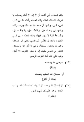 ‫ﺒﺎﷲ ﺸﻬﻴﺩﺍ- ﺃﻨﻲ ﺃﺸﻬﺩ ﺃﻥ ﻻ ﺇﻟﻪ ﺇﻻ ﺃﻨﺕ ﻭﺤﺩﻙ، ﻻ‬
                                   ‫‪‬‬
‫ﺸﺭﻴﻙ ﻟﻙ، ﻟﻙ ﺍﻟﻤﻠﻙ ﻭﻟﻙ ﺍﻟﺤﻤﺩ، ﻭﺃﻨﺕ ﻋﻠـﻰ ﻜـل‬
‫ﺸﻲﺀ ﻗﺩﻴﺭ، ﻭﺃﺸﻬﺩ ﺃﻥ ﻤﺤﻤـﺩﺍ ﻋﺒـﺩﻙ ﻭﺭﺴـﻭﻟﻙ،‬
                ‫‪‬‬
‫ﻭﺃﺸﻬﺩ ﺃﻥ ﻭﻋﺩﻙ ﺤﻕ، ﻭﻟﻘﺎﺀﻙ ﺤﻕ، ﻭﺍﻟﺠﻨﺔ ﺤـﻕ،‬
‫ﻭﺍﻟﺴﺎﻋﺔ ﺁﺘﻴﺔ ﻻ ﺭﻴﺏ ﻓﻴﻬﺎ، ﻭﺃﻨﻙ ﺘﺒﻌﺙ ﻤـﻥ ﻓـﻲ‬
‫ﺍﻟﻘﺒﻭﺭ، ﻭﺃﻨﻙ ﺇﻥ ﺘﻜﻠﻨﻲ ﺇﻟﻰ ﻨﻔﺴﻲ ﺘﻜﻠﻨﻲ ﺇﻟﻰ ﻀﻌﻑ‬
‫ﻭﻋﻭﺭﺓ، ﻭﺫﻨﺏ ﻭﺨﻁﻴﺌﺔ، ﻭﺃﻨﻲ ﻻ ﺃﺜﻕ ﺇﻻ ﺒﺭﺤﻤﺘﻙ،‬
‫ﻓﺎﻏﻔﺭ ﻟﻲ ﺫﻨﻭﺒﻲ ﻜﻠﻬﺎ، ﺇﻨﻪ ﻻ ﻴﻐﻔﺭ ﺍﻟﺫﻨﻭﺏ ﺇﻻ ﺃﻨﺕ،‬
               ‫ﻭ ﹸﺏ ﻋﻠﻰ ﺇﻨﻙ ﺃﻨﺕ ﺍﻟﺘﻭﺍﺏ ﺍﻟﺭﺤﻴﻡ.‬
                                           ‫ﺘ‬

                              ‫)٩١( ﺴﺒﺤﺎﻥ ﺍﷲ ﻭﺒﺤﻤﺩﻩ‬
                                   ‫)ﻤﺎﺌﺔ(‬

                    ‫ﺃﻭ: ﺴﺒﺤﺎﻥ ﺍﷲ ﺍﻟﻌﻅﻴﻡ ﻭﺒﺤﻤﺩﻩ‬
                           ‫)ﻤﺎﺌﺔ ﺃﻭ ﺃﻜﺜﺭ(‬

‫)٠٢( ﻻ ﺇﻟﻪ ﺇﻻ ﺍﷲ ﻭﺤﺩﻩ، ﻻ ﺸﺭﻴﻙ ﻟﻪ، ﻟﻪ ﺍﻟﻤﻠـﻙ، ﻭﻟـﻪ‬
                ‫ﺍﻟﺤﻤﺩ، ﻭﻫﻭ ﻋﻠﻰ ﻜل ﺸﻲﺀ ﻗﺩﻴﺭ.‬
                                 ‫)ﻋﺸﺭﺍ(‬
                                   ‫‪‬‬




‫٢٥‬
 