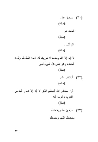 ‫)١٢( ﺴﺒﺤﺎﻥ ﺍﷲ.‬
                                 ‫)ﻤﺎﺌﺔ(‬

                                     ‫ﺍﻟﺤﻤﺩ ﷲ.‬
                                 ‫)ﻤﺎﺌﺔ(‬

                                      ‫ﺍﷲ ﺃﻜﺒﺭ.‬
                                 ‫)ﻤﺎﺌﺔ(‬

‫ﻻ ﺇﻟﻪ ﺇﻻ ﺍﷲ ﻭﺤﺩﻩ، ﻻ ﺸﺭﻴﻙ ﻟﻪ، ﻟـﻪ ﺍﻟﻤﻠـﻙ ﻭﻟـﻪ‬
                 ‫ﺍﻟﺤﻤﺩ، ﻭﻫﻭ ﻋﻠﻰ ﻜل ﺸﻲﺀ ﻗﺩﻴﺭ.‬
                                 ‫)ﻤﺎﺌﺔ(‬

                                  ‫)٢٢( ﺃﺴﺘﻐﻔﺭ ﺍﷲ.‬
                                 ‫)ﻤﺎﺌﺔ(‬

‫ﺃﻭ: ﺃﺴﺘﻐﻔﺭ ﺍﷲ ﺍﻟﻌﻅﻴﻡ ﺍﻟﺫﻱ ﻻ ﺇﻟﻪ ﺇﻻ ﻫـﻭ ﺍﻟﺤـﻲ‬
                           ‫ﺍﻟﻘﻴﻭﻡ، ﻭﺃﺘﻭﺏ ﺇﻟﻴﻪ.‬
                                 ‫)ﻤﺎﺌﺔ(‬

                           ‫)٣٢( ﺴﺒﺤﺎﻥ ﺍﷲ ﻭﺒﺤﻤﺩﻩ،‬

                         ‫ﺴﺒﺤﺎﻨﻙ ﺍﻟﻠﻬﻡ ﻭﺒﺤﻤﺩﻙ،‬


‫٣٥‬
 