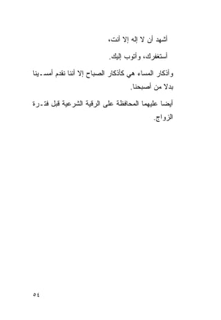 ‫ﺃﺸﻬﺩ ﺃﻥ ﻻ ﺇﻟﻪ ﺇﻻ ﺃﻨﺕ،‬

                           ‫ﺃﺴﺘﻐﻔﺭﻙ، ﻭﺃﺘﻭﺏ ﺇﻟﻴﻙ.‬

‫ﻭﺃﺫﻜﺎﺭ ﺍﻟﻤﺴﺎﺀ ﻫﻲ ﻜﺄﺫﻜﺎﺭ ﺍﻟﺼﺒﺎﺡ ﺇﻻ ﺃﻨﻨﺎ ﻨﻘﺩﻡ ﺃﻤﺴـﻴﻨﺎ‬
                                   ‫ﺒﺩﻻ ﻤﻥ ﺃﺼﺒﺤﻨﺎ.‬

‫ﺃﻴﻀﺎ ﻋﻠﻴﻬﻤﺎ ﺍﻟﻤﺤﺎﻓﻅﺔ ﻋﻠﻰ ﺍﻟﺭﻗﻴﺔ ﺍﻟﺸﺭﻋﻴﺔ ﻗﺒل ﻓﺘـﺭﺓ‬
                                           ‫ﺍﻟﺯﻭﺍﺝ.‬




‫٤٥‬
 