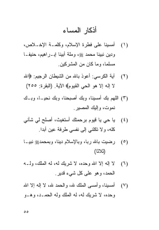 ‫ﺃﺫﻜﺎﺭ ﺍﻟﻤﺴﺎﺀ‬
‫ﺃﻤﺴﻴﻨﺎ ﻋﻠﻰ ﻓﻁﺭﺓ ﺍﻹﺴﻼﻡ، ﻭﻜﻠﻤـﺔ ﺍﻹﺨـﻼﺹ،‬             ‫)١(‬
‫ﻭﺩﻴﻥ ﻨﺒﻴﻨﺎ ﻤﺤﻤﺩ ‪ ،‬ﻭﻤﻠﺔ ﺃﺒﻴﻨﺎ ﺇﺒـﺭﺍﻫﻴﻡ، ﺤﻨﻴ ﹰـﺎ‬
  ‫ﻔ‬
                 ‫ﻤﺴﻠﻤﺎ، ﻭﻤﺎ ﻜﺎﻥ ﻤﻥ ﺍﻟﻤﺸﺭﻜﻴﻥ.‬
                                        ‫‪‬‬

‫ﺁﻴﺔ ﺍﻟﻜﺭﺴﻲ: ﺃﻋﻭﺫ ﺒﺎﷲ ﻤﻥ ﺍﻟﺸﻴﻁﺎﻥ ﺍﻟﺭﺠﻴﻡ: ‪‬ﺍﷲ‬       ‫)٢(‬
 ‫ﻻ ﺇﻟﻪ ﺇﻻ ﻫﻭ ﺍﻟﺤﻲ ﺍﻟﻘﻴﻭﻡ‪ ‬ﺍﻵﻴﺔ. )ﺍﻟﺒﻘﺭﺓ: ٥٥٢(‬

‫)٣( ﺍﻟﻠﻬﻡ ﺒﻙ ﺃﻤﺴﻴﻨﺎ، ﻭﺒﻙ ﺃﺼﺒﺤﻨﺎ، ﻭﺒﻙ ﻨﺤﻴـﺎ، ﻭﺒـﻙ‬
                         ‫ﻨﻤﻭﺕ، ﻭﺇﻟﻴﻙ ﺍﻟﻤﺼﻴﺭ.‬

‫ﻴﺎ ﺤﻲ ﻴﺎ ﻗﻴﻭﻡ ﺒﺭﺤﻤﺘﻙ ﺃﺴﺘﻐﻴﺙ، ﺃﺼﻠﺢ ﻟﻲ ﺸﺄﻨﻲ‬         ‫)٤(‬
       ‫ﻜﻠﻪ، ﻭﻻ ﺘﻜﻠﻨﻲ ﺇﻟﻰ ﻨﻔﺴﻲ ﻁﺭﻓﺔ ﻋﻴﻥ ﺃﺒﺩﺍ.‬

‫ﺭﻀﻴﺕ ﺒﺎﷲ ﺭ ‪‬ﺎ، ﻭﺒﺎﻹﺴﻼﻡ ﺩﻴﻨﺎ، ﻭﺒﻤﺤﻤﺩ‪ ‬ﻨﺒ ‪‬ـﺎ‬
  ‫ﻴ‬              ‫ﹰ‬             ‫ﺒ‬                  ‫)٥(‬
                                    ‫)ﺜﻼﺜﺎ(‬
                                      ‫ﹰ‬

‫ﻻ ﺇﻟﻪ ﺇﻻ ﺍﷲ ﻭﺤﺩﻩ، ﻻ ﺸﺭﻴﻙ ﻟﻪ، ﻟﻪ ﺍﻟﻤﻠﻙ، ﻭﻟـﻪ‬       ‫)٦(‬
                ‫ﺍﻟﺤﻤﺩ، ﻭﻫﻭ ﻋﻠﻰ ﻜل ﺸﻲﺀ ﻗﺩﻴﺭ.‬

‫ﺃﻤﺴﻴﻨﺎ، ﻭﺃﻤﺴﻰ ﺍﻟﻤﻠﻙ ﷲ، ﻭﺍﻟﺤﻤﺩ ﷲ، ﻻ ﺇﻟﻪ ﺇﻻ ﺍﷲ‬      ‫)٧(‬
‫ﻭﺤﺩﻩ، ﻻ ﺸﺭﻴﻙ ﻟﻪ، ﻟﻪ ﺍﻟﻤﻠﻙ ﻭﻟﻪ ﺍﻟﺤﻤـﺩ، ﻭﻫـﻭ‬

‫٥٥‬
 