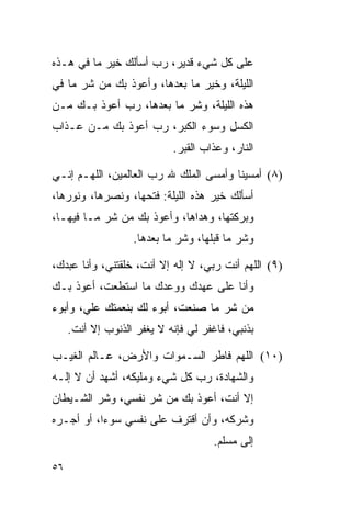 ‫ﻋﻠﻰ ﻜل ﺸﻲﺀ ﻗﺩﻴﺭ، ﺭﺏ ﺃﺴﺄﻟﻙ ﺨﻴﺭ ﻤﺎ ﻓﻲ ﻫـﺫﻩ‬
‫ﺍﻟﻠﻴﻠﺔ، ﻭﺨﻴﺭ ﻤﺎ ﺒﻌﺩﻫﺎ، ﻭﺃﻋﻭﺫ ﺒﻙ ﻤﻥ ﺸﺭ ﻤﺎ ﻓﻲ‬
‫ﻫﺫﻩ ﺍﻟﻠﻴﻠﺔ، ﻭﺸﺭ ﻤﺎ ﺒﻌﺩﻫﺎ، ﺭﺏ ﺃﻋﻭﺫ ﺒـﻙ ﻤـﻥ‬
‫ﺍﻟﻜﺴل ﻭﺴﻭﺀ ﺍﻟﻜﺒﺭ، ﺭﺏ ﺃﻋﻭﺫ ﺒﻙ ﻤـﻥ ﻋـﺫﺍﺏ‬
                            ‫ﺍﻟﻨﺎﺭ، ﻭﻋﺫﺍﺏ ﺍﻟﻘﺒﺭ.‬

‫)٨( ﺃﻤﺴﻴﻨﺎ ﻭﺃﻤﺴﻰ ﺍﻟﻤﻠﻙ ﷲ ﺭﺏ ﺍﻟﻌﺎﻟﻤﻴﻥ، ﺍﻟﻠﻬـﻡ ﺇﻨـﻲ‬
‫ﺃﺴﺄﻟﻙ ﺨﻴﺭ ﻫﺫﻩ ﺍﻟﻠﻴﻠﺔ: ﻓﺘﺤﻬﺎ، ﻭﻨﺼﺭﻫﺎ، ﻭﻨﻭﺭﻫﺎ،‬
‫ﻭﺒﺭﻜﺘﻬﺎ، ﻭﻫﺩﺍﻫﺎ، ﻭﺃﻋﻭﺫ ﺒﻙ ﻤﻥ ﺸﺭ ﻤـﺎ ﻓﻴﻬـﺎ،‬
                   ‫ﻭﺸﺭ ﻤﺎ ﻗﺒﻠﻬﺎ، ﻭﺸﺭ ﻤﺎ ﺒﻌﺩﻫﺎ.‬

‫)٩( ﺍﻟﻠﻬﻡ ﺃﻨﺕ ﺭﺒﻲ، ﻻ ﺇﻟﻪ ﺇﻻ ﺃﻨﺕ، ﺨﻠﻘﺘﻨﻲ، ﻭﺃﻨﺎ ﻋﺒﺩﻙ،‬
‫ﻭﺃﻨﺎ ﻋﻠﻰ ﻋﻬﺩﻙ ﻭﻭﻋﺩﻙ ﻤﺎ ﺍﺴﺘﻁﻌﺕ، ﺃﻋﻭﺫ ﺒـﻙ‬
‫ﻤﻥ ﺸﺭ ﻤﺎ ﺼﻨﻌﺕ، ﺃﺒﻭﺀ ﻟﻙ ﺒﻨﻌﻤﺘﻙ ﻋﻠ ‪ ،‬ﻭﺃﺒﻭﺀ‬
       ‫ﻲ‬
     ‫ﺒﺫﻨﺒﻲ، ﻓﺎﻏﻔﺭ ﻟﻲ ﻓﺈﻨﻪ ﻻ ﻴﻐﻔﺭ ﺍﻟﺫﻨﻭﺏ ﺇﻻ ﺃﻨﺕ.‬

‫)٠١( ﺍﻟﻠﻬﻡ ﻓﺎﻁﺭ ﺍﻟﺴـﻤﻭﺍﺕ ﻭﺍﻷﺭﺽ، ﻋـﺎﻟﻡ ﺍﻟﻐﻴـﺏ‬
‫ﻭﺍﻟﺸﻬﺎﺩﺓ، ﺭﺏ ﻜل ﺸﻲﺀ ﻭﻤﻠﻴﻜﻪ، ﺃﺸﻬﺩ ﺃﻥ ﻻ ﺇﻟـﻪ‬
                              ‫‪‬‬
‫ﺇﻻ ﺃﻨﺕ، ﺃﻋﻭﺫ ﺒﻙ ﻤﻥ ﺸﺭ ﻨﻔﺴﻲ، ﻭﺸﺭ ﺍﻟﺸـﻴﻁﺎﻥ‬
‫ﻭﺸﺭﻜﻪ، ﻭﺃﻥ ﺃﻗﺘﺭﻑ ﻋﻠﻰ ﻨﻔﺴﻲ ﺴﻭﺀﺍ، ﺃﻭ ﺃﺠـﺭﻩ‬
           ‫‪‬‬
                                      ‫ﺇﻟﻰ ﻤﺴﻠﻡ.‬

‫٦٥‬
 