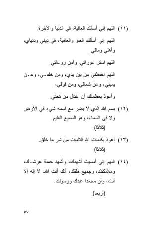 ‫)١١( ﺍﻟﻠﻬﻡ ﺇﻨﻲ ﺃﺴﺄﻟﻙ ﺍﻟﻌﺎﻓﻴﺔ، ﻓﻲ ﺍﻟﺩﻨﻴﺎ ﻭﺍﻵﺨﺭﺓ.‬

‫ﺍﻟﻠﻬﻡ ﺇﻨﻲ ﺃﺴﺄﻟﻙ ﺍﻟﻌﻔﻭ ﻭﺍﻟﻌﺎﻓﻴﺔ، ﻓﻲ ﺩﻴﻨﻲ ﻭﺩﻨﻴﺎﻱ،‬
                                 ‫ﻭﺃﻫﻠﻲ ﻭﻤﺎﻟﻲ.‬

             ‫ﺍﻟﻠﻬﻡ ﺍﺴﺘﺭ ﻋﻭﺭﺍﺘﻲ، ﻭﺁﻤﻥ ﺭﻭﻋﺎﺘﻲ.‬

‫ﺍﻟﻠﻬﻡ ﺍﺤﻔﻅﻨﻲ ﻤﻥ ﺒﻴﻥ ﻴﺩ ‪ ،‬ﻭﻤﻥ ﺨﻠﻔـﻲ، ﻭﻋـﻥ‬
                 ‫ﻱ‬
                ‫ﻴﻤﻴﻨﻲ، ﻭﻋﻥ ﺸﻤﺎﻟﻲ، ﻭﻤﻥ ﻓﻭﻗﻲ،‬

             ‫ﻭﺃﻋﻭﺫ ﺒﻌﻅﻤﺘﻙ ﺃﻥ ﺃﻏﺘﺎل ﻤﻥ ﺘﺤﺘﻲ.‬

‫)٢١( ﺒﺴﻡ ﺍﷲ ﺍﻟﺫﻱ ﻻ ﻴﻀ ‪ ‬ﻤﻊ ﺍﺴﻤﻪ ﺸﻲﺀ ﻓﻲ ﺍﻷﺭﺽ‬
                    ‫‪‬ﺭ‬
              ‫ﻭﻻ ﻓﻲ ﺍﻟﺴﻤﺎﺀ، ﻭﻫﻭ ﺍﻟﺴﻤﻴﻊ ﺍﻟﻌﻠﻴﻡ.‬
                                    ‫)ﺜﻼﺜﺎ(‬
                                      ‫ﹰ‬

       ‫)٣١( ﺃﻋﻭﺫ ﺒﻜﻠﻤﺎﺕ ﺍﷲ ﺍﻟﺘﺎﻤﺎﺕ ﻤﻥ ﺸﺭ ﻤﺎ ﺨﻠﻕ.‬
                                    ‫)ﺜﻼﺜﺎ(‬
                                      ‫ﹰ‬

‫)٤١( ﺍﻟﻠﻬﻡ ﺇﻨﻲ ﺃﻤﺴﻴﺕ ﺃﺸﻬﺩﻙ، ﻭﺃﺸﻬﺩ ﺤﻤﻠﺔ ﻋﺭﺸـﻙ،‬
‫ﻭﻤﻼﺌﻜﺘﻙ، ﻭﺠﻤﻴﻊ ﺨﻠﻘﻙ، ﺃﻨﻙ ﺃﻨﺕ ﺍﷲ، ﻻ ﺇﻟﻪ ﺇﻻ‬
               ‫ﺃﻨﺕ، ﻭﺃﻥ ﻤﺤﻤﺩﺍ ﻋﺒﺩﻙ ﻭﺭﺴﻭﻟﻙ.‬
                             ‫‪‬‬

                                   ‫)ﺃﺭﺒﻌﺎ(‬
                                     ‫‪‬‬


‫٧٥‬
 