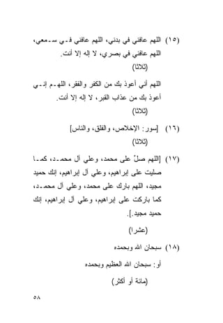 ‫)٥١( ﺍﻟﻠﻬﻡ ﻋﺎﻓﻨﻲ ﻓﻲ ﺒﺩﻨﻲ، ﺍﻟﻠﻬﻡ ﻋﺎﻓﻨﻲ ﻓـﻲ ﺴـﻤﻌﻲ،‬
         ‫ﺍﻟﻠﻬﻡ ﻋﺎﻓﻨﻲ ﻓﻲ ﺒﺼﺭﻱ، ﻻ ﺇﻟﻪ ﺇﻻ ﺃﻨﺕ.‬
                                   ‫)ﺜﻼﺜﺎ(‬
                                     ‫ﹰ‬

‫ﺍﻟﻠﻬﻡ ﺃﻨﻲ ﺃﻋﻭﺫ ﺒﻙ ﻤﻥ ﺍﻟﻜﻔﺭ ﻭﺍﻟﻔﻘﺭ، ﺍﻟﻠﻬـﻡ ﺇﻨـﻲ‬
        ‫ﺃﻋﻭﺫ ﺒﻙ ﻤﻥ ﻋﺫﺍﺏ ﺍﻟﻘﺒﺭ، ﻻ ﺇﻟﻪ ﺇﻻ ﺃﻨﺕ.‬
                                   ‫)ﺜﻼﺜﺎ(‬
                                     ‫ﹰ‬

             ‫)٦١( ]ﺴﻭﺭ: ﺍﻹﺨﻼﺹ، ﻭﺍﻟﻔﻠﻕ، ﻭﺍﻟﻨﺎﺱ[‬
                                   ‫)ﺜﻼﺜﺎ(‬
                                     ‫ﹰ‬

‫)٧١( ]ﺍﻟﻠﻬﻡ ﺼل ﻋﻠﻰ ﻤﺤﻤﺩ، ﻭﻋﻠﻲ ﺁل ﻤﺤﻤـﺩ، ﻜﻤـﺎ‬
                              ‫ﱢ‬
‫ﺼﻠﻴﺕ ﻋﻠﻰ ﺇﺒﺭﺍﻫﻴﻡ، ﻭﻋﻠﻲ ﺁل ﺇﺒﺭﺍﻫﻴﻡ، ﺇﻨﻙ ﺤﻤﻴﺩ‬
‫ﻤﺠﻴﺩ، ﺍﻟﻠﻬﻡ ﺒﺎﺭﻙ ﻋﻠﻰ ﻤﺤﻤﺩ، ﻭﻋﻠﻲ ﺁل ﻤﺤﻤـﺩ،‬
‫ﻜﻤﺎ ﺒﺎﺭﻜﺕ ﻋﻠﻰ ﺇﺒﺭﺍﻫﻴﻡ، ﻭﻋﻠﻲ ﺁل ﺇﺒﺭﺍﻫﻴﻡ، ﺇﻨﻙ‬
                                 ‫ﺤﻤﻴﺩ ﻤﺠﻴﺩ.[.‬

                                  ‫)ﻋﺸﺭﺍ(‬
                                    ‫‪‬‬

                             ‫)٨١( ﺴﺒﺤﺎﻥ ﺍﷲ ﻭﺒﺤﻤﺩﻩ‬

                  ‫ﺃﻭ: ﺴﺒﺤﺎﻥ ﺍﷲ ﺍﻟﻌﻅﻴﻡ ﻭﺒﺤﻤﺩﻩ‬

                            ‫)ﻤﺎﺌﺔ ﺃﻭ ﺃﻜﺜﺭ(‬
‫٨٥‬
 