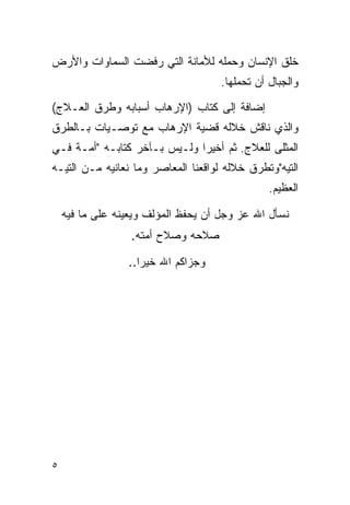 ‫ﺨﻠﻕ ﺍﻹﻨﺴﺎﻥ ﻭﺤﻤﻠﻪ ﻟﻸﻤﺎﻨﺔ ﺍﻟﺘﻲ ﺭﻓﻀﺕ ﺍﻟﺴﻤﺎﻭﺍﺕ ﻭﺍﻷﺭﺽ‬
                                     ‫ﻭﺍﻟﺠﺒﺎل ﺃﻥ ﺘﺤﻤﻠﻬﺎ.‬

‫ﺇﻀﺎﻓﺔ ﺇﻟﻰ ﻜﺘﺎﺏ )ﺍﻹﺭﻫﺎﺏ ﺃﺴﺒﺎﺒﻪ ﻭﻁﺭﻕ ﺍﻟﻌـﻼﺝ(‬
‫ﻭﺍﻟﺫﻱ ﻨﺎﻗﺵ ﺨﻼﻟﻪ ﻗﻀﻴﺔ ﺍﻹﺭﻫﺎﺏ ﻤﻊ ﺘﻭﺼـﻴﺎﺕ ﺒـﺎﻟﻁﺭﻕ‬
‫ﺍﻟﻤﺜﻠﻰ ﻟﻠﻌﻼﺝ. ﺜﻡ ﺃﺨﻴﺭﺍ ﻭﻟـﻴﺱ ﺒـﺂﺨﺭ ﻜﺘﺎﺒـﻪ "ﺃﻤـﺔ ﻓـﻲ‬
‫ﺍﻟﺘﻴﻪ"ﻭﺘﻁﺭﻕ ﺨﻼﻟﻪ ﻟﻭﺍﻗﻌﻨﺎ ﺍﻟﻤﻌﺎﺼﺭ ﻭﻤﺎ ﻨﻌﺎﻨﻴﻪ ﻤـﻥ ﺍﻟﺘﻴـﻪ‬
                                                ‫ﺍﻟﻌﻅﻴﻡ.‬

    ‫ﻨﺴﺄل ﺍﷲ ﻋﺯ ﻭﺠل ﺃﻥ ﻴﺤﻔﻅ ﺍﻟﻤﺅﻟﻑ ﻭﻴﻌﻴﻨﻪ ﻋﻠﻰ ﻤﺎ ﻓﻴﻪ‬
                  ‫ﺼﻼﺤﻪ ﻭﺼﻼﺡ ﺃﻤﺘﻪ.‬

                 ‫ﻭﺠﺯﺍﻜﻡ ﺍﷲ ﺨﻴﺭﺍ..‬
                    ‫‪‬‬




‫٥‬
 