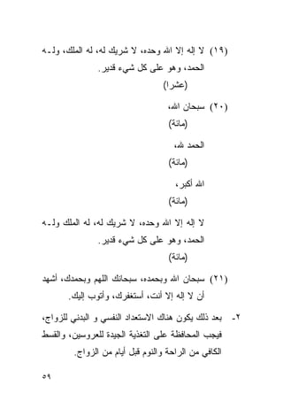 ‫)٩١( ﻻ ﺇﻟﻪ ﺇﻻ ﺍﷲ ﻭﺤﺩﻩ، ﻻ ﺸﺭﻴﻙ ﻟﻪ، ﻟﻪ ﺍﻟﻤﻠﻙ، ﻭﻟـﻪ‬
               ‫ﺍﻟﺤﻤﺩ، ﻭﻫﻭ ﻋﻠﻰ ﻜل ﺸﻲﺀ ﻗﺩﻴﺭ.‬
                                  ‫)ﻋﺸﺭﺍ(‬
                                    ‫‪‬‬

                                   ‫)٠٢( ﺴﺒﺤﺎﻥ ﺍﷲ،‬
                                   ‫)ﻤﺎﺌﺔ(‬

                                     ‫ﺍﻟﺤﻤﺩ ﷲ،‬
                                   ‫)ﻤﺎﺌﺔ(‬

                                     ‫ﺍﷲ ﺃﻜﺒﺭ،‬
                                   ‫)ﻤﺎﺌﺔ(‬

‫ﻻ ﺇﻟﻪ ﺇﻻ ﺍﷲ ﻭﺤﺩﻩ، ﻻ ﺸﺭﻴﻙ ﻟﻪ، ﻟﻪ ﺍﻟﻤﻠﻙ ﻭﻟـﻪ‬
               ‫ﺍﻟﺤﻤﺩ، ﻭﻫﻭ ﻋﻠﻰ ﻜل ﺸﻲﺀ ﻗﺩﻴﺭ.‬
                                   ‫)ﻤﺎﺌﺔ(‬

‫)١٢( ﺴﺒﺤﺎﻥ ﺍﷲ ﻭﺒﺤﻤﺩﻩ، ﺴﺒﺤﺎﻨﻙ ﺍﻟﻠﻬﻡ ﻭﺒﺤﻤﺩﻙ، ﺃﺸﻬﺩ‬
       ‫ﺃﻥ ﻻ ﺇﻟﻪ ﺇﻻ ﺃﻨﺕ، ﺃﺴﺘﻐﻔﺭﻙ، ﻭﺃﺘﻭﺏ ﺇﻟﻴﻙ.‬

‫ﺒﻌﺩ ﺫﻟﻙ ﻴﻜﻭﻥ ﻫﻨﺎﻙ ﺍﻻﺴﺘﻌﺩﺍﺩ ﺍﻟﻨﻔﺴﻲ ﻭ ﺍﻟﺒﺩﻨﻲ ﻟﻠﺯﻭﺍﺝ،‬    ‫٢-‬
‫ﻓﻴﺠﺏ ﺍﻟﻤﺤﺎﻓﻅﺔ ﻋﻠﻰ ﺍﻟﺘﻐﺫﻴﺔ ﺍﻟﺠﻴﺩﺓ ﻟﻠﻌﺭﻭﺴﻴﻥ، ﻭﺍﻟﻘﺴﻁ‬
        ‫ﺍﻟﻜﺎﻓﻲ ﻤﻥ ﺍﻟﺭﺍﺤﺔ ﻭﺍﻟﻨﻭﻡ ﻗﺒل ﺃﻴﺎﻡ ﻤﻥ ﺍﻟﺯﻭﺍﺝ.‬

‫٩٥‬
 