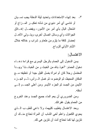 ‫ﺒﻌﺩ ﺇﻨﻬﺎﺀ ﺍﻻﺴﺘﻌﺩﺍﺩﺍﺕ ﻭﺘﺤﺩﻴﺩ ﻟﻴﻠﺔ ﺍﻟﺩﺨﻠﺔ ﻴﺠﺏ ﻨﺴـﻴﺎﻥ‬      ‫٣-‬
‫ﺃﻭ ﺘﻨﺎﺴﻲ ﺃﻱ ﺃﻤﺭ ﺩﻨﻴﻭﻱ ﻤﻥ ﺸﺄﻨﻪ ﺘﻌﻜﻴـﺭ ﺍﻟﻤـﺯﺍﺝ ﺃﻭ‬
‫ﺍﻨﺸﻐﺎل ﺍﻟﺒﺎل ﺒﺄﻱ ﺃﻤﺭ ﻤﻥ ﺍﻷﻤﻭﺭ، ﻭﻴﻔﻀـل ﺇﻏـﻼﻕ‬
‫ﺍﻟﺠﻭﺍﻻﺕ ﻭﺃﻱ ﻭﺴﺎﺌل ﺍﺘﺼﺎل ﺃﺨﺭﻯ، ﻭﻴﺘـﻭﻟﻲ ﺍﻷﻫـل‬
‫ﺇﺤﻀﺎﺭ ﻜﺎﻓﺔ ﻤﺎ ﻴﻠﺯﻡ ﻤﻥ ﻁﻌﺎﻡ ﻭ ﺸﺭﺍﺏ ﻭ ﺨﻼﻓﻪ ﺨﻼل‬
                               ‫ﺍﻷﻴﺎﻡ ﺍﻷﻭﻟﻲ ﻟﻠﺯﻭﺍﺝ.‬

                                           ‫ﺍﻻﻏﺘﺴﺎل:‬
‫ﻴﺴﻥ ﺍﻟﺩﺨﻭل ﺇﻟﻰ ﺍﻟﺤﻤﺎﻡ ﺒﺎﻟﺭﺠل ﺍﻟﻴﺴﺭﻯ ﻤﻊ ﻗﺭﺍﺀﺓ ﺩﻋـﺎﺀ‬
‫ﺩﺨﻭل ﺍﻟﺤﻤﺎﻡ: "ﺃﻋﻭﺫ ﺒﺎﷲ ﻤﻥ ﺍﻟﺨﺒﺙ ﻭ ﻤﻥ ﺍﻟﺨﺒﺎﺌـﺙ" ﻭﻴﺒـﺩﺃ‬
‫ﺍﻟﻤﻐﺘﺴل ﺭﺠﻼ ﻜﺎﻥ ﺃﻡ ﺍﻤﺭﺃﺓ ﺒﻐﺴل ﺍﻟﻘﺒل ﺠﻴﺩﺍ ﺃﻭ ﺘﻨﻅﻴﻔﻪ ﻤـﻊ‬
‫ﺍﻟﻤﻜﺎﻥ ﺍﻟﻤﺤﻴﻁ، ﺜﻡ ﺍﻟﻭﻀﻭﺀ، ﺜﻡ ﻏﺴل ﺍﻟـﺭﺃﺱ، ﺜـﻡ ﺍﻟﺠـﺯﺀ‬
‫ﺍﻷﻴﻤﻥ ﻤﻥ ﺍﻟﺠﺴﺩ ﺜﻡ ﺍﻟﺠﺯﺀ ﺍﻷﻴﺴﺭ ﻭﻤﻥ ﺃﻋﻠﻰ ﺍﻟﺠﺴـﻡ ﺇﻟـﻰ‬
                                                     ‫ﺃﺴﻔﻠﻪ.‬
‫ﻭﻤﻥ ﺍﻟﻀﺭﻭﺭﻱ ﺃﻥ ﻴﻌﻡ ﺍﻟﻤﺎﺀ ﺠﻤﻴﻊ ﺍﻟﺠﺴﺩ ﻭﻋﻨﺩ ﺍﻟﺨﺭﻭﺝ‬
                                ‫ﻤﻥ ﺍﻟﺤﻤﺎﻡ ﻴﻘﻭل ﻏﻔﺭﺍﻨﻙ.‬
‫ﻭﺒﻌﺩ ﺍﻻﻏﺘﺴﺎل ﻴﺘﻁﻴﺏ ﻜﻠﻴﻬﻤﺎ، ﻭﻻ ﺩﺍﻋﻲ ﻟﻠﻁﻴـﺏ ﺍﻟـﺫﻱ‬
‫ﻴﺤﻭﻱ ﺍﻟﻜﺤﻭل ﻭﺍﻋﻠﻡ ﺃﺨﻲ ﺍﻟﺸﺎﺏ ﺃﻥ ﺍﻟﻤﺭﺃﺓ ﺘﺤﺘﺎﺝ ﻤﻨـﻙ ﺃﻥ‬
               ‫ﺘﺘﺯﻴﻥ ﻟﻬﺎ ﻜﻤﺎ ﺘﺤﺘﺎﺝ ﺃﻨﺕ ﺃﻥ ﺘﺘﺯﻴﻥ ﻫﻲ ﻟﻙ.‬

‫٠٦‬
 