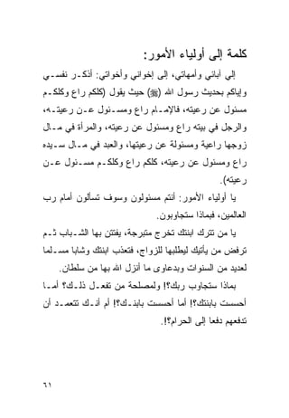 ‫ﻜﻠﻤﺔ ﺇﻟﻰ ﺃﻭﻟﻴﺎﺀ ﺍﻷﻤﻭﺭ:‬
‫ﺇﻟﻲ ﺁﺒﺎﺌﻲ ﻭﺃﻤﻬﺎﺘﻲ، ﺇﻟﻰ ﺇﺨﻭﺍﻨﻲ ﻭﺃﺨﻭﺍﺘﻲ: ﺃﺫﻜـﺭ ﻨﻔﺴـﻲ‬
‫ﻭﺇﻴﺎﻜﻡ ﺒﺤﺩﻴﺙ ﺭﺴﻭل ﺍﷲ )‪ (‬ﺤﻴﺙ ﻴﻘﻭل )ﻜﻠﻜﻡ ﺭﺍﻉ ﻭﻜﻠﻜـﻡ‬
‫ﻤﺴﺌﻭل ﻋﻥ ﺭﻋﻴﺘﻪ، ﻓﺎﻹﻤـﺎﻡ ﺭﺍﻉ ﻭﻤﺴـﺌﻭل ﻋـﻥ ﺭﻋﻴﺘـﻪ،‬
‫ﻭﺍﻟﺭﺠل ﻓﻲ ﺒﻴﺘﻪ ﺭﺍﻉ ﻭﻤﺴﺌﻭل ﻋﻥ ﺭﻋﻴﺘﻪ، ﻭﺍﻟﻤﺭﺃﺓ ﻓﻲ ﻤـﺎل‬
‫ﺯﻭﺠﻬﺎ ﺭﺍﻋﻴﺔ ﻭﻤﺴﺌﻭﻟﺔ ﻋﻥ ﺭﻋﻴﺘﻬﺎ، ﻭﺍﻟﻌﺒﺩ ﻓﻲ ﻤـﺎل ﺴـﻴﺩﻩ‬
‫ﺭﺍﻉ ﻭﻤﺴﺌﻭل ﻋﻥ ﺭﻋﻴﺘﻪ، ﻜﻠﻜﻡ ﺭﺍﻉ ﻭﻜﻠﻜـﻡ ﻤﺴـﺌﻭل ﻋـﻥ‬
                                                ‫ﺭﻋﻴﺘﻪ(.‬
‫ﻴﺎ ﺃﻭﻟﻴﺎﺀ ﺍﻷﻤﻭﺭ: ﺃﻨﺘﻡ ﻤﺴﺌﻭﻟﻭﻥ ﻭﺴﻭﻑ ﺘﺴﺄﻟﻭﻥ ﺃﻤﺎﻡ ﺭﺏ‬
                              ‫ﺍﻟﻌﺎﻟﻤﻴﻥ، ﻓﺒﻤﺎﺫﺍ ﺴﺘﺠﺎﻭﺒﻭﻥ.‬
‫ﻴﺎ ﻤﻥ ﺘﺘﺭﻙ ﺍﺒﻨﺘﻙ ﺘﺨﺭﺝ ﻤﺘﺒﺭﺠﺔ، ﻴﻔﺘﺘﻥ ﺒﻬﺎ ﺍﻟﺸـﺒﺎﺏ ﺜـﻡ‬
‫ﺘﺭﻓﺽ ﻤﻥ ﻴﺄﺘﻴﻙ ﻟﻴﻁﻠﺒﻬﺎ ﻟﻠﺯﻭﺍﺝ، ﻓﺘﻌﺫﺏ ﺍﺒﻨﺘﻙ ﻭﺸﺎﺒﺎ ﻤﺴـﻠﻤﺎ‬
     ‫ﻟﻌﺩﻴﺩ ﻤﻥ ﺍﻟﺴﻨﻭﺍﺕ ﻭﺒﺩﻋﺎﻭﻯ ﻤﺎ ﺃﻨﺯل ﺍﷲ ﺒﻬﺎ ﻤﻥ ﺴﻠﻁﺎﻥ.‬
‫ﺒﻤﺎﺫﺍ ﺴﺘﺠﺎﻭﺏ ﺭﺒﻙ؟! ﻭﻟﻤﺼﻠﺤﺔ ﻤﻥ ﺘﻔﻌـل ﺫﻟـﻙ؟ ﺃﻤـﺎ‬
‫ﺃﺤﺴﺴﺕ ﺒﺎﺒﻨﺘﻙ؟! ﺃﻤﺎ ﺃﺤﺴﺴﺕ ﺒﺎﺒﻨـﻙ؟! ﺃﻡ ﺃﻨـﻙ ﺘﺘﻌﻤـﺩ ﺃﻥ‬
                               ‫ﺘﺩﻓﻌﻬﻡ ﺩﻓﻌﺎ ﺇﻟﻰ ﺍﻟﺤﺭﺍﻡ؟!.‬




‫١٦‬
 