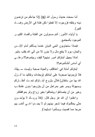 ‫ﺃﻤﺎ ﺴﻤﻌﺕ ﺤﺩﻴﺙ ﺭﺴﻭل ﺍﷲ )‪) (‬ﺇﺫﺍ ﺠﺎﺀﻜﻡ ﻤﻥ ﺘﺭﻀﻭﻥ‬
‫ﺩﻴﻨﻪ ﻭﺨﻠﻘﻪ ﻓﺯﻭﺠﻭﻩ، ﺇﻻ ﺘﻔﻌﻠﻭﺍ ﺘﻜﻥ ﻓﺘﻨﺔ ﻓﻲ ﺍﻷﺭﺽ ﻭﻓﺴـﺎﺩ‬
                                                    ‫ﻜﺒﻴﺭ(.‬
‫ﻴﺎ ﺃﻭﻟﻴﺎﺀ ﺍﻷﻤﻭﺭ: ﺃﻨﺘﻡ ﻤﺴﺌﻭﻟﻭﻥ ﻋﻥ ﺍﻟﻔﺘﻨﺔ ﻭﺍﻟﻔﺴﺎﺩ ﺍﻟﻜﺒﻴـﺭ‬
                                        ‫ﺍﻟﻤﻭﺠﻭﺩ ﺒﺎﻟﻤﺠﺘﻤﻊ.‬
‫ﻓﺒﻤﺎﺫﺍ ﺴﺘﺠﺎﻭﺒﻭﻥ ﺍﻟﺤﻲ ﺍﻟﺩﻴﺎﻥ ﻋﻨﺩﻤﺎ ﻴﺴﺄﻟﻜﻡ ﺃﻤﺎﻡ ﺍﻹﻨـﺱ‬
‫ﻭﺍﻟﺠﺎﻥ، ﻴﻭﻡ ﻻ ﻴﻨﻔﻊ ﻤﺎل ﻭﻻ ﺒﻨﻭﻥ ﺇﻻ ﻤﻥ ﺃﺘﻲ ﺍﷲ ﺒﻘﻠﺏ ﺴﻠﻴﻡ.‬
‫ﻟﻤﺎﺫﺍ ﻴﺠﻬل ﺃﺒﻨﺎﺅﻜﻡ ﺃﻤﻭﺭ ﺩﻴﻨﻬﻡ؟ ﻜﻴﻑ ﺭﺒﻴﺘﻤﻭﻫﻡ؟! ﻭﻋﻠـﻰ‬
                                     ‫ﺃﻱ ﺃﺴﺎﺱ ﺃﻨﺸﺄﺘﻤﻭﻫﻡ؟!‬
‫ﺃﺒﻨﺎﺅﻜﻡ ﺃﻤﺎﻨﺔ ﻓﻲ ﺃﻋﻨﺎﻗﻜﻡ، ﻭﺍﻟﺤﻴﺎﺓ ﺼﻌﺒﺔ ﻭﻟﻴﺴﺕ ﺴـﻬﻠﺔ،‬
‫ﻓﻼ ﺘﺯﻴﺩﻭﻨﻬﺎ ﺼﻌﻭﺒﺔ ﻋﻠﻰ ﺃﺒﻨﺎﺌﻜﻡ )ﻭﺒﻌﺎﺩﺍﺕ ﻭﺘﻘﺎﻟﻴﺩ ﻤﺎ ﺃﻨـﺯل‬
‫ﺍﷲ ﺒﻬﺎ ﻤﻥ ﺴﻠﻁﺎﻥ( ﻓﻸﻥ ﻴﺘﺯﻭﺝ ﺃﺒﻨـﺎﺅﻜﻡ ﺘﺤـﺕ ﺃﻨﻅـﺎﺭﻜﻡ‬
‫ﻭﺒﺴﻬﻭﻟﺔ ﻭﻴﺴﺭ ﺨﻴﺭ ﺒﻤﺭﺍﺤل ﻤﻥ ﺃﻥ ﻴﺘﺯﻭﺠﻭﺍ ﺒﺩﻭﻥ ﻋﻠﻤﻜـﻡ،‬
 ‫ﻭﺨﻴﺭ ﻤﻥ ﺃﻥ ﻴﺘﺼﺎﺩﻗﻭﺍ ﻭﻴﺘﺤﺎﻟﻔﻭﺍ ﺒﻐﻴﺭ ﺯﻭﺍﺝ ﻭﻟﻭ ﺒﻤﻭﺍﻓﻘﺘﻜﻡ.‬
‫ﻭﺍﻋﻠﻤﻭﺍ ﺃﻥ ﺍﷲ ﻋﺯ ﻭﺠل ﻗﺎل: ﴿ﻓﻼ ﻭﺭ ‪‬ـﻙ ﻻ ﻴﺅﻤ ﹸـﻭﻥ‬
‫ﹶ ﹶ ‪ ‬ﺒ ‪ ‬ﹶ ‪ِ ْ ‬ﻨ ‪‬‬
‫ﺤ ﱠﻰ ﻴﺤﻜ ‪‬ﻭﻙ ِﻴ ‪‬ﺎ ﺸ ‪  ‬ﺒﻴﻨﻬﻡ ﺜ ‪ ‬ﻻ ﻴ ِـ ‪‬ﻭﺍ ِـﻲ ﺃﻨﻔ ِـﻬﻡ‬
‫َ ﹾ ﹸﺴ ِ ‪‬‬ ‫‪‬ﺘ ‪  ‬ﱢﻤ ‪ ‬ﻓ ﻤ ﹶﺠﺭ ‪  ‬ﹶ ‪  ‬ﹸﻡ ﹶ ‪‬ﺠ ﺩ ﻓ‬
                       ‫ﺤﺭ ‪‬ﺎ ﻤ ‪‬ﺎ ﻗ ‪‬ﻴﺕ ﻭﻴﺴﱢ ‪‬ﻭﺍ ﺘﺴ ِﻴ ‪‬ﺎ﴾.‬
                          ‫‪ ‬ﺠ ‪ ‬ﻤ ﹶﻀ ‪ ‬ﹶ ‪   ‬ﻠ ﻤ ﹶ ‪ ‬ﻠ ﻤ‬



‫٢٦‬
 