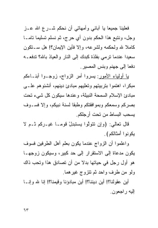 ‫ﻓﻌﻠﻴﻨﺎ ﺠﻤﻴﻌﺎ ﻴﺎ ﺁﺒﺎﺌﻲ ﻭﺃﻤﻬﺎﺘﻲ ﺃﻥ ﻨﺤﻜﻡ ﺸـﺭﻉ ﺍﷲ ﻋـﺯ‬
‫ﻭﺠل، ﻭﻨﺘﺒﻊ ﻫﺫﺍ ﺍﻟﺤﻜﻡ ﺒﺩﻭﻥ ﺃﻱ ﺤﺭﺝ، ﺜﻡ ﻨﺴﻠﻡ ﺘﺴﻠﻴﻤﺎ ﺘﺎﻤـﺎ‬
‫ﻜﺎﻤﻼ ﷲ ﻭﻟﺤﻜﻤﻪ ﻭﻟﺸﺭﻋﻪ، ﻭﺇﻻ ﻓﺄﻴﻥ ﺍﻹﻴﻤﺎﻥ؟! ﻫل ﺴـﺘﻜﻭﻥ‬
‫ﺴﻌﻴﺩﺍ ﻋﻨﺩﻤﺎ ﺘﺭﻤﻲ ﺒﻔﻠﺫﺓ ﻜﺒﺩﻙ ﺇﻟﻰ ﺍﻟﻨﺎﺭ ﻭﺍﻟﻌﻴﺎﺫ ﺒﺎﷲ؟ ﺘﺩﻓﻌـﻪ‬
                                                     ‫‪‬‬
                              ‫ﺩﻓﻌﺎ ﺇﻟﻰ ﺠﻬﻨﻡ ﻭﺒﺌﺱ ﺍﻟﻤﺼﻴﺭ.‬
                                                     ‫‪‬‬
‫ﻴﺎ ﺃﻭﻟﻴﺎﺀ ﺍﻷﻤﻭﺭ: ﻴﺴﺭﻭﺍ ﺃﻤﺭ ﺍﻟﺯﻭﺍﺝ، ﺯﻭﺠـﻭﺍ ﺃﺒﻨـﺎﺀﻜﻡ‬
‫ﻤﺒﻜﺭﺍ، ﺍﻫﺘﻤﻭﺍ ﺒﺘﺭﺒﻴﺘﻬﻡ ﻭﺘﻌﻠﻴﻬﻡ ﻤﺒﺎﺩﺉ ﺩﻴﻨﻬﻡ، ﺃﻨﺸﺌﻭﻫﻡ ﻋﻠـﻰ‬
                                                    ‫‪‬‬
‫ﻤﺒﺎﺩﺉ ﺍﻹﺴﻼﻡ ﺍﻟﺴﻤﺤﺔ ﺍﻟﻨﺒﻴﻠﺔ، ﻭﻋﻨﺩﻫﺎ ﺴﻴﻜﻭﻥ ﻜل ﺸﻲﺀ ﺘﺤﺕ‬
‫ﺒﺼﺭﻜﻡ ﻭﺴﻤﻌﻜﻡ ﻭﺒﻤﻭﺍﻓﻘﺘﻜﻡ ﻭﻁﺒﻘﺎ ﻟﺴﻨﺔ ﻨﺒﻴﻜﻡ، ﻭﺇﻻ ﻓﺴـﻭﻑ‬
                       ‫ﹰ‬
                            ‫ﻴﺴﺤﺏ ﺍﻟﺒﺴﺎﻁ ﻤﻥ ﺘﺤﺕ ﺃﺭﺠﻠﻜﻡ.‬
‫ﻗﺎل ﺘﻌﺎﻟﻲ: ﴿ﻭِﻥ ﺘﺘﻭﻟﻭ‪‬ﺍ ﻴﺴﺘﺒﺩل ﻗﻭ ‪‬ـﺎ ﻏﻴ‪‬ـﺭﻜﻡ ﹸـﻡ ﻻ‬
‫ﹶ ‪‬ﹸ ‪ ‬ﺜ ‪ ‬ﹶ‬    ‫‪‬ﺇ ﹶ ﹶ ‪ ‬ﱠ ‪  ‬ﹶ ‪ ْ ِ ‬ﹶ ‪‬ﻤ‬
                                           ‫ﻴ ﹸﻭ ﹸﻭﺍ ﺃﻤ ﹶﺎﻟﻜﻡ﴾.‬
                                             ‫‪‬ﻜ ﻨ َ ‪ ‬ﺜ ﹶ ﹸ ‪‬‬
‫ﻭﺍﻋﻠﻤﻭﺍ ﺃﻥ ﺍﻟﺯﻭﺍﺝ ﻋﻨﺩﻤﺎ ﻴﻜﻭﻥ ﺒﻌﻠﻡ ﺃﻫل ﺍﻟﻁﺭﻓﻴﻥ ﻓﺴﻭﻑ‬
‫ﻴﻜﻭﻥ ﻤﺩﻋﺎﺓ ﺇﻟﻰ ﺍﻻﺴﺘﻘﺭﺍﺭ ﺇﻟﻰ ﺤﺩ ﻜﺒﻴﺭ، ﻭﺴﻴﻜﻭﻥ ﺯﻭﺠﻬـﺎ‬
‫ﻫﻭ ﺃﻭل ﺭﺠل ﻓﻲ ﺤﻴﺎﺘﻬﺎ ﺒﺩﻻ ﻤﻥ ﺃﻥ ﺘﺼﺎﺩﻕ ﻫﺫﺍ ﻭﺘﺤﺏ ﺫﺍﻙ‬
                     ‫ﻭﻟﻭ ﻤﻥ ﻁﺭﻑ ﻭﺍﺤﺩ ﺜﻡ ﺘﺘﺯﻭﺝ ﻏﻴﺭﻫﻤﺎ.‬
‫ﺃﻴﻥ ﻋﻘﻭﻟﻨﺎ؟! ﺃﻴﻥ ﺩﻴﻨﻨﺎ؟! ﺃﻴﻥ ﻤﺒﺎﺩﺅﻨﺎ ﻭﻗﻴﻤﻨﺎ؟! ﺇﻨﺎ ﷲ ﻭﺇﻨـﺎ‬
                                              ‫ﺇﻟﻴﻪ ﺭﺍﺠﻌﻭﻥ.‬


‫٣٦‬
 