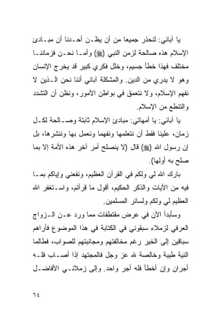 ‫ﻴﺎ ﺁﺒﺎﺌﻲ: ﻟﻨﺤﺫﺭ ﺠﻤﻴﻌﺎ ﻤﻥ ﺃﻥ ﻴﻅـﻥ ﺃﺤـﺩﻨﺎ ﺃﻥ ﻤﺒـﺎﺩﺉ‬
‫ﺍﻹﺴﻼﻡ ﻫﺫﻩ ﺼﺎﻟﺤﺔ ﻟﺯﻤﻥ ﺍﻟﻨﺒﻲ )‪ (‬ﻭﺃﻤـﺎ ﻨﺤـﻥ ﻓﺯﻤﺎﻨﻨـﺎ‬
‫ﻤﺨﺘﻠﻑ ﻓﻬﺫﺍ ﺨﻁﺄ ﺠﺴﻴﻡ، ﻭﺨﻠل ﻓﻜﺭﻱ ﻜﺒﻴﺭ ﻗﺩ ﻴﺨﺭﺝ ﺍﻹﻨﺴﺎﻥ‬
‫ﻭﻫﻭ ﻻ ﻴﺩﺭﻱ ﻤﻥ ﺍﻟﺩﻴﻥ. ﻭﺍﻟﻤﺸﻜﻠﺔ ﺁﺒﺎﺌﻲ ﺃﻨﻨﺎ ﻨﺤﻥ ﺍﻟـﺫﻴﻥ ﻻ‬
‫ﻨﻔﻬﻡ ﺍﻹﺴﻼﻡ، ﻭﻻ ﻨﺘﻌﻤﻕ ﻓﻲ ﺒﻭﺍﻁﻥ ﺍﻷﻤﻭﺭ، ﻭﻨﻅﻥ ﺃﻥ ﺍﻟﺘﺸﺩﺩ‬
                                    ‫ﻭﺍﻟﺘﻨﻁﻊ ﻤﻥ ﺍﻹﺴﻼﻡ.‬
‫ﻴﺎ ﺁﺒﺎﺌﻲ: ﻴﺎ ﺃﻤﻬﺎﺘﻲ: ﻤﺒﺎﺩﺉ ﺍﻹﺴﻼﻡ ﺜﺎﺒﺘﺔ ﻭﺼـﺎﻟﺤﺔ ﻟﻜـل‬
‫ﺯﻤﺎﻥ، ﻋﻠﻴﻨﺎ ﻓﻘﻁ ﺃﻥ ﻨﺘﻌﻠﻤﻬﺎ ﻭﻨﻔﻬﻤﺎ ﻭﻨﻌﻤل ﺒﻬﺎ ﻭﻨﻨﺸﺭﻫﺎ، ﺒل‬
‫ﺇﻥ ﺭﺴﻭل ﺍﷲ )‪ (‬ﻗﺎل )ﻻ ﻴﻨﺼﻠﺢ ﺃﻤﺭ ﺁﺨﺭ ﻫﺫﻩ ﺍﻷﻤﺔ ﺇﻻ ﺒﻤﺎ‬
                                        ‫ﺼﻠﺢ ﺒﻪ ﺃﻭﻟﻬﺎ(.‬
‫ﺒﺎﺭﻙ ﺍﷲ ﻟﻲ ﻭﻟﻜﻡ ﻓﻲ ﺍﻟﻘﺭﺁﻥ ﺍﻟﻌﻅﻴﻡ، ﻭﻨﻔﻌﻨﻲ ﻭﺇﻴﺎﻜﻡ ﺒﻤـﺎ‬
‫ﻓﻴﻪ ﻤﻥ ﺍﻵﻴﺎﺕ ﻭﺍﻟﺫﻜﺭ ﺍﻟﺤﻜﻴﻡ، ﺃﻗﻭل ﻤﺎ ﻗﺭﺃﺘﻡ، ﻭﺍﺴـﺘﻐﻔﺭ ﺍﷲ‬
                        ‫ﺍﻟﻌﻅﻴﻡ ﻟﻲ ﻭﻟﻜﻡ ﻭﻟﺴﺎﺌﺭ ﺍﻟﻤﺴﻠﻤﻴﻥ.‬
‫ﻭﺴﺄﺒﺩﺃ ﺍﻵﻥ ﻓﻲ ﻋﺭﺽ ﻤﻘﺘﻁﻔﺎﺕ ﻤﻤﺎ ﻭﺭﺩ ﻋـﻥ ﺍﻟـﺯﻭﺍﺝ‬
‫ﺍﻟﻌﺭﻓﻲ ﻟﺯﻤﻼﺀ ﺴﺒﻘﻭﻨﻲ ﻓﻲ ﺍﻟﻜﺘﺎﺒﺔ ﻓﻲ ﻫﺫﺍ ﺍﻟﻤﻭﻀﻭﻉ ﻓﺄﺭﺍﻫﻡ‬
‫ﺴﺒﺎﻗﻴﻥ ﺇﻟﻰ ﺍﻟﺨﻴﺭ ﺭﻏﻡ ﻤﺨﺎﻟﻔﺘﻬﻡ ﻭﻤﺠﺎﻨﺒﺘﻬﻡ ﻟﻠﺼﻭﺍﺏ، ﻓﻁﺎﻟﻤﺎ‬
‫ﺍﻟﻨﻴﺔ ﻁﻴﺒﺔ ﻭﺨﺎﻟﺼﺔ ﷲ ﻋﺯ ﻭﺠل ﻓﺎﻟﻤﺠﺘﻬﺩ ﺇﺫﺍ ﺃﺼـﺎﺏ ﻓﻠـﻪ‬
‫ﺃﺠﺭﺍﻥ ﻭﺇﻥ ﺃﺨﻁﺄ ﻓﻠﻪ ﺃﺠﺭ ﻭﺍﺤﺩ. ﻭﺇﻟﻰ ﺯﻤﻼﺌـﻲ ﺍﻷﻓﺎﻀـل‬


‫٤٦‬
 