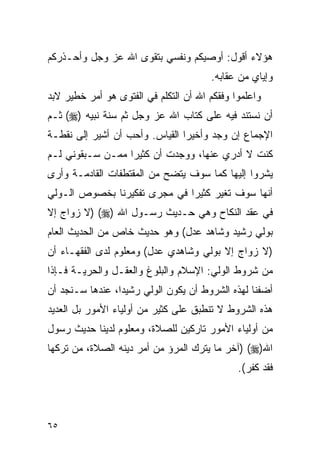 ‫ﻫﺅﻻﺀ ﺃﻗﻭل: ﺃﻭﺼﻴﻜﻡ ﻭﻨﻔﺴﻲ ﺒﺘﻘﻭﻯ ﺍﷲ ﻋﺯ ﻭﺠل ﻭﺃﺤـﺫﺭﻜﻡ‬
                                       ‫ﻭﺇﻴﺎﻱ ﻤﻥ ﻋﻘﺎﺒﻪ.‬
‫ﻭﺍﻋﻠﻤﻭﺍ ﻭﻓﻘﻜﻡ ﺍﷲ ﺃﻥ ﺍﻟﺘﻜﻠﻡ ﻓﻲ ﺍﻟﻔﺘﻭﻯ ﻫﻭ ﺃﻤﺭ ﺨﻁﻴﺭ ﻻﺒﺩ‬
‫ﺃﻥ ﻨﺴﺘﻨﺩ ﻓﻴﻪ ﻋﻠﻰ ﻜﺘﺎﺏ ﺍﷲ ﻋﺯ ﻭﺠل ﺜﻡ ﺴﻨﺔ ﻨﺒﻴﻪ )‪ (‬ﺜـﻡ‬
‫ﺍﻹﺠﻤﺎﻉ ﺇﻥ ﻭﺠﺩ ﻭﺃﺨﻴﺭﺍ ﺍﻟﻘﻴﺎﺱ. ﻭﺃﺤﺏ ﺃﻥ ﺃﺸﻴﺭ ﺇﻟﻰ ﻨﻘﻁـﺔ‬
                                ‫‪‬‬
‫ﻜﻨﺕ ﻻ ﺃﺩﺭﻱ ﻋﻨﻬﺎ، ﻭﻭﺠﺩﺕ ﺃﻥ ﻜﺜﻴﺭﺍ ﻤﻤـﻥ ﺴـﺒﻘﻭﻨﻲ ﻟـﻡ‬
‫ﻴﺸﺭﻭﺍ ﺇﻟﻴﻬﺎ ﻜﻤﺎ ﺴﻭﻑ ﻴﺘﻀﺢ ﻤﻥ ﺍﻟﻤﻘﺘﻁﻔﺎﺕ ﺍﻟﻘﺎﺩﻤـﺔ ﻭﺃﺭﻯ‬
‫ﺃﻨﻬﺎ ﺴﻭﻑ ﺘﻐﻴﺭ ﻜﺜﻴﺭﺍ ﻓﻲ ﻤﺠﺭﻯ ﺘﻔﻜﻴﺭﻨﺎ ﺒﺨﺼﻭﺹ ﺍﻟـﻭﻟﻲ‬
‫ﻓﻲ ﻋﻘﺩ ﺍﻟﻨﻜﺎﺡ ﻭﻫﻲ ﺤـﺩﻴﺙ ﺭﺴـﻭل ﺍﷲ )‪) (‬ﻻ ﺯﻭﺍﺝ ﺇﻻ‬
‫ﺒﻭﻟﻲ ﺭﺸﻴﺩ ﻭﺸﺎﻫﺩ ﻋﺩل( ﻭﻫﻭ ﺤﺩﻴﺙ ﺨﺎﺹ ﻤﻥ ﺍﻟﺤﺩﻴﺙ ﺍﻟﻌﺎﻡ‬
‫)ﻻ ﺯﻭﺍﺝ ﺇﻻ ﺒﻭﻟﻲ ﻭﺸﺎﻫﺩﻱ ﻋﺩل( ﻭﻤﻌﻠﻭﻡ ﻟﺩﻯ ﺍﻟﻔﻘﻬـﺎﺀ ﺃﻥ‬
‫ﻤﻥ ﺸﺭﻭﻁ ﺍﻟﻭﻟﻲ: ﺍﻹﺴﻼﻡ ﻭﺍﻟﺒﻠﻭﻍ ﻭﺍﻟﻌﻘـل ﻭﺍﻟﺤﺭﻴـﺔ ﻓـﺈﺫﺍ‬
‫ﺃﻀﻔﻨﺎ ﻟﻬﺫﻩ ﺍﻟﺸﺭﻭﻁ ﺃﻥ ﻴﻜﻭﻥ ﺍﻟﻭﻟﻲ ﺭﺸﻴﺩﺍ، ﻋﻨﺩﻫﺎ ﺴـﻨﺠﺩ ﺃﻥ‬
                 ‫‪‬‬
‫ﻫﺫﻩ ﺍﻟﺸﺭﻭﻁ ﻻ ﺘﻨﻁﺒﻕ ﻋﻠﻰ ﻜﺜﻴﺭ ﻤﻥ ﺃﻭﻟﻴﺎﺀ ﺍﻷﻤﻭﺭ ﺒل ﺍﻟﻌﺩﻴﺩ‬
‫ﻤﻥ ﺃﻭﻟﻴﺎﺀ ﺍﻷﻤﻭﺭ ﺘﺎﺭﻜﻴﻥ ﻟﻠﺼﻼﺓ، ﻭﻤﻌﻠﻭﻡ ﻟﺩﻴﻨﺎ ﺤﺩﻴﺙ ﺭﺴﻭل‬
‫ﺍﷲ)‪) (‬ﺁﺨﺭ ﻤﺎ ﻴﺘﺭﻙ ﺍﻟﻤﺭﺅ ﻤﻥ ﺃﻤﺭ ﺩﻴﻨﻪ ﺍﻟﺼﻼﺓ، ﻤﻥ ﺘﺭﻜﻬﺎ‬
                                              ‫ﻓﻘﺩ ﻜﻔﺭ(.‬



‫٥٦‬
 