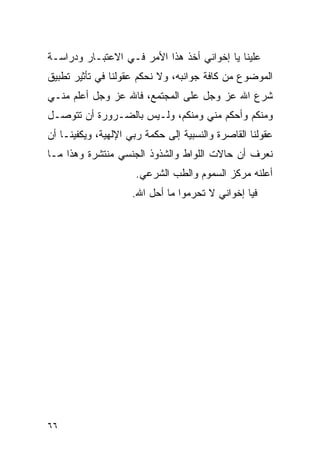 ‫ﻋﻠﻴﻨﺎ ﻴﺎ ﺇﺨﻭﺍﻨﻲ ﺃﺨﺫ ﻫﺫﺍ ﺍﻷﻤﺭ ﻓـﻲ ﺍﻻﻋﺘﺒـﺎﺭ ﻭﺩﺭﺍﺴـﺔ‬
‫ﺍﻟﻤﻭﻀﻭﻉ ﻤﻥ ﻜﺎﻓﺔ ﺠﻭﺍﻨﺒﻪ، ﻭﻻ ﻨﺤﻜﻡ ﻋﻘﻭﻟﻨﺎ ﻓﻲ ﺘﺄﺜﻴﺭ ﺘﻁﺒﻴﻕ‬
‫ﺸﺭﻉ ﺍﷲ ﻋﺯ ﻭﺠل ﻋﻠﻰ ﺍﻟﻤﺠﺘﻤﻊ، ﻓﺎﷲ ﻋﺯ ﻭﺠل ﺃﻋﻠﻡ ﻤﻨـﻲ‬
‫ﻭﻤﻨﻜﻡ ﻭﺃﺤﻜﻡ ﻤﻨﻲ ﻭﻤﻨﻜﻡ، ﻭﻟـﻴﺱ ﺒﺎﻟﻀـﺭﻭﺭﺓ ﺃﻥ ﺘﺘﻭﺼـل‬
‫ﻋﻘﻭﻟﻨﺎ ﺍﻟﻘﺎﺼﺭﺓ ﻭﺍﻟﻨﺴﺒﻴﺔ ﺇﻟﻰ ﺤﻜﻤﺔ ﺭﺒﻲ ﺍﻹﻟﻬﻴﺔ، ﻭﻴﻜﻔﻴﻨـﺎ ﺃﻥ‬
‫ﻨﻌﺭﻑ ﺃﻥ ﺤﺎﻻﺕ ﺍﻟﻠﻭﺍﻁ ﻭﺍﻟﺸﺫﻭﺫ ﺍﻟﺠﻨﺴﻲ ﻤﻨﺘﺸﺭﺓ ﻭﻫﺫﺍ ﻤـﺎ‬
                     ‫ﺃﻋﻠﻨﻪ ﻤﺭﻜﺯ ﺍﻟﺴﻤﻭﻡ ﻭﺍﻟﻁﺏ ﺍﻟﺸﺭﻋﻲ.‬
                     ‫ﻓﻴﺎ ﺇﺨﻭﺍﻨﻲ ﻻ ﺘﺤﺭﻤﻭﺍ ﻤﺎ ﺃﺤل ﺍﷲ.‬




‫٦٦‬
 