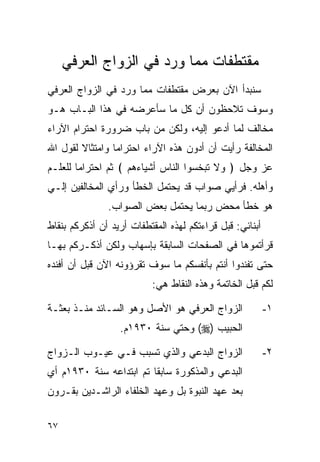 ‫ﻤﻘﺘﻁﻔﺎﺕ ﻤﻤﺎ ﻭﺭﺩ ﻓﻲ ﺍﻟﺯﻭﺍﺝ ﺍﻟﻌﺭﻓﻲ‬
‫ﺴﻨﺒﺩﺃ ﺍﻵﻥ ﺒﻌﺭﺽ ﻤﻘﺘﻁﻔﺎﺕ ﻤﻤﺎ ﻭﺭﺩ ﻓﻲ ﺍﻟﺯﻭﺍﺝ ﺍﻟﻌﺭﻓﻲ‬
‫ﻭﺴﻭﻑ ﺘﻼﺤﻅﻭﻥ ﺃﻥ ﻜل ﻤﺎ ﺴﺄﻋﺭﻀﻪ ﻓﻲ ﻫﺫﺍ ﺍﻟﺒـﺎﺏ ﻫـﻭ‬
‫ﻤﺨﺎﻟﻑ ﻟﻤﺎ ﺃﺩﻋﻭ ﺇﻟﻴﻪ، ﻭﻟﻜﻥ ﻤﻥ ﺒﺎﺏ ﻀﺭﻭﺭﺓ ﺍﺤﺘﺭﺍﻡ ﺍﻵﺭﺍﺀ‬
‫ﺍﻟﻤﺨﺎﻟﻔﺔ ﺭﺃﻴﺕ ﺃﻥ ﺃﺩﻭﻥ ﻫﺫﻩ ﺍﻵﺭﺍﺀ ﺍﺤﺘﺭﺍﻤﺎ ﻭﺍﻤﺘﺜﺎﻻ ﻟﻘﻭل ﺍﷲ‬
‫ﻋﺯ ﻭﺠل ﴿ ﻭﻻ ﺘﺒﺨﺴﻭﺍ ﺍﻟﻨﺎﺱ ﺃﺸﻴﺎﺀﻫﻡ ﴾ ﺜﻡ ﺍﺤﺘﺭﺍﻤﺎ ﻟﻠﻌﻠـﻡ‬
‫ﻭﺃﻫﻠﻪ. ﻓﺭﺃﻴﻲ ﺼﻭﺍﺏ ﻗﺩ ﻴﺤﺘﻤل ﺍﻟﺨﻁﺄ ﻭﺭﺃﻱ ﺍﻟﻤﺨﺎﻟﻔﻴﻥ ﺇﻟـﻲ‬
               ‫ﻫﻭ ﺨﻁﺄ ﻤﺤﺽ ﺭﺒﻤﺎ ﻴﺤﺘﻤل ﺒﻌﺽ ﺍﻟﺼﻭﺍﺏ.‬
‫ﺃﺒﻨﺎﺌﻲ: ﻗﺒل ﻗﺭﺍﺀﺘﻜﻡ ﻟﻬﺫﻩ ﺍﻟﻤﻘﺘﻁﻔﺎﺕ ﺃﺭﻴﺩ ﺃﻥ ﺃﺫﻜﺭﻜﻡ ﺒﻨﻘﺎﻁ‬
‫ﻗﺭﺃﺘﻤﻭﻫﺎ ﻓﻲ ﺍﻟﺼﻔﺤﺎﺕ ﺍﻟﺴﺎﺒﻘﺔ ﺒﺈﺴﻬﺎﺏ ﻭﻟﻜﻥ ﺃﺫﻜـﺭﻜﻡ ﺒﻬـﺎ‬
‫ﺤﺘﻰ ﺘﻔﻨﺩﻭﺍ ﺃﻨﺘﻡ ﺒﺄﻨﻔﺴﻜﻡ ﻤﺎ ﺴﻭﻑ ﺘﻘﺭﺅﻭﻨﻪ ﺍﻵﻥ ﻗﺒل ﺃﻥ ﺃﻓﻨﺩﻩ‬
                          ‫ﻟﻜﻡ ﻗﺒل ﺍﻟﺨﺎﺘﻤﺔ ﻭﻫﺫﻩ ﺍﻟﻨﻘﺎﻁ ﻫﻲ:‬

‫ﺍﻟﺯﻭﺍﺝ ﺍﻟﻌﺭﻓﻲ ﻫﻭ ﺍﻷﺼل ﻭﻫﻭ ﺍﻟﺴـﺎﺌﺩ ﻤﻨـﺫ ﺒﻌﺜـﺔ‬              ‫١-‬
                  ‫ﺍﻟﺤﺒﻴﺏ )‪ (‬ﻭﺤﺘﻲ ﺴﻨﺔ ٠٣٩١ﻡ.‬

‫ﺍﻟﺯﻭﺍﺝ ﺍﻟﺒﺩﻋﻲ ﻭﺍﻟﺫﻱ ﺘﺴﺒﺏ ﻓـﻲ ﻋﻴـﻭﺏ ﺍﻟـﺯﻭﺍﺝ‬                ‫٢-‬
‫ﺍﻟﺒﺩﻋﻲ ﻭﺍﻟﻤﺫﻜﻭﺭﺓ ﺴﺎﺒﻘﺎ ﺘﻡ ﺍﺒﺘﺩﺍﻋﻪ ﺴﻨﺔ ٠٣٩١ﻡ ﺃﻱ‬
                         ‫ﹰ‬
‫ﺒﻌﺩ ﻋﻬﺩ ﺍﻟﻨﺒﻭﺓ ﺒل ﻭﻋﻬﺩ ﺍﻟﺨﻠﻔﺎﺀ ﺍﻟﺭﺍﺸـﺩﻴﻥ ﺒﻘـﺭﻭﻥ‬

‫٧٦‬
 