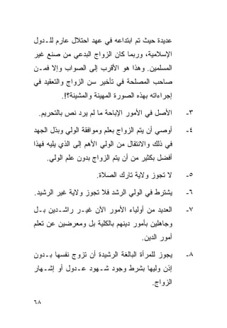 ‫ﻋﺩﻴﺩﺓ ﺤﻴﺙ ﺘﻡ ﺍﺒﺘﺩﺍﻋﻪ ﻓﻲ ﻋﻬﺩ ﺍﺤﺘﻼل ﻋﺎﺭﻡ ﻟﻠـﺩﻭل‬
‫ﺍﻹﺴﻼﻤﻴﺔ، ﻭﺭﺒﻤﺎ ﻜﺎﻥ ﺍﻟﺯﻭﺍﺝ ﺍﻟﺒﺩﻋﻲ ﻤﻥ ﺼﻨﻊ ﻏﻴﺭ‬
‫ﺍﻟﻤﺴﻠﻤﻴﻥ. ﻭﻫﺫﺍ ﻫﻭ ﺍﻷﻗﺭﺏ ﺇﻟﻰ ﺍﻟﺼﻭﺍﺏ ﻭﺇﻻ ﻓﻤـﻥ‬
‫ﺼﺎﺤﺏ ﺍﻟﻤﺼﻠﺤﺔ ﻓﻲ ﺘﺄﺨﻴﺭ ﺴﻥ ﺍﻟﺯﻭﺍﺝ ﻭﺍﻟﺘﻌﻘﻴﺩ ﻓﻲ‬
          ‫ﺇﺠﺭﺍﺀﺍﺘﻪ ﺒﻬﺫﻩ ﺍﻟﺼﻭﺭﺓ ﺍﻟﻤﻬﻴﻨﺔ ﻭﺍﻟﻤﺸﻴﻨﺔ؟!.‬

 ‫ﺍﻷﺼل ﻓﻲ ﺍﻷﻤﻭﺭ ﺍﻹﺒﺎﺤﺔ ﻤﺎ ﻟﻡ ﻴﺭﺩ ﻨﺹ ﺒﺎﻟﺘﺤﺭﻴﻡ.‬         ‫٣-‬

‫ﺃﻭﺼﻲ ﺃﻥ ﻴﺘﻡ ﺍﻟﺯﻭﺍﺝ ﺒﻌﻠﻡ ﻭﻤﻭﺍﻓﻘﺔ ﺍﻟﻭﻟﻲ ﻭﺒﺫل ﺍﻟﺠﻬﺩ‬     ‫٤-‬
‫ﻓﻲ ﺫﻟﻙ ﻭﺍﻻﻨﺘﻘﺎل ﻤﻥ ﺍﻟﻭﻟﻲ ﺍﻷﻫﻡ ﺇﻟﻰ ﺍﻟﺫﻱ ﻴﻠﻴﻪ ﻓﻬﺫﺍ‬
     ‫ﺃﻓﻀل ﺒﻜﺜﻴﺭ ﻤﻥ ﺃﻥ ﻴﺘﻡ ﺍﻟﺯﻭﺍﺝ ﺒﺩﻭﻥ ﻋﻠﻡ ﺍﻟﻭﻟﻲ.‬

                      ‫ﻻ ﺘﺠﻭﺯ ﻭﻻﻴﺔ ﺘﺎﺭﻙ ﺍﻟﺼﻼﺓ.‬        ‫٥-‬

‫ﻴﺸﺘﺭﻁ ﻓﻲ ﺍﻟﻭﻟﻲ ﺍﻟﺭﺸﺩ ﻓﻼ ﺘﺠﻭﺯ ﻭﻻﻴﺔ ﻏﻴﺭ ﺍﻟﺭﺸﻴﺩ.‬        ‫٦-‬

‫ﺍﻟﻌﺩﻴﺩ ﻤﻥ ﺃﻭﻟﻴﺎﺀ ﺍﻷﻤﻭﺭ ﺍﻵﻥ ﻏﻴـﺭ ﺭﺍﺸـﺩﻴﻥ ﺒـل‬          ‫٧-‬
‫ﻭﺠﺎﻫﻠﻴﻥ ﺒﺄﻤﻭﺭ ﺩﻴﻨﻬﻡ ﺒﺎﻟﻜﻠﻴﺔ ﺒل ﻭﻤﻌﺭﻀﻴﻥ ﻋﻥ ﺘﻌﻠﻡ‬
                                      ‫ﺃﻤﻭﺭ ﺍﻟﺩﻴﻥ.‬

‫ﻴﺠﻭﺯ ﻟﻠﻤﺭﺃﺓ ﺍﻟﺒﺎﻟﻐﺔ ﺍﻟﺭﺸﻴﺩﺓ ﺃﻥ ﺘﺯﻭﺝ ﻨﻔﺴﻬﺎ ﺒـﺩﻭﻥ‬      ‫٨-‬
‫ﺇﺫﻥ ﻭﻟﻴﻬﺎ ﺒﺸﺭﻁ ﻭﺠﻭﺩ ﺸـﻬﻭﺩ ﻋـﺩﻭل ﺃﻭ ﺇﺸـﻬﺎﺭ‬
                                          ‫ﺍﻟﺯﻭﺍﺝ.‬

‫٨٦‬
 