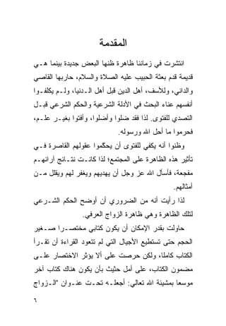 ‫ﺍﻟﻤﻘﺩﻤﺔ‬
‫ﺍﻨﺘﺸﺭﺕ ﻓﻲ ﺯﻤﺎﻨﻨﺎ ﻅﺎﻫﺭﺓ ﻅﻨﻬﺎ ﺍﻟﺒﻌﺽ ﺠﺩﻴﺩﺓ ﺒﻴﻨﻤﺎ ﻫـﻲ‬
‫ﻗﺩﻴﻤﺔ ﻗﺩﻡ ﺒﻌﺜﺔ ﺍﻟﺤﺒﻴﺏ ﻋﻠﻴﻪ ﺍﻟﺼﻼﺓ ﻭﺍﻟﺴﻼﻡ، ﺤﺎﺭﺒﻬﺎ ﺍﻟﻘﺎﺼﻲ‬
‫ﻭﺍﻟﺩﺍﻨﻲ، ﻭﻟﻸﺴﻑ، ﺃﻫل ﺍﻟﺩﻴﻥ ﻗﺒل ﺃﻫل ﺍﻟـﺩﻨﻴﺎ، ﻭﻟـﻡ ﻴﻜﻠﻔـﻭﺍ‬
‫ﺃﻨﻔﺴﻬﻡ ﻋﻨﺎﺀ ﺍﻟﺒﺤﺙ ﻓﻲ ﺍﻷﺩﻟﺔ ﺍﻟﺸﺭﻋﻴﺔ ﻭﺍﻟﺤﻜﻡ ﺍﻟﺸﺭﻋﻲ ﻗﺒـل‬
‫ﺍﻟﺘﺼﺩﻱ ﻟﻠﻔﺘﻭﻯ. ﻟﺫﺍ ﻓﻘﺩ ﻀﻠﻭﺍ ﻭﺃﻀﻠﻭﺍ، ﻭﺃﻓﺘﻭﺍ ﺒﻐﻴـﺭ ﻋﻠـﻡ،‬
                             ‫ﻓﺤﺭﻤﻭﺍ ﻤﺎ ﺃﺤل ﺍﷲ ﻭﺭﺴﻭﻟﻪ.‬
‫ﻭﻅﻨﻭﺍ ﺃﻨﻪ ﻴﻜﻔﻲ ﻟﻠﻔﺘﻭﻯ ﺃﻥ ﻴﺤ ّﻤﻭﺍ ﻋﻘﻭﻟﻬﻡ ﺍﻟﻘﺎﺼﺭﺓ ﻓـﻲ‬
                      ‫ﻜ‬
                      ‫ﹶ‬
‫ﺘﺄﺜﻴﺭ ﻫﺫﻩ ﺍﻟﻅﺎﻫﺭﺓ ﻋﻠﻰ ﺍﻟﻤﺠﺘﻤﻊ؛ ﻟﺫﺍ ﻜﺎﻨـﺕ ﻨﺘـﺎﺌﺞ ﺁﺭﺍﺌﻬـﻡ‬
‫ﻤﻔﺠﻌﺔ، ﻓﺄﺴﺄل ﺍﷲ ﻋﺯ ﻭﺠل ﺃﻥ ﻴﻬﺩﻴﻬﻡ ﻭﻴﻐﻔﺭ ﻟﻬﻡ ﻭﻴﻘﻠل ﻤـﻥ‬
                                                ‫ﺃﻤﺜﺎﻟﻬﻡ.‬
‫ﻟﺫﺍ ﺭﺃﻴﺕ ﺃﻨﻪ ﻤﻥ ﺍﻟﻀﺭﻭﺭﻱ ﺃﻥ ﺃﻭﻀﺢ ﺍﻟﺤﻜﻡ ﺍﻟﺸـﺭﻋﻲ‬
                ‫ﻟﺘﻠﻙ ﺍﻟﻅﺎﻫﺭﺓ ﻭﻫﻲ ﻅﺎﻫﺭﺓ ﺍﻟﺯﻭﺍﺝ ﺍﻟﻌﺭﻓﻲ.‬
‫ﺤﺎﻭﻟﺕ ﺒﻘﺩﺭ ﺍﻹﻤﻜﺎﻥ ﺃﻥ ﻴﻜﻭﻥ ﻜﺘﺎﺒﻲ ﻤﺨﺘﺼـﺭﺍ ﺼـﻐﻴﺭ‬
       ‫‪‬‬
‫ﺍﻟﺤﺠﻡ ﺤﺘﻰ ﺘﺴﺘﻁﻴﻊ ﺍﻷﺠﻴﺎل ﺍﻟﺘﻲ ﻟﻡ ﺘﺘﻌﻭﺩ ﺍﻟﻘﺭﺍﺀﺓ ﺃﻥ ﺘﻘـﺭﺃ‬
‫ﺍﻟﻜﺘﺎﺏ ﻜﺎﻤﻠﺎ، ﻭﻟﻜﻥ ﺤﺭﺼﺕ ﻋﻠﻰ ﺃﻻ ﻴﺅﺜﺭ ﺍﻻﺨﺘﺼﺎﺭ ﻋﻠـﻰ‬
                                     ‫ﹰ‬
‫ﻤﻀﻤﻭﻥ ﺍﻟﻜﺘﺎﺏ، ﻋﻠﻰ ﺃﻤل ﺤﺜﻴﺙ ﺒﺄﻥ ﻴﻜﻭﻥ ﻫﻨﺎﻙ ﻜﺘﺎﺏ ﺁﺨﺭ‬
‫ﻤﻭﺴﻌﺎ ﺒﻤﺸﻴﺌﺔ ﺍﷲ ﺘﻌﺎﻟﻲ: ﺃﺠﻌﻠـﻪ ﺘﺤـﺕ ﻋﻨـﻭﺍﻥ "ﺍﻟـﺯﻭﺍﺝ‬
                                              ‫‪‬‬

‫٦‬
 