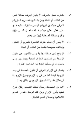 ‫ﻴﺸﺘﺭﻁ ﻟﻠﻌﻤل ﺒﺎﻟﻌﺭﻑ ﺃﻻ ﻴﻜﻭﻥ ﺍﻟﻌﺭﻑ ﻤﺨﺎﻟﻔﺎ ﻟﻨﺹ‬         ‫٩-‬
‫ﻤﻥ ﺍﻟﻜﺘﺎﺏ ﺃﻭ ﺍﻟﺴﻨﺔ ﻭﻤﻥ ﻴﻨـﺎﺩﻱ ﺒﺘﺤـﺭﻴﻡ ﺍﻟـﺯﻭﺍﺝ‬
‫ﺍﻟﻌﺭﻓﻲ ﺤﻴﺙ ﺇﻥ ﺍﻟﺯﻭﺍﺝ ﺍﻟﺒﺩﻋﻲ ﻤﺘﻌﺎﺭﻑ ﻋﻠﻴﻪ ﻫـﻭ‬
‫ﻋﻠﻰ ﺨﻁﺭ ﻋﻅﻴﻡ ﺤﻴﺙ ﻴﺨـﺎﻟﻑ ﻓﻌـل ﺍﻟﻨﺒـﻲ )‪(‬‬
              ‫ﻭﺇﻗﺭﺍﺭﻩ ﻭﻜﺫﺍ ﺍﻟﺼﺤﺎﺒﺔ )‪ (‬ﻤﻥ ﺒﻌﺩﻩ.‬

‫ﻻ ﻴﺠﻭﺯ ﺃﻥ ﻨﺤﻜﻡ ﻋﻘﻭﻟﻨﺎ ﺍﻟﻘﺎﺼﺭﺓ ﻟﻠﺘﺤﺭﻴﻡ ﺃﻭ ﺍﻟﺘﺤﻠﻴل‬   ‫٠١-‬
        ‫ﻭﻨﺨﺎﻟﻑ ﻨﺼﻭﺼﺎ ﻗﻁﻌﻴﺔ ﻤﻥ ﺍﻟﻜﺘﺎﺏ ﺃﻭ ﺍﻟﺴﻨﺔ.‬
                                   ‫‪‬‬

‫ﺍﻟﺯﻭﺍﺝ ﻟﻴﺱ ﺼﻔﻘﺔ ﺘﺠﺎﺭﻴﺔ ﻭﻤﻥ ﻴﺘﻜﻠﻤﻭﻥ ﻋﻥ ﺤﻘﻭﻕ‬         ‫١١-‬
‫ﺍﻟﺯﻭﺠﺔ ﻫﻡ ﻴﻘﺼﺩﻭﻥ ﺍﻟﺤﻘﻭﻕ ﺍﻟﻤﺎﺩﻴﺔ ﻭﻴﻬﻤﻠـﻭﻥ ﺒـل‬
     ‫ﻭﻴﻬﺩﻤﻭﻥ ﻓﻲ ﺴﺒﻴﻠﻬﺎ ﺍﻟﻌﺩﻴﺩ ﻤﻥ ﺍﻟﺠﻭﺍﻨﺏ ﺍﻷﺨﺭﻯ.‬

‫ﻴﻔﻀل ﻓﻲ ﺍﻟﺯﻭﺍﺝ ﺍﻟﻌﺭﻓﻲ ﺃﻥ ﺘﻜﻭﻥ ﺍﻟﻌﺼﻤﺔ ﻓﻲ ﻴـﺩ‬        ‫٢١-‬
‫ﺍﻟﺯﻭﺠﺔ ﺃﻴﻀﺎ ﻜﻤﺎ ﻫﻲ ﻓﻲ ﻴﺩ ﺍﻟﺯﻭﺝ ﻓﻴﺠﻭﺯ ﻟﻠﺯﻭﺠـﺔ‬
                                  ‫‪‬‬
     ‫ﺃﻥ ﺘﻁﻠﻕ ﻨﻔﺴﻬﺎ ﻜﻤﺎ ﻴﺠﻭﺯ ﻟﻠﺯﻭﺝ ﺃﻥ ﻴﻁﻠﻕ ﺃﻴﻀﺎ.‬
       ‫‪‬‬

‫ﻻﺒﺩ ﻤﻥ ﺍﺴﺘﺤﺩﺍﺙ ﻭﺴﺎﺌل ﻟﺤﻔﻅ ﺍﻷﻨﺴﺎﺏ ﻭﻟﻜﻥ ﺒﺩﻭﻥ‬         ‫٣١-‬
‫ﺘﻌﻘﻴﺩ ﺒﺄﻤﻭﺭ ﺍﻟﺯﻭﺍﺝ ﻭﻤﻥ ﺘﻠﻙ ﺍﻟﻭﺴﺎﺌل ﻨﺸـﺭ ﺍﻟﻘـﻴﻡ‬
                  ‫ﺍﻹﺴﻼﻤﻴﺔ ﻭﺇﺼﻼﺡ ﺍﻟﺫﻤﻡ ﺍﻟﻔﺎﺴﺩﺓ.‬



‫٩٦‬
 