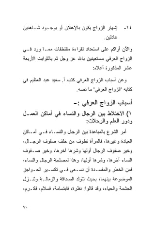 ‫ﺇﺸﻬﺎﺭ ﺍﻟﺯﻭﺍﺝ ﻴﻜﻭﻥ ﺒﺎﻹﻋﻼﻥ ﺃﻭ ﺒﻭﺠـﻭﺩ ﺸـﺎﻫﺩﻴﻥ‬         ‫٤١-‬
                                        ‫ﻋﺎﺩﻟﻴﻥ.‬

‫ﻭﺍﻵﻥ ﺃﺭﺍﻜﻡ ﻋﻠﻰ ﺍﺴﺘﻌﺩﺍﺩ ﻟﻘﺭﺍﺀﺓ ﻤﻘﺘﻁﻔﺎﺕ ﻤﻤـﺎ ﻭﺭﺩ ﻓـﻲ‬
‫ﺍﻟﺯﻭﺍﺝ ﺍﻟﻌﺭﻓﻲ ﻤﺴﺘﻌﻴﻨﻴﻥ ﺒﺎﷲ ﻋﺯ ﻭﺠل ﺜﻡ ﺒﺎﻟﺜﻭﺍﺒﺕ ﺍﻷﺭﺒﻌﺔ‬
                                   ‫ﻋﺸﺭ ﺍﻟﻤﺫﻜﻭﺭﺓ ﺃﻋﻼﻩ:‬

‫ﻭﻋﻥ ﺃﺴﺒﺎﺏ ﺍﻟﺯﻭﺍﺝ ﺍﻟﻌﺭﻓﻲ ﻜﺘﺏ ﺃ. ﺴﻌﻴﺩ ﻋﺒﺩ ﺍﻟﻌﻅﻴﻡ ﻓﻲ‬
                          ‫ﻜﺘﺎﺒﻪ "ﺍﻟﺯﻭﺍﺝ ﺍﻟﻌﺭﻓﻲ" ﻤﺎ ﻨﺼﻪ.‬

                         ‫ﺃﺴﺒﺎﺏ ﺍﻟﺯﻭﺍﺝ ﺍﻟﻌﺭﻓﻲ :-‬
‫١( ﺍﻻﺨﺘﻼﻁ ﺒﻴﻥ ﺍﻟﺭﺠﺎل ﻭﺍﻟﻨﺴﺎﺀ ﻓﻲ ﺃﻤﺎﻜﻥ ﺍﻟﻌﻤـل‬
                          ‫ﻭﺩﻭﺭ ﺍﻟﻌﻠﻡ ﻭﺍﻟﺭﺤﻼﺕ:‬
‫ﺃﻤﺭ ﺍﻟﺸﺭﻉ ﺒﺎﻟﻤﺒﺎﻋﺩﺓ ﺒﻴﻥ ﺍﻟﺭﺠﺎل ﻭﺍﻟﻨﺴـﺎﺀ ﻓـﻲ ﺃﻤـﺎﻜﻥ‬
‫ﺍﻟﻌﺒﺎﺩﺓ ﻭﻏﻴﺭﻫﺎ، ﻓﺎﻟﻤﺭﺃﺓ ﺘﻁﻭﻑ ﻤﻥ ﺨﻠﻑ ﺼﻔﻭﻑ ﺍﻟﺭﺠـﺎل،‬
‫ﻭﺨﻴﺭ ﺼﻔﻭﻑ ﺍﻟﺭﺠﺎل ﺃﻭﻟﻬﺎ ﻭﺸﺭﻫﺎ ﺁﺨﺭﻫﺎ، ﻭﺨﻴﺭ ﺼـﻔﻭﻑ‬
‫ﺍﻟﻨﺴﺎﺀ ﺁﺨﺭﻫﺎ، ﻭﺸﺭﻫﺎ ﺃﻭﻟﻬﺎ، ﻭﻫﺫﺍ ﻟﻤﺼﻠﺤﺔ ﺍﻟﺭﺠﺎل ﻭﺍﻟﻨﺴﺎﺀ،‬
‫ﻓﻤﻥ ﺍﻟﺨﻁﺭ ﻭﺍﻟﻤﻔﺴـﺩﺓ ﺃﻥ ﻨﺴـﻌﻰ ﻓـﻲ ﺘﻜﺴـﻴﺭ ﺍﻟﺤـﻭﺍﺠﺯ‬
‫ﺍﻟﻤﻭﻀﻭﻋﺔ ﺒﻴﻨﻬﻤﺎ، ﺒﺤﻴﺙ ﺘﺘﻭﻟﺩ ﺍﻟﺼﺩﺍﻗﺔ ﻭﺍﻟﺯﻤﺎﻟـﺔ ﻭﺘﻨـﺯل‬
‫ﺍﻟﺤﺸﻤﺔ ﻭﺍﻟﺤﻴﺎﺀ، ﻭﻗﺩ ﻗﺎﻟﻭﺍ: ﻨﻅﺭﺓ، ﻓﺎﺒﺘﺴﺎﻤﺔ، ﻓﺴﻼﻡ، ﻓﻜـﺭﻡ،‬


‫٠٧‬
 