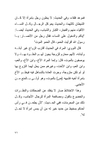 ‫ﻓﻤﻭﻋﺩ ﻓﻠﻘﺎﺀ، ﻭﻓﻲ ﺍﻟﺤﺩﻴﺙ: ﻻ ﻴﺨﻠﻭﻥ ﺭﺠل ﺒﺎﻤﺭﺃﺓ ﺇﻻ ﻜـﺎﻥ‬
‫ﺍﻟﺸﻴﻁﺎﻥ ﺜﺎﻟﺜﻬﻤﺎ، ﻭﺍﻟﺤﺩﻴﺙ ﻴﻌﻡ ﻜل ﺍﻟﺭﺠـﺎل ﻭﻜـل ﺍﻟﻨﺴـﺎﺀ‬
‫ﺍﻷﺘﻘﻴﺎﺀ ﻤﻨﻬﻡ ﻭﺍﻟﻔﺠﺎﺭ، ﺍﻟﻜﺒﺎﺭ ﻭﺍﻟﺸﺒﺎﺏ، ﻭﻓﻲ ﺍﻟﺤﺩﻴﺙ ﺃﻴ ‪‬ـﺎ:‬
   ‫ﻀ‬
‫"ﺇﻴﺎﻜﻡ ﻭﺍﻟﺩﺨﻭل ﻋﻠﻰ ﺍﻟﻨﺴﺎﺀ، ﻓﻘﺎل ﺭﺠل ﻤﻥ ﺍﻷﻨﺼـﺎﺭ: ﻴـﺎ‬
               ‫ﺭﺴﻭل ﺍﷲ ﺃﻓﺭﺃﻴﺕ ﺍﻟﺤﻤﻭ، ﻗﺎل ﺍﻟﺤﻤﻭ ﺍﻟﻤﻭﺕ"‬
‫ﻗﺎل ﺍﻟﻨﻭﻭﻱ: ﺍﻟﻤﺭﺍﺩ ﻓﻲ ﺍﻟﺤﺩﻴﺙ ﺃﻗﺎﺭﺏ ﺍﻟﺯﻭﺍﺝ ﻏﻴﺭ ﺁﺒﺎﺌـﻪ‬
‫ﻭﺃﺒﻨﺎﺌﻪ، ﻷﻨﻬﻡ ﻤﺤﺎﺭﻡ ﻟﻠﺯﻭﺠﺔ ﻴﺠﻭﺯ ﻟﻬـﻡ ﺍﻟﺨﻠـﻭﺓ ﺒﻬـﺎ، ﻭﻻ‬
‫ﻴﻭﺼﻔﻭﻥ ﺒﺎﻟﻤﻭﺕ، ﻗﺎل: ﻭﺇﻨﻤﺎ ﺍﻟﻤﺭﺍﺩ ﺍﻷﺥ، ﻭﺍﺒﻥ ﺍﻷﺥ، ﻭﺍﻟﻌﻡ،‬
‫ﻭﺍﺒﻥ ﺍﻟﻌﻡ، ﻭﺍﺒﻥ ﺍﻷﺨﺕ، ﻭﻏﻴﺭﻫﻡ ﻤﻤﻥ ﻴﺤل ﻟﻬﻤﺎ ﺍﻟﺘﺯﻭﺝ ﺒﻬﺎ‬
‫ﻟﻭ ﻟﻡ ﺘﻜﻥ ﻤﺘﺯﻭﺠﺔ، ﻭﺠﺭﺕ ﺍﻟﻌﺎﺩﺓ ﺒﺎﻟﺘﺴﺎﻫل ﻓﻴﻪ ﻓﻴﺨﻠـﻭ ﺍﻷﺥ‬
‫ﺒﺎﻤﺭﺃﺓ ﺃﺨﻴﻪ ﻓﺸﺒﻬﻪ )ﺹ( ﺒﺎﻟﻤﻭﺕ، ﻭﻫﻭ ﺃﻭﻟـﻰ ﺒـﺎﻟﻤﻨﻊ ﻤـﻥ‬
                                                ‫ﺍﻷﺠﻨﺒﻲ.‬
‫ﻭﻫﺫﺍ ﺍﻻﺨﺘﻼﻁ ﺼﺎﺭ ﻻ ﻴﻨﻔﻙ ﻋﻥ ﺍﻟﻀﺤﻜﺎﺕ ﻭﺍﻟﻨﻅـﺭﺍﺕ‬
‫ﻭﺍﻟﺨﻀﻭﻉ ﺒﺎﻟﻘﻭل ﻭﻤﺼﺎﻓﺤﺔ ﺍﻟﻤﺭﺃﺓ ﻟﻠﺭﺠﺎل ﺍﻷﺠﺎﻨﺏ، ﻭﻜـل‬
‫ﺫﻟﻙ ﻤﻥ ﺍﻟﻤﺤﺭﻤﺎﺕ، ﻓﻔﻲ ﺍﻟﺤـﺩﻴﺙ: "ﻷﻥ ﻴﻁﻌـﻥ ﻓـﻲ ﺭﺃﺱ‬
‫ﺃﺤﺩﻜﻡ ﺒﻤﺨﻴﻁ ﻤﻥ ﺤﺩﻴﺩ ﺨﻴﺭ ﻟﻪ ﻤﻥ ﺃﻥ ﻴﻤﺱ ﺍﻤﺭﺃﺓ ﻻ ﺘﺤـل‬
                                                    ‫ﻟﻪ".‬



‫١٧‬
 