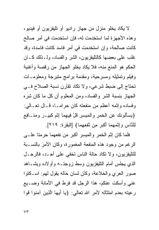 ‫ﻻ ﻴﻜﺎﺩ ﻴﺨﻠﻭ ﻤﻨﺯل ﻤﻥ ﺠﻬﺎﺯ ﺭﺍﺩﻴﻭ ﺃﻭ ﺘﻠﻴﻔﺯﻴﻭﻥ ﺃﻭ ﻓﻴﺩﻴﻭ،‬
‫ﻭﻫﺫﻩ ﺍﻷﺠﻬﺯﺓ ﻟﻤﺎ ﺍﺴﺘﺨﺩﻤﺕ ﻟﻪ، ﻓﺈﻥ ﺍﺴﺘﺨﺩﻤﺕ ﻓﻲ ﺃﻤﺭ ﺼﺎﻟﺢ‬
‫ﻜﺎﻨﺕ ﺼﺎﻟﺤﺔ، ﻭﺇﻥ ﺍﺴﺘﺨﺩﻤﺕ ﻓﻲ ﺃﻤﺭ ﻓﺎﺴﺩ ﻜﺎﻨﺕ ﻓﺎﺴﺩﺓ، ﻭﻗﺩ‬
‫ﻏﻠﺏ ﻋﻠﻰ ﺒﻌﻀﻬﺎ ﻜﺎﻟﺘﻠﻴﻔﺯﻴﻭﻥ، ﺍﻟﺸﺭ ﻭﺍﻟﻔﺴﺎﺩ، ﻭﻟـﺫﻟﻙ ﻜـﺎﻥ‬
‫ﺍﻟﺤﻜﻡ ﻫﻭ ﺍﻟﻤﻨﻊ ﻤﻨﻪ، ﻓﻼ ﻴﻜﺎﺩ ﻴﺨﻠﻭ ﺍﻟﺠﻬﺎﺯ ﻤﻥ ﺭﻗﺼﺔ ﻭﺃﻏﻨﻴﺔ‬
‫ﻭﻓﻴﻠﻡ ﻭﺘﻤﺜﻴﻠﻪ ﻭﻤﺴﺭﺤﻴﺔ، ﻭﻤﻘﺩﻤﺔ ﺒﺭﺍﻤﺞ ﻤﺘﺒﺭﺠﺔ ﻭﻤﻌﻠﻭﻤـﺎﺕ‬
‫ﺘﺤﺘﺎﺝ ﺇﻟﻰ ﻀﺒﻁ ﺸﺭﻋﻲ، ﻭﻻ ﺘﻜﺎﺩ ﺘﻘﺎﺭﻥ ﻨﺴﺒﺔ ﺍﻟﺼﻼﺡ ﻓـﻲ‬
‫ﺍﻟﺠﻬﺎﺯ ﺒﻨﺴﺒﺔ ﺍﻟﺸﺭ ﻭﺍﻟﻔﺴﺎﺩ، ﻭﻤﻥ ﺍﻟﻤﻌﻠﻭﻡ ﺃﻥ ﻜل ﻤﺎ ﻜﺎﻥ ﺸﺭﻩ‬
‫ﻭﻓﺴﺎﺩﻩ ﻭﺇﺜﻤﻪ ﺃﻋﻅﻡ ﻤﻥ ﻤﻨﻔﻌﺘﻪ ﻜﺎﻥ ﺤﺭﺍ ‪‬ـﺎ، ﻗـﺎل ﺘﻌـﺎﻟﻲ:‬
                ‫ﻤ‬
‫﴿ﻴﺴﺄﹸﻭﻨﻙ ﻋﻥ ﺍﻟﺨﻤﺭ ‪‬ﺍﻟﻤﻴﺴﺭ ﻗل ِﻴﻬ ‪‬ﺎ ﺇﺜﻡ ﻜ ِﻴـﺭ ‪  ‬ﹶـﺎ ِﻊ‬
‫‪َ  ‬ﻟ ﹶ ‪ ِ  ‬ﹾ ﹶ ‪ ِ ‬ﻭ ﹾ ‪ ِ ِ  ‬ﹸ ْ ﻓ ِﻤ ِ ﹾ ‪ ‬ﹶﺒ ‪ ‬ﻭﻤﻨ ﻓ ‪‬‬
            ‫ِﻠ ﱠﺎﺱ ﻭﺇﺜﻤﻬ ‪‬ﺎ ﺃﻜﺒﺭ ِﻥ ﻨﻔﻌﻬ ‪‬ﺎ﴾ ]ﺍﻟﺒﻘﺭﺓ: ٩١٢[.‬
                             ‫ﻟ ﻨ ِ ‪ ِ ‬ﹾ ‪ ‬ﻤ َ ﹾ ‪  ‬ﻤ ﱠ ﹾ ِ ِﻤ‬
‫ﻓﻠﻤﺎ ﻜﺎﻥ ﺇﺜﻡ ﺍﻟﺨﻤﺭ ﻭﺍﻟﻤﻴﺴﺭ ﺃﻜﺒﺭ ﻤﻥ ﻨﻔﻌﻬﻤﺎ ﺤﺭﻤﺘﺎ ﻋﻠـﻰ‬
‫ﺍﻟﺭﻏﻡ ﻤﻥ ﻭﺠﻭﺩ ﻫﺫﻩ ﺍﻟﻤﻨﻔﻌﺔ ﺍﻟﻤﻐﻤﻭﺭﺓ، ﻭﻜﺎﻥ ﺍﻷﻤﺭ ﺒﺎﻟﻨﺴـﺒﺔ‬
‫ﻟﻠﺘﻠﻴﻔﺯﻴﻭﻥ، ﻭﻻ ﺘﻜﺎﺩ ﺤﺎﻟﺔ ﺍﻟﻨﺎﺱ ﺘﺨﻔﻲ ﻋﻠﻰ ﺃﺤـﺩ، ﻓﺎﻟﺭﺠـل‬
‫ﺍﻟﺫﻱ ﻴﺠﻠﺱ ﺃﻤﺎﻡ ﺍﻟﺘﻠﻴﻔﺯﻴﻭﻥ ﻭﺴﻁ ﺯﻭﺠﺘـﻪ ﻭﺃﻭﻻﺩﻩ ﻭﻴﺸـﺎﻫﺩ‬
‫ﺼﻭﺭ ﺍﻟﻌﺭﻱ ﻭﺍﻟﺨﻼﻋﺔ، ﻭﻜﺄﻥ ﻟﺴﺎﻥ ﺤﺎﻟﻪ ﻴﻘﻭل ﻟﻬﻡ: ﺍﺴـﻜﺘﻭﺍ‬
‫ﻋﻨﻲ ﻭﺃﺴﻜﺕ ﻋﻨﻜﻡ، ﻫﺫﺍ ﺍﻟﺭﺠل ﻗﺩ ﻓﺭﻁ ﻓﻲ ﺍﻷﻤﺎﻨﺔ ﻭﻀـﻴﻊ‬
‫ﺭﻋﻴﺘﻪ ﺒﻌﺩﻡ ﺍﻤﺘﺜﺎﻟﻪ ﻷﻤﺭ ﺍﷲ ﺘﻌﺎﻟﻲ: ﴿ ‪‬ﺎ ﺃﻴ ‪‬ﺎ ﺍﻟ ِﻴﻥ ﺁﻤ ﹸﻭﺍ ﹸﻭﺍ‬
  ‫ﻴ َ ‪‬ﻬ ﱠﺫ ‪ ‬ﻨ ﻗ‬


‫٣٧‬
 