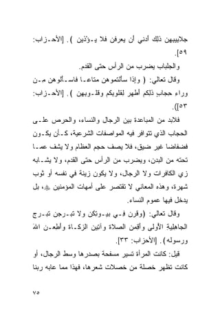 ‫ﺠﻼ ِﻴﺒﻬﻥ ﺫ ِ ‪ ‬ﺃﺩ ﹶﻲ َﻥ ﻴﻌﺭﻓﻥ ﻓﻼ ‪‬ـﺅﺫﻴﻥ ﴾. ]ﺍﻷﺤـﺯﺍﺏ:‬
             ‫‪ ‬ﹶﺒ ِ ِ ‪ ‬ﹶﻟﻙ َ ‪‬ﻨ ﺃ ‪   ‬ﹾ ‪ ‬ﹶ ﹶ ﻴ ْ ﹶ ‪ ‬‬
                                                         ‫٩٥[.‬
                  ‫ﻭﺍﻟﺠﻠﺒﺎﺏ ﻴﻀﺭﺏ ﻤﻥ ﺍﻟﺭﺃﺱ ﺤﺘﻰ ﺍﻟﻘﺩﻡ.‬
‫ﻭﻗﺎل ﺘﻌﺎﻟﻲ: ﴿ ﻭﺇ ﹶﺍ ‪‬ﺄﻟﺘ ‪‬ﻭﻫ ‪ ‬ﻤ ﹶﺎ ‪‬ـﺎ ﹶﺎﺴ‪‬ـﺄﹸﻭﻫﻥ ِـﻥ‬
  ‫‪ِ‬ﺫ ﺴ َ ﹾ ﹸﻤ ‪‬ﻥ ‪‬ﺘ ﻋ ﻓ َﻟ ‪  ‬ﻤ‬
‫ﻭ ‪‬ﺍﺀ ﺤ ‪‬ﺎﺏ ﺫﻟﻜﻡ ﺃﻁﻬﺭ ﻟﻘﹸﻭﺒﻜﻡ ﻭﻗﹸـﻭﺒﻬﻥ ﴾. ]ﺍﻷﺤـﺯﺍﺏ:‬
             ‫‪ ‬ﺭ ِ ِﺠ ٍ ﹶ ِ ﹸ ‪ َ ‬ﹾ ‪ ِ  ‬ﹸ ﻠ ِ ﹸ ‪  ‬ﹸ ﻠ ِ ِ ‪‬‬
                                                        ‫٣٥[(.‬
‫ﻓﻼﺒﺩ ﻤﻥ ﺍﻟﻤﺒﺎﻋﺩﺓ ﺒﻴﻥ ﺍﻟﺭﺠﺎل ﻭﺍﻟﻨﺴﺎﺀ، ﻭﺍﻟﺤﺭﺹ ﻋﻠـﻰ‬
‫ﺍﻟﺤﺠﺎﺏ ﺍﻟﺫﻱ ﺘﺘﻭﺍﻓﺭ ﻓﻴﻪ ﺍﻟﻤﻭﺍﺼﻔﺎﺕ ﺍﻟﺸﺭﻋﻴﺔ، ﻜـﺄﻥ ﻴﻜـﻭﻥ‬
‫ﻓﻀﻔﺎﻀﺎ ﻏﻴﺭ ﻀﻴﻕ، ﻓﻼ ﻴﺼﻑ ﺤﺠﻡ ﺍﻟﻌﻅﺎﻡ ﻭﻻ ﻴﺸﻑ ﻋﻤـﺎ‬
                                       ‫ﹸ‬
‫ﺘﺤﺘﻪ ﻤﻥ ﺍﻟﺒﺩﻥ، ﻭﻴﻀﺭﺏ ﻤﻥ ﺍﻟﺭﺃﺱ ﺤﺘﻰ ﺍﻟﻘﺩﻡ، ﻭﻻ ﻴﺸـﺎﺒﻪ‬
‫ﺯﻱ ﺍﻟﻜﺎﻓﺭﺍﺕ ﻭﻻ ﺍﻟﺭﺠﺎل، ﻭﻻ ﻴﻜﻭﻥ ﺯﻴﻨﺔ ﻓﻲ ﻨﻔﺴﻪ ﺃﻭ ﺜﻭﺏ‬
‫ﺸﻬﺭﺓ، ﻭﻫﺫﻩ ﺍﻟﻤﻌﺎﻨﻲ ﻻ ﺘﻘﺘﺼﺭ ﻋﻠﻰ ﺃﻤﻬﺎﺕ ﺍﻟﻤﺅﻤﻨﻴﻥ ‪ ،‬ﺒل‬
                                      ‫ﻴﺩﺨل ﻓﻴﻬﺎ ﻋﻤﻭﻡ ﺍﻟﻨﺴﺎﺀ.‬
‫ﻭﻗﺎل ﺘﻌﺎﻟﻲ: ﴿ ‪‬ﻗﺭ ‪ِ ‬ـﻲ ﺒ ‪‬ـﻭﺘﻜ ‪ ‬ﻻ ﺘ ‪‬ـﺭﺠﻥ ﺘ ‪‬ـﺭﺝ‬
‫‪‬ﻴ ِ ﹸﻥ ﻭ ﹶ ﹶﺒ ‪   ‬ﹶﺒ ‪ ‬‬   ‫ﻭ ﹶ ‪‬ﻥ ﻓ‬
‫ﺍﻟ ‪‬ﺎﻫﻠﻴﺔ ﺍ ُﻭ ﹶﻰ ‪‬ﺃ ِﻤ ‪ ‬ﺍﻟﺼﻼﺓ ‪‬ﺁ ِﻴﻥ ﺍﻟﺯ ﹶـﺎﺓ ﻭﺃﻁﻌ‪‬ـﻥ ﺍﷲ‬
‫ﹾﺠ ِ ِ ‪ ِ ‬ﻷ ﻟ ﻭَﻗ ‪‬ﻥ ‪ ‬ﹶ ﹶ ﻭ ﺘ ‪ ‬ﻜ ﹶ ‪َ  ِ َ‬‬
                                 ‫ﻭﺭ ‪‬ﻭﻟﻪ﴾. ]ﺍﻷﺤﺯﺍﺏ: ٣٣[.‬
                                                 ‫‪ ‬ﺴ ﹶ ‪‬‬
‫ﻗﻴل: ﻜﺎﻨﺕ ﺍﻟﻤﺭﺃﺓ ﺘﺴﻴﺭ ﻤﺴﻔﺤﺔ ﺒﺼﺩﺭﻫﺎ ﻭﺴﻁ ﺍﻟﺭﺠﺎل، ﺃﻭ‬
‫ﻜﺎﻨﺕ ﺘﻅﻬﺭ ﺨﺼﻠﺔ ﻤﻥ ﺨﺼﻼﺕ ﺸﻌﺭﻫﺎ، ﻓﻬﺫﺍ ﻤﻤﺎ ﻋﺎﺒﻪ ﺭﺒﻨﺎ‬


‫٥٧‬
 