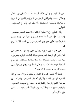 ‫ﻋﻠﻰ ﺍﻟﻨﺴﺎﺀ، ﻭﻻ ﻴﺨﻔﻲ ﻋﻠﻴﻙ ﺃﻥ ﻤﺎ ﻴﺤﺩﺙ ﺍﻵﻥ ﻓﻲ ﺩﻭﺭ ﺍﻟﻌﻠﻡ‬
‫ﻭﺃﻤﺎﻜﻥ ﺍﻟﻌﻤل ﻭﺸﻭﺍﻁﺊ ﺍﻟﺒﺤﺭ ﻤﻥ ﺘﺒﺎﺭﻱ ﻭﺘﻨﺎﻓﺱ ﻓﻲ ﺍﻟﻌﺭﻱ‬
‫ﻭﺍﻟﺨﻼﻋﺔ ﻭﻤﺘﺎﺒﻌﺔ ﺍﻟﻤﻭﻀﺎﺕ، ﻻ ﻴﻘل ﻋﻥ ﺘﺒـﺭﺝ ﺍﻟﺠﺎﻫﻠﻴـﺔ‬
                                                ‫ﺍﻷﻭﻟﻰ.‬
‫ﻭﻗﺎل ﺘﻌﺎﻟﻲ: ﴿ ‪‬ﻻ ﻴﺒ ِﻴﻥ ِﻴﻨﺘﻬﻥ ﺇﻻ ‪‬ـﺎ ﻅ ‪‬ـﺭ ﻤﻨ ‪‬ـﺎ﴾‬
   ‫ﹶﻬ ‪ ِ ‬ﹾﻬ‬    ‫ﻭ ﹶ ‪ ‬ﺩ ‪ ‬ﺯ ﹶ ﹶ ‪ ِ  ‬ﱠ ﻤ‬
‫]ﺍﻟﻨﻭﺭ: ١٣[، ﻓﺎﻟﻤﺭﺃﺓ ﻻ ﺘﺘﻌﻤﺩ ﺇﻅﻬﺎﺭ ﺯﻴﻨﺘﻬﺎ، ﺒل ﻻﺒـﺩ ﻤـﻥ‬
‫ﺴﺘﺭﻫﺎ، ﻭﻤﺎ ﻅﻬﺭ ﻤﻥ ﻟﻭﻥ ﺍﻟﺠﻠﺒﺎﺏ ﺃﻭ ﺒﺩﻭﻥ ﻗﺼﺩ ﻓﻼ ﺤـﺭﺝ‬
                                                   ‫ﻓﻴﻪ.‬
‫ﻭﻓﻲ ﺤﺩﻴﺙ ﺃﺒﻲ ﻫﺭﻴﺭﺓ ‪ ‬ﺃﻥ ﺍﻟﻨﺒﻲ ‪ ‬ﻗﺎل: )ﺼﻨﻔﺎﻥ ﻤﻥ‬
‫ﺃﻫل ﺍﻟﻨﺎﺭ ﻟﻡ ﺃﺭﻫﻤﺎ: ﻗﻭﻡ ﻤﻌﻬﻡ ﺴﻴﺎﻁ ﻜﺄﺫﻨﺎﺏ ﺍﻟﺒﻘﺭ، ﻴﻀﺭﺒﻭﻥ‬
‫ﺒﻬﺎ ﺍﻟﻨﺎﺱ، ﻭﻨﺴﺎﺀ ﻜﺎﺴﻴﺎﺕ ﻋﺎﺭﻴﺎﺕ ﻤﺎﺌﻼﺕ ﻤﻤﻴﻼﺕ ﺭﺅﻭﺴﻬﻥ‬
‫ﻜﺄﺴﻨﻤﺔ ﺍﻟﺒﺨﺕ ﺍﻟﻤﺎﺌﻠﺔ، ﻻ ﻴﺩﺨﻠﻥ ﺍﻟﺠﻨﺔ ﻭﻻ ﻴﺠﺩﻥ ﺭﻴﺤﻬﺎ، ﻭﺇﻥ‬
                       ‫ﺭﻴﺤﻬﺎ ﻟﻴﻭﺠﺩ ﻤﻥ ﻤﺴﻴﺭﺓ ﻜﺫﺍ ﻭﻜﺫﺍ".‬
‫ﻓﻌﻠﻴﻨﺎ ﺃﻥ ﻨﺴﻌﻰ ﻓﻲ ﻭﺃﺩ ﺍﻟﻔﺘﻨﺔ، ﻭﺇﻁﻔﺎﺀ ﻨﻴـﺭﺍﻥ ﺍﻟﺸـﻬﻭﺍﺕ‬
‫ﺍﻟﻤﺤﺭﻤﺔ ﺒﺩﻋﻭﺓ ﺍﻟﻨﺴﺎﺀ ﺒﺎﻟﺘﺯﺍﻡ ﺍﻟﺤﺠﺎﺏ ﺍﻟﺸﺭﻋﻲ، ﻭﺍﻟﺘﺒﺎﻋﺩ ﻋﻥ‬
‫ﻤﻭﺍﻁﻥ ﺍﻟﺘﻬﻡ ﻭﺍﻟﺭﻴﺒﺔ ﻭﺍﻟﺸﻜﻭﻙ، ﻭﺃﻥ ﻴﻘـﻭﻡ ﺃﻭﻟﻴـﺎﺀ ﺍﻷﻤـﻭﺭ‬
‫ﺒﺎﻟﻭﺍﺠﺏ ﻋﻠﻴﻬﻡ، ﺼﻴﺎﻨﺔ ﻟﻸﻤﺔ ﻭﺇﺒﺭﺍﺀ ﻟﻠﺫﻤﺔ، ﻭﺘﺨﻠﻴﺼﺎ ﻟﻠـﻨﻔﺱ‬
        ‫‪‬‬
                                         ‫ﻤﻥ ﻋﺫﺍﺏ ﺃﻟﻴﻡ.‬


‫٦٧‬
 