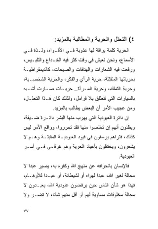 ‫٤( ﺍﻟﺘﺤﻠل ﻭﺍﻟﺤﺭﻴﺔ ﻭﺍﻟﻤﻁﺎﻟﺒﺔ ﺒﺎﻟﻤﺯﻴﺩ:‬
‫ﺍﻟﺤﺭﻴﺔ ﻜﻠﻤﺔ ﺒﺭﺍﻗﺔ ﻟﻬﺎ ﻋﺫﻭﺒﺔ ﻓـﻲ ﺍﻷﻓـﻭﺍﻩ، ﻭﻟـﺫﺓ ﻓـﻲ‬
‫ﺍﻷﺴﻤﺎﻉ، ﻭﻨﺤﻥ ﻨﻌﻴﺵ ﻓﻲ ﻭﻗﺕ ﻜﺜﺭ ﻓﻴﻪ ﺍﻟﺨـﺩﺍﻉ ﻭﺍﻟﺘﻠﺒـﻴﺱ،‬
‫ﻭﺭﻓﻌﺕ ﻓﻴﻪ ﺍﻟﺸﻌﺎﺭﺍﺕ ﻭﺍﻟﻬﺘﺎﻓﺎﺕ ﻭﺍﻟﺼﻴﺤﺎﺕ، ﻜﺎﻟﺩﻴﻤﻘﺭﺍﻁﻴـﺔ‬
‫ﺒﺤﺭﻴﺎﺘﻬﺎ ﺍﻟﻤﺘﻔﻠﺘﺔ، ﺤﺭﻴﺔ ﺍﻟﺭﺃﻱ ﻭﺍﻟﻔﻜﺭ، ﻭﺍﻟﺤﺭﻴﺔ ﺍﻟﺸﺨﺼـﻴﺔ،‬
‫ﻭﺤﺭﻴﺔ ﺍﻟﺘﻤﻠﻙ، ﻭﺤﺭﻴﺔ ﺍﻟﻤـﺭﺃﺓ.. ﺤﺭﻴـﺎﺕ ﺼـﺎﺭﺕ ﺃﺸـﺒﻪ‬
‫ﺒﺎﻟﺴﻴﺎﺭﺍﺕ ﺍﻟﺘﻲ ﺘﻨﻁﻠﻕ ﺒﻼ ﻓﺭﺍﻤل، ﻭﻟﺫﻟﻙ ﻜﺎﻥ ﻫـﺫﺍ ﺍﻟﺘﺤﻠـل،‬
              ‫ﻭﻤﻥ ﻋﺠﻴﺏ ﺍﻷﻤﺭ ﺃﻥ ﺍﻟﺒﻌﺽ ﻴﻁﺎﻟﺏ ﺒﺎﻟﻤﺯﻴﺩ.‬
‫ﺇﻥ ﺩﺍﺌﺭﺓ ﺍﻟﻌﺒﻭﺩﻴﺔ ﺍﻟﺘﻲ ﻴﻬﺭﺏ ﻤﻨﻬﺎ ﺍﻟﺒﺸﺭ ﺩﺍﺌـﺭﺓ ﻀـﻴﻘﺔ،‬
‫ﻭﻴﻅﻨﻭﻥ ﺃﻨﻬﻡ ﺇﻥ ﺘﺨﻠﺼﻭﺍ ﻤﻨﻬﺎ ﻓﻘﺩ ﺘﺤﺭﺭﻭﺍ، ﻭﻭﺍﻗﻊ ﺍﻷﻤﺭ ﻟﻴﺱ‬
‫ﻜﺫﻟﻙ، ﻓﺘﺭﺍﻫﻡ ﻴﺭﺴﻔﻭﻥ ﻓﻲ ﻗﻴﻭﺩ ﺍﻟﻌﺒﻭﺩﻴـﺔ ﺍﻟﻤﻘﻴﺘـﺔ ﻭﻫـﻡ ﻻ‬
‫ﻴﺸﻌﺭﻭﻥ، ﻭﻴﺤﺘﻔﻠﻭﻥ ﺒﺄﻋﻴﺎﺩ ﺍﻟﺤﺭﻴﺔ ﻭﻫﻡ ﻏﺭﻗـﻰ ﻓـﻲ ﺃﺴـﺭ‬
                                               ‫ﺍﻟﻌﺒﻭﺩﻴﺔ.‬
‫ﻓﺎﻹﻨﺴﺎﻥ ﺒﺎﻨﺤﺭﺍﻓﻪ ﻋﻥ ﻤﻨﻬﺞ ﺍﷲ ﻭﻜﻔﺭﻩ ﺒﻪ، ﻴﺼﻴﺭ ﻋﺒﺩﺍ ﻻ‬
   ‫‪‬‬
‫ﻤﺤﺎﻟﺔ ﻟﻐﻴﺭ ﺍﷲ، ﻋﺒﺩﺍ ﻟﻬﻭﺍﻩ ﺃﻭ ﻟﺸﻴﻁﺎﻨﺔ، ﺃﻭ ﻋﺒـﺩﺍ ﻟﻸﻭﻫـﺎﻡ،‬
          ‫‪‬‬                          ‫‪‬‬
‫ﻓﻬﺫﺍ ﻫﻭ ﺸﺄﻥ ﺍﻟﻨﺎﺱ ﺤﻴﻥ ﻴﺭﻓﻀﻭﻥ ﻋﺒﻭﺩﻴﺔ ﺍﷲ، ﻴﻌﺒـﺩﻭﻥ ﻻ‬
‫ﻤﺤﺎﻟﺔ ﻤﺨﻠﻭﻗﺎﺕ ﻤﺴﺎﻭﻴﺔ ﻟﻬﻡ ﺃﻭ ﺃﻗل ﻤﻨﻬﻡ ﺸﺄﻨﺎ، ﻻ ﺘﻀـﺭ ﻭﻻ‬
            ‫ﹰ‬

‫٧٧‬
 