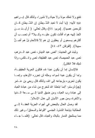 ‫ﺘﻨﻔﻊ ﻭﻻ ﺘﻤﻠﻙ ﻤﻭﺘﺎ ﻭﻻ ﺤﻴﺎﺓ ﻭﻻ ﻨﺸﻭﺭﺍ، ﻭﻟﺫﻟﻙ ﻗﺎل ﺇﺒـﺭﺍﻫﻴﻡ‬
                     ‫‪‬‬                ‫ﹰ‬
‫‪ ‬ﻷﺒﻴﻪ: ﴿ ‪‬ﺎ ﺃ ‪ ِ ‬ﻻ ﺘﻌﺒ ِ ﺍﻟ ﱠـﻴ ﹶﺎﻥ ﺇﻥ ﺍﻟ ﱠـﻴ ﹶﺎﻥ ﹶـﺎ ‪‬‬
‫ﻴ َﺒﺕ ﹶ ﹶ ‪ ‬ﺩ ﺸ ‪‬ﻁ ‪  ِ ‬ﺸ ‪‬ﻁ ‪ ‬ﻜ ﻥ‬
‫ِﻠﺭﺤﻤﻥ ﻋﺼ ‪‬ﺎ﴾. ]ﻤﺭﻴﻡ: ٤٤[، ﻭﻗﺎل ﺘﻌﺎﻟﻲ: ﴿ ﺃ ‪‬ﺃﻴ‪‬ـﺕ ‪‬ـﻥ‬
‫َﺭ َ ﹶ ﻤ ِ‬                                ‫ﻟ ‪ِ  ِ   ‬ﻴ‬
‫ﺍﺘﺨﺫ ِﻟ ‪‬ﻪ ﻫ ‪‬ﺍﻩ ﺃﻓﺄﻨﺕ ﺘ ﹸﻭﻥ ﻋﻠﻴ‪‬ـﻪ ﻭ ِـﻴﻼ* ﺃﻡ ﺘﺤ ‪‬ـﺏ ﺃﻥ‬
‫َ ‪ ‬ﹶ ‪‬ﺴ ‪ َ ‬‬   ‫ﱠ ﹶ ﹶ ﺇ ﹶﻬ ‪ ‬ﻭ ‪ َ ‬ﹶ َ ﹾ ﹶ ﹶﻜ ‪  ‬ﹶ ِ ‪‬ﻜ‬
‫ﺃﻜﺜﺭﻫﻡ ﻴﺴﻤ ‪‬ﻭﻥ ﺃﻭ ﻴﻌﻘﹸﻭﻥ ﺇﻥ ﻫﻡ ﺇﻻ ﹶﺎﻷﻨ ‪‬ﺎﻡ ﺒل ﻫﻡ ﺃ ‪‬ـل‬
‫َ ﹾ ﹶ ‪     ‬ﻌ ‪ ِ    َ ‬ﻠ ‪ ِ    ِ ‬ﱠ ﻜ ﹾ ﻌ ِ ‪ َ   ْ ‬ﻀ ﱡ‬
                                    ‫ﺴ ِﻴﻼ﴾. ]ﺍﻟﻔﺭﻗﺎﻥ ٣٤، ٤٤[.‬
                                                          ‫‪‬ﺒ‬
‫ﻭﺜﺒﺕ ﻓﻲ ﺍﻟﺤﺩﻴﺙ: "ﺘﻌﺱ ﻋﺒﺩ ﺍﻟﺩﻴﻨﺎﺭ، ﺘﻌﺱ ﻋﺒﺩ ﺍﻟـﺩﺭﻫﻡ،‬
‫ﺘﻌﺱ ﻋﺒﺩ ﺍﻟﺤﻤﻴﺼﺔ، ﺘﻌﺱ ﻋﺒﺩ ﺍﻟﻘﻁﻴﻔﺔ، ﺘﻌﺱ ﻭﺍﻨـﺘﻜﺱ، ﻭﺇﺫﺍ‬
                                                 ‫ﺸﻴﻙ ﻓﻼ ﺍﻨﺘﻘﺵ(.‬
‫ﻓﺎﻹﻨﺴﺎﻥ ﺇﻤﺎ ﺃﻥ ﻴﻜﻭﻥ ﻋﺒﺩﺍ ﷲ، ﻓﺘﻜﻭﻥ ﺍﻟﺤﺭﻴﺔ ﺍﻟﺤﻘﻴﻘﻴـﺔ،‬
‫ﻭﺇﻤﺎ ﺃﻥ ﻴﻜﻭﻥ ﻋﺒﺩﺍ ﻟﺴﻭﺍﻩ، ﻭﻤﺜﻠﻪ ﻟﻥ ﺘﺤﺭﺭﻩ ﺍﻷﻭﻫﺎﻡ، ﻭﺇﻨﻤـﺎ‬
                                      ‫‪‬‬
‫ﻴﻜﻭﻥ ﺘﺤﺭﻴﺭﻩ ﺒﺈﺭﺠﺎﻋﻪ ﺇﻟﻰ ﺍﷲ، ﻭﻟﺫﻟﻙ ﻗﺎل ﺭﺒﻌﻲ ﺒﻥ ﻋـﺎﻤﺭ‬
‫)‪ (‬ﻟﺭﺴﺘﻡ: "ﺇﻨﻤﺎ ﺍﺒﺘﻌﺜﻨﺎ ﺍﷲ ﻟﻨﺨﺭﺝ ﻤﻥ ﺸﺎﺀ ﻤﻥ ﻋﺒﺎﺩﺓ ﺍﻟﻌﺒﺎﺩ‬
‫ﺇﻟﻰ ﻋﺒﺎﺩﺓ ﺭﺏ ﺍﻟﻌﺒﺎﺩ، ﻭﻤﻥ ﻀﻴﻕ ﺍﻟﺩﻨﻴﺎ ﺇﻟـﻰ ﺴـﻌﺔ ﺍﻟـﺩﻨﻴﺎ‬
               ‫ﻭﺍﻵﺨﺭﺓ، ﻭﻤﻥ ﺠﻭﺭ ﺍﻷﺩﻴﺎﻥ ﺇﻟﻰ ﻋﺩل ﺍﻹﺴﻼﻡ".‬
‫ﻟﻘﺩ ﻭﺼل ﺍﻟﺤﺎل ﺒﺎﻟﺒﻌﺽ ﻓﻲ ﺃﺠﻭﺍﺀ ﺍﻟﺤﺭﻴﺔ ﺍﻟﻌﻔﻨـﺔ ﺇﻟـﻰ‬
‫ﺍﻟﻤﻁﺎﻟﺒﺔ ﺒﺈﺒﺎﺤﺔ ﺍﻟﺸﺫﻭﺫ ﺍﻟﺠﻨﺴﻲ "ﺍﻟﻠﻭﺍﻁ ﻭﺍﻟﺴﺤﺎﻕ"، ﻭﻏﻴﺭ ﺫﻟﻙ‬
‫ﻤﻤﺎ ﻴﺴﺘﻠﺤﻕ ﺍﻟﺩﻤﺎﺭ ﺒﺎﻟﺒﻼﺩ ﻭﺍﻟﻌﺒﺎﺩ، ﻗﺎل ﺘﻌﺎﻟﻲ: ﴿ﻓﻠ ‪‬ـﺎ ‪‬ـﺎﺀ‬
‫ﹶ ﹶﻤ ﺠ ‪‬‬


‫٨٧‬
 