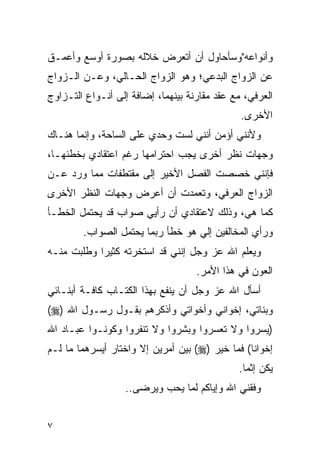 ‫ﻭﺃﻨﻭﺍﻋﻪ"ﻭﺴﺄﺤﺎﻭل ﺃﻥ ﺃﺘﻌﺭﺽ ﺨﻼﻟﻪ ﺒﺼﻭﺭﺓ ﺃﻭﺴﻊ ﻭﺃﻋﻤـﻕ‬
‫ﻋﻥ ﺍﻟﺯﻭﺍﺝ ﺍﻟﺒﺩﻋﻲ؛ ﻭﻫﻭ ﺍﻟﺯﻭﺍﺝ ﺍﻟﺤـﺎﻟﻲ، ﻭﻋـﻥ ﺍﻟـﺯﻭﺍﺝ‬
‫ﺍﻟﻌﺭﻓﻲ، ﻤﻊ ﻋﻘﺩ ﻤﻘﺎﺭﻨﺔ ﺒﻴﻨﻬﻤﺎ، ﺇﻀﺎﻓﺔ ﺇﻟﻰ ﺃﻨـﻭﺍﻉ ﺍﻟﺘـﺯﺍﻭﺝ‬
                                               ‫ﺍﻷﺨﺭﻯ.‬
‫ﻭﻷﻨﻨﻲ ﺃﺅﻤﻥ ﺃﻨﻨﻲ ﻟﺴﺕ ﻭﺤﺩﻱ ﻋﻠﻰ ﺍﻟﺴﺎﺤﺔ، ﻭﺇﻨﻤﺎ ﻫﻨـﺎﻙ‬
‫ﻭﺠﻬﺎﺕ ﻨﻅﺭ ﺃﺨﺭﻯ ﻴﺠﺏ ﺍﺤﺘﺭﺍﻤﻬﺎ ﺭﻏﻡ ﺍﻋﺘﻘﺎﺩﻱ ﺒﺨﻁﺌﻬـﺎ،‬
‫ﻓﺈﻨﻨﻲ ﺨﺼﺼﺕ ﺍﻟﻔﺼل ﺍﻷﺨﻴﺭ ﺇﻟﻰ ﻤﻘﺘﻁﻔﺎﺕ ﻤﻤﺎ ﻭﺭﺩ ﻋـﻥ‬
‫ﺍﻟﺯﻭﺍﺝ ﺍﻟﻌﺭﻓﻲ، ﻭﺘﻌﻤﺩﺕ ﺃﻥ ﺃﻋﺭﺽ ﻭﺠﻬﺎﺕ ﺍﻟﻨﻅﺭ ﺍﻷﺨﺭﻯ‬
‫ﻜﻤﺎ ﻫﻲ، ﻭﺫﻟﻙ ﻻﻋﺘﻘﺎﺩﻱ ﺃﻥ ﺭﺃﻴﻲ ﺼﻭﺍﺏ ﻗﺩ ﻴﺤﺘﻤل ﺍﻟﺨﻁـﺄ‬
        ‫ﻭﺭﺃﻱ ﺍﻟﻤﺨﺎﻟﻔﻴﻥ ﺇﻟﻲ ﻫﻭ ﺨﻁﺄ ﺭﺒﻤﺎ ﻴﺤﺘﻤل ﺍﻟﺼﻭﺍﺏ.‬
‫ﻭﻴﻌﻠﻡ ﺍﷲ ﻋﺯ ﻭﺠل ﺇﻨﻨﻲ ﻗﺩ ﺍﺴﺘﺨﺭﺘﻪ ﻜﺜﻴﺭﺍ ﻭﻁﻠﺒﺕ ﻤﻨـﻪ‬
                                    ‫ﺍﻟﻌﻭﻥ ﻓﻲ ﻫﺫﺍ ﺍﻷﻤﺭ.‬
‫ﺃﺴﺄل ﺍﷲ ﻋﺯ ﻭﺠل ﺃﻥ ﻴﻨﻔﻊ ﺒﻬﺫﺍ ﺍﻟﻜﺘـﺎﺏ ﻜﺎﻓـﺔ ﺃﺒﻨـﺎﺌﻲ‬
‫ﻭﺒﻨﺎﺘﻲ، ﺇﺨﻭﺍﻨﻲ ﻭﺃﺨﻭﺍﺘﻲ ﻭﺃﺫﻜﺭﻫﻡ ﺒﻘـﻭل ﺭﺴـﻭل ﺍﷲ )‪(‬‬
‫)ﻴﺴﺭﻭﺍ ﻭﻻ ﺘﻌﺴﺭﻭﺍ ﻭﺒﺸﺭﻭﺍ ﻭﻻ ﺘﻨﻔﺭﻭﺍ ﻭﻜﻭﻨـﻭﺍ ﻋﺒـﺎﺩ ﺍﷲ‬
‫ﺇﺨﻭﺍﻨﺎ( ﻓﻤﺎ ﺨﻴﺭ )‪ (‬ﺒﻴﻥ ﺃﻤﺭﻴﻥ ﺇﻻ ﻭﺍﺨﺘﺎﺭ ﺃﻴﺴﺭﻫﻤﺎ ﻤﺎ ﻟـﻡ‬
                                              ‫ﻴﻜﻥ ﺇﺜﻤﺎ.‬
                  ‫ﻭﻓﻘﻨﻲ ﺍﷲ ﻭﺇﻴﺎﻜﻡ ﻟﻤﺎ ﻴﺤﺏ ﻭﻴﺭﻀﻰ..‬


‫٧‬
 