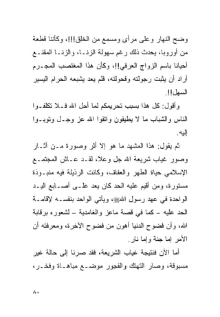 ‫ﻭﻀﺢ ﺍﻟﻨﻬﺎﺭ ﻭﻋﻠﻰ ﻤﺭﺃﻯ ﻭﻤﺴﻤﻊ ﻤﻥ ﺍﻟﺨﻠﻕ!!!، ﻭﻜﺄﻨﻨﺎ ﻗﻁﻌﺔ‬
‫ﻤﻥ ﺃﻭﺭﻭﺒﺎ، ﻴﺤﺩﺙ ﺫﻟﻙ ﺭﻏﻡ ﺴﻬﻭﻟﺔ ﺍﻟﺯﻨـﺎ، ﻭﺍﻟﺯﻨـﺎ ﺍﻟﻤﻘﻨـﻊ‬
‫ﺃﺤﻴﺎﻨﺎ ﺒﺎﺴﻡ ﺍﻟﺯﻭﺍﺝ ﺍﻟﻌﺭﻓﻲ!!، ﻭﻜﺄﻥ ﻫﺫﺍ ﺍﻟﻤﻐﺘﺼﺏ ﺍﻟﻤﺠـﺭﻡ‬
‫ﺃﺭﺍﺩ ﺃﻥ ﻴﺜﺒﺕ ﺭﺠﻭﻟﺘﻪ ﻭﻓﺤﻭﻟﺘﻪ، ﻓﻠﻡ ﻴﻌﺩ ﻴﺸﺒﻌﻪ ﺍﻟﺤﺭﺍﻡ ﺍﻟﻴﺴﻴﺭ‬
                                               ‫ﺍﻟﺴﻬل!!.‬
‫ﻭﺃﻗﻭل: ﻜل ﻫﺫﺍ ﺒﺴﺒﺏ ﺘﺤﺭﻴﻤﻜﻡ ﻟﻤﺎ ﺃﺤل ﺍﷲ ﻓـﻼ ﺘﻜﻠﻔـﻭﺍ‬
‫ﺍﻟﻨﺎﺱ ﻭﺍﻟﺸﺒﺎﺏ ﻤﺎ ﻻ ﻴﻁﻴﻘﻭﻥ ﻭﺍﺘﻘﻭﺍ ﺍﷲ ﻋﺯ ﻭﺠـل ﻭﺘﻭﺒـﻭﺍ‬
                                                    ‫ﺇﻟﻴﻪ.‬
‫ﺜﻡ ﻴﻘﻭل: ﻫﺫﺍ ﺍﻟﻤﺸﻬﺩ ﻤﺎ ﻫﻭ ﺇﻻ ﺃﺜﺭ ﻭﺼﻭﺭﺓ ﻤـﻥ ﺁﺜـﺎﺭ‬
‫ﻭﺼﻭﺭ ﻏﻴﺎﺏ ﺸﺭﻴﻌﺔ ﺍﷲ ﺠل ﻭﻋﻼ، ﻟﻘـﺩ ﻋـﺎﺵ ﺍﻟﻤﺠﺘﻤـﻊ‬
‫ﺍﻹﺴﻼﻤﻲ ﺤﻴﺎﺓ ﺍﻟﻁﻬﺭ ﻭﺍﻟﻌﻔﺎﻑ، ﻭﻜﺎﻨﺕ ﺍﻟﺭﺫﻴﻠﺔ ﻓﻴﻪ ﻤﻨﺒـﻭﺫﺓ‬
‫ﻤﺴﺘﻭﺭﺓ، ﻭﻤﻥ ﺃﻗﻴﻡ ﻋﻠﻴﻪ ﺍﻟﺤﺩ ﻜﺎﻥ ﻴﻌﺩ ﻋﻠـﻰ ﺃﺼـﺎﺒﻊ ﺍﻟﻴـﺩ‬
‫ﺍﻟﻭﺍﺤﺩﺓ ﻓﻲ ﻋﻬﺩ ﺭﺴﻭل ﺍﷲ‪ ،‬ﻭﻴﺄﺘﻲ ﺍﻟﻭﺍﺤﺩ ﺒﻨﻔﺴـﻪ ﻹﻗﺎﻤـﺔ‬
‫ﺍﻟﺤﺩ ﻋﻠﻴﻪ – ﻜﻤﺎ ﻓﻲ ﻗﺼﺔ ﻤﺎﻋﺯ ﻭﺍﻟﻐﺎﻤﺩﻴﺔ – ﻟﺸﻌﻭﺭﻩ ﺒﺭﻗﺎﺒﺔ‬
‫ﺍﷲ، ﻭﺃﻥ ﻓﻀﻭﺡ ﺍﻟﺩﻨﻴﺎ ﺃﻫﻭﻥ ﻤﻥ ﻓﻀﻭﺡ ﺍﻵﺨﺭﺓ، ﻭﻤﻌﺭﻓﺘﻪ ﺃﻥ‬
                                  ‫ﺍﻷﻤﺭ ﺇﻤﺎ ﺠﻨﺔ ﻭﺇﻤﺎ ﻨﺎﺭ.‬
‫ﺃﻤﺎ ﺍﻵﻥ ﻓﻨﺘﻴﺠﺔ ﻏﻴﺎﺏ ﺍﻟﺸﺭﻴﻌﺔ، ﻓﻘﺩ ﺼﺭﻨﺎ ﺇﻟﻰ ﺤﺎﻟﺔ ﻏﻴﺭ‬
‫ﻤﺴﺒﻭﻗﺔ، ﻭﺼﺎﺭ ﺍﻟﺘﻬﺘﻙ ﻭﺍﻟﻔﺠﻭﺭ ﻤﻭﻀـﻊ ﻤﺒﺎﻫـﺎﺓ ﻭﻓﺨـﺭ،‬


‫٠٨‬
 