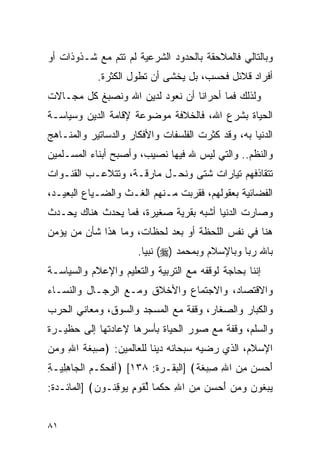 ‫ﻭﺒﺎﻟﺘﺎﻟﻲ ﻓﺎﻟﻤﻼﺤﻘﺔ ﺒﺎﻟﺤﺩﻭﺩ ﺍﻟﺸﺭﻋﻴﺔ ﻟﻡ ﺘﺘﻡ ﻤﻊ ﺸـﺫﻭﺫﺍﺕ ﺃﻭ‬
            ‫ﺃﻓﺭﺍﺩ ﻗﻼﺌل ﻓﺤﺴﺏ، ﺒل ﻴﺨﺸﻰ ﺃﻥ ﺘﻁﻭل ﺍﻟﻜﺜﺭﺓ.‬
‫ﻭﻟﺫﻟﻙ ﻓﻤﺎ ﺃﺤﺭﺍﻨﺎ ﺃﻥ ﻨﻌﻭﺩ ﻟﺩﻴﻥ ﺍﷲ ﻭﻨﺼﺒﻎ ﻜل ﻤﺠـﺎﻻﺕ‬
‫ﺍﻟﺤﻴﺎﺓ ﺒﺸﺭﻉ ﺍﷲ، ﻓﺎﻟﺨﻼﻓﺔ ﻤﻭﻀﻭﻋﺔ ﻹﻗﺎﻤﺔ ﺍﻟﺩﻴﻥ ﻭﺴﻴﺎﺴـﺔ‬
‫ﺍﻟﺩﻨﻴﺎ ﺒﻪ، ﻭﻗﺩ ﻜﺜﺭﺕ ﺍﻟﻔﻠﺴﻔﺎﺕ ﻭﺍﻷﻓﻜﺎﺭ ﻭﺍﻟﺩﺴﺎﺘﻴﺭ ﻭﺍﻟﻤﻨـﺎﻫﺞ‬
‫ﻭﺍﻟﻨﻅﻡ.. ﻭﺍﻟﺘﻲ ﻟﻴﺱ ﷲ ﻓﻴﻬﺎ ﻨﺼﻴﺏ، ﻭﺃﺼﺒﺢ ﺃﺒﻨﺎﺀ ﺍﻟﻤﺴـﻠﻤﻴﻥ‬
‫ﺘﺘﻘﺎﺫﻓﻬﻡ ﺘﻴﺎﺭﺍﺕ ﺸﺘﻰ ﻭﻨﺤـل ﻤﺎﺭﻗـﺔ، ﻭﺘﺘﻼﻋـﺏ ﺍﻟﻘﻨـﻭﺍﺕ‬
‫ﺍﻟﻔﻀﺎﺌﻴﺔ ﺒﻌﻘﻭﻟﻬﻡ، ﻓﻘﺭﺒﺕ ﻤـﻨﻬﻡ ﺍﻟﻐـﺙ ﻭﺍﻟﻀـﻴﺎﻉ ﺍﻟﺒﻌﻴـﺩ،‬
‫ﻭﺼﺎﺭﺕ ﺍﻟﺩﻨﻴﺎ ﺃﺸﺒﻪ ﺒﻘﺭﻴﺔ ﺼﻐﻴﺭﺓ، ﻓﻤﺎ ﻴﺤﺩﺙ ﻫﻨﺎﻙ ﻴﺤـﺩﺙ‬
‫ﻫﻨﺎ ﻓﻲ ﻨﻔﺱ ﺍﻟﻠﺤﻅﺔ ﺃﻭ ﺒﻌﺩ ﻟﺤﻅﺎﺕ، ﻭﻤﺎ ﻫﺫﺍ ﺸﺄﻥ ﻤﻥ ﻴﺅﻤﻥ‬
                      ‫ﺒﺎﷲ ﺭﺒﺎ ﻭﺒﺎﻹﺴﻼﻡ ﻭﺒﻤﺤﻤﺩ )‪ (‬ﻨﺒﻴﺎ.‬
                        ‫‪‬‬                       ‫‪‬‬
‫ﺇﻨﻨﺎ ﺒﺤﺎﺠﺔ ﻟﻭﻗﻔﻪ ﻤﻊ ﺍﻟﺘﺭﺒﻴﺔ ﻭﺍﻟﺘﻌﻠﻴﻡ ﻭﺍﻹﻋﻼﻡ ﻭﺍﻟﺴﻴﺎﺴـﺔ‬
‫ﻭﺍﻻﻗﺘﺼﺎﺩ، ﻭﺍﻻﺠﺘﻤﺎﻉ ﻭﺍﻷﺨﻼﻕ ﻭﻤـﻊ ﺍﻟﺭﺠـﺎل ﻭﺍﻟﻨﺴـﺎﺀ‬
‫ﻭﺍﻟﻜﺒﺎﺭ ﻭﺍﻟﺼﻐﺎﺭ، ﻭﻗﻔﺔ ﻤﻊ ﺍﻟﻤﺴﺠﺩ ﻭﺍﻟﺴﻭﻕ، ﻭﻤﻌﺎﻨﻲ ﺍﻟﺤﺭﺏ‬
‫ﻭﺍﻟﺴﻠﻡ، ﻭﻗﻔﺔ ﻤﻊ ﺼﻭﺭ ﺍﻟﺤﻴﺎﺓ ﺒﺄﺴﺭﻫﺎ ﻹﻋﺎﺩﺘﻬﺎ ﺇﻟﻰ ﺤﻅﻴـﺭﺓ‬
‫ﺍﻹﺴﻼﻡ، ﺍﻟﺫﻱ ﺭﻀﻴﻪ ﺴﺒﺤﺎﻨﻪ ﺩﻴﻨﺎ ﻟﻠﻌﺎﻟﻤﻴﻥ: ﴿ ِﺒﻐﺔ ﺍﷲ ﻭﻤﻥ‬
‫ﺼ‪ ‬ﹶ ﹶ ِ ‪  ‬‬           ‫ﹰ‬
‫ﺃﺤﺴﻥ ﻤﻥ ﺍﷲ ِﺒﻐ ﹰ﴾ ]ﺍﻟﺒﻘـﺭﺓ: ٨٣١[ ﴿ﺃﻓﺤﻜﹾـﻡ ﺍﻟ ‪‬ﺎﻫﻠ ‪‬ـﺔ‬
‫َ ﹶ ‪  ‬ﹾﺠ ِ ِﻴ ِ‬                    ‫َ ‪ ِ  ِ   ‬ﺼ ‪ ‬ﹶﺔ‬
‫ﻴﺒ ﹸﻭﻥ ﻭﻤﻥ ﺃﺤﺴﻥ ﻤﻥ ﺍﷲ ﺤﻜ ‪‬ﺎ ﻟﻘﻭ ٍ ‪‬ﻭﻗ ﹸـﻭﻥ﴾ ]ﺍﻟﻤﺎﺌـﺩﺓ:‬
            ‫‪ ‬ﻐ ‪  ِ  ِ    َ    ‬ﹾﻤ ﱢ ﹶ ‪‬ﻡ ﻴ ِﻨ ‪‬‬


‫١٨‬
 