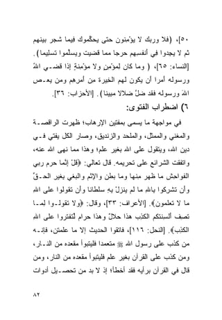 ‫٠٥[، ﴿ﻓﻼ ﻭﺭﺒﻙ ﻻ ﻴﺅﻤ ﹸﻭﻥ ﺤﺘﻰ ﻴﺤﻜ ‪‬ﻭﻙ ِﻴ ‪‬ﺎ ﺸ ‪  ‬ﺒﻴﻨﻬﻡ‬
‫‪  ‬ﱢ ﻤ ‪ ‬ﻓ ﻤ ﹶﺠ ﺭ ‪  ‬ﹶ ‪ ‬‬  ‫ﹶ ﹶ ‪    ‬ﹶ ‪ِ ْ ‬ﻨ ‪‬‬
‫ﺜ ‪ ‬ﻻ ﻴﺠ ‪‬ﻭﺍ ِﻲ ﺃﻨﻔ ِ ِﻡ ﺤﺭ ‪‬ﺎ ﻤ ‪‬ﺎ ﻗ ‪‬ﻴﺕ ﻭﻴﺴﱢ ‪‬ﻭﺍ ﺘﺴ ِﻴ ‪‬ﺎ﴾.‬
   ‫ﹸﻡ ﹶ ‪ِ ‬ﺩ ﻓ َ ﹾ ﹸﺴﻬ ‪  ‬ﺠ ‪‬ﻤ ﹶﻀ ‪ ‬ﹶ ‪  ‬ﻠﻤ ﹶ ‪‬ﻠ ﻤ‬
‫]ﺍﻟﻨﺴﺎﺀ: ٥٦[، ﴿ ﻭ ‪‬ﺎ ﹶﺎﻥ ﻟﻤﺅﻤﻥ ‪‬ﻻ ﻤﺅ ِﻨ ٍ ﺇ ﹶﺍ ﻗ ‪‬ـﻲ ﺍﷲ‬
‫ُ‬    ‫‪ ‬ﻤ ﻜ ‪ ٍ ِ ْ  ِ ‬ﻭ ﹶ ‪ ْ ‬ﻤ ﹶ ﺔ ِ ﺫ ﹶﻀ‬
‫ﻭﺭ ‪‬ﻭﹸﻪ ﺃﻤ ‪‬ﺍ َﻥ ﻴ ﹸﻭﻥ ﻟﻬﻡ ﺍﻟﺨﻴﺭﺓ ﻤﻥ ﺃﻤ ِ ِﻡ ﻭ ‪‬ﻥ ﻴﻌ‪‬ـﺹ‬
‫ِ‬   ‫‪ ‬ﺴ ﻟ ‪ َ ‬ﺭ ﺃ ‪‬ﻜ ‪ ‬ﹶ ‪  ‬ﹾ ِ ‪  ‬ﹸ ِ ‪ َ ‬ﺭﻫ ‪ ‬ﻤ ‪‬‬
       ‫ﺍﷲ ﻭﺭ ‪‬ﻭﻟﻪ ﻓﻘﺩ ﻀل ﻀ ﹶﻻ ﻤ ِﻴ ﹰﺎ﴾. ]ﺍﻷﺤﺯﺍﺏ: ٦٣[.‬
                        ‫َ ‪ ‬ﺴ ﹶ ‪ ‬ﹶ ﹶ ‪  ‬ﱠ ‪‬ﻼ ﺒ ﻨ‬
                                    ‫٦( ﺍﻀﻁﺭﺍﺏ ﺍﻟﻔﺘﻭﻯ:‬
‫ﻓﻲ ﻤﻭﺍﺠﻬﺔ ﻤﺎ ﻴﺴﻤﻰ ﺒﻤﻔﺘﻴﻥ ﺍﻹﺭﻫﺎﺏ؛ ﻅﻬﺭﺕ ﺍﻟﺭﺍﻗﺼـﺔ‬
‫ﻭﺍﻟﻤﻐﻨﻲ ﻭﺍﻟﻤﻤﺜل، ﻭﺍﻟﻤﻠﺤﺩ ﻭﺍﻟﺯﻨﺩﻴﻕ، ﻭﺼﺎﺭ ﺍﻟﻜل ﻴﻔﺘﻲ ﻓـﻲ‬
‫ﺩﻴﻥ ﺍﷲ، ﻭﻴﺘﻘﻭل ﻋﻠﻰ ﺍﷲ ﺒﻐﻴﺭ ﻋﻠﻡ؛ ﻭﻫﺫﺍ ﻤﻤﺎ ﻨﻬﻰ ﺍﷲ ﻋﻨﻪ،‬
‫ﻭﺍﺘﻔﻘﺕ ﺍﻟﺸﺭﺍﺌﻊ ﻋﻠﻰ ﺘﺤﺭﻴﻤﻪ. ﻗﺎل ﺘﻌﺎﻟﻲ: ‪‬ﻗل ﺇﻨ ‪‬ﺎ ﺤﺭﻡ ﺭﺒﻲ‬
‫ﹸ ْ ِ ﱠﻤ ‪     ‬‬
‫ﺍﻟﻔ ‪‬ﺍ ِﺵ ‪‬ﺎ ﻅ ‪  ‬ﻤﻨ ‪‬ﺎ ﻭ ‪‬ﺎ ‪‬ﻁ ‪ ‬ﺍﻹﺜﻡ ‪‬ﺍﻟﺒﻐﻲ ِﻐﻴ ِ ﺍﻟ ‪‬ـﻕ‬
‫ﹾ ﹶﻭ ﺤ ﹶ ﻤ ﹶﻬﺭ ِ ﹾﻬ ‪‬ﻤ ﺒ ﹶﻥ ﻭ ِ ﹾ ‪ ‬ﻭ ﹾ ‪ ‬ﹾ ‪ ‬ﺒ ﹶ ‪‬ﺭ ﹾﺤ ﱢ‬
‫ﻭَﻥ ﺘﺸﺭ ﹸﻭﺍ ِﺎﷲ ‪‬ﺎ ﻟﻡ ﻴﻨﺯل ﺒﻪ ﺴﻠ ﹶﺎ ﹰﺎ ﻭَﻥ ﺘ ﹸﻭﹸﻭﺍ ﻋﻠﻰ ﺍﷲ‬
‫ِ‬        ‫‪ ‬ﺃ ﹸ ﹾ ِﻜ ﺒ ِ ﻤ ﹶ ‪  ‬ﹶ ‪  ِ ِ ْ ‬ﹾﻁ ﻨ ‪ ‬ﺃ ﹶ ﻘ ﻟ‬
‫‪‬ﺎ ﻻ ﺘﻌﻠ ‪‬ﻭﻥ‪] .‬ﺍﻷﻋﺭﺍﻑ: ٣٣[، ﻭﻗﺎل: ‪ ‬ﻻ ﺘ ﹸﻭﹸـﻭﺍ ﻟ ‪‬ـﺎ‬
  ‫ِﻤ‬     ‫ﻭ ﹶ ﹶﻘ ﻟ‬                         ‫ﻤ ﹶ ﹶ ‪ ‬ﹶﻤ ‪‬‬
‫ﺘﺼﻑ ﺃﻟﺴﻨﺘﻜﻡ ﺍﻟﻜ ِ ‪ ‬ﻫ ﹶﺍ ﺤﻼل ﻭﻫ ﹶﺍ ﺤ ‪‬ﺍﻡ ﻟﺘﻔﺘ ‪‬ﻭﺍ ﻋﻠﻰ ﺍﷲ‬
‫ِ‬        ‫ﹶ ِ ﹸ َ ﹾ ِ ﹶ ﹸ ﹸ ‪ ‬ﹾ ﹶﺫﺏ ‪‬ﺫ ‪ ‬ﹶ ٌ ‪ ‬ﺫ ‪‬ﺭ ‪ ‬ﱢ ﹶ ﹾ ﹶﺭ‬
‫ﺍﻟﻜ ِ ‪] .‬ﺍﻟﻨﺤل: ٦١١[، ﻓﺎﺘﻘﻭﺍ ﺍﻟﺤﺩﻴﺙ ﺇﻻ ﻤﺎ ﻋﻠﻤﺘﻥ، ﻓﺈﻨـﻪ‬
                                                 ‫ﹾ ﹶﺫﺏ‬
‫ﻤﻥ ﻜﺫﺏ ﻋﻠﻰ ﺭﺴﻭل ﺍﷲ ‪ ‬ﻤﺘﻌﻤﺩﺍ ﻓﻠﻴﺘﺒﻭﺃ ﻤﻘﻌﺩﻩ ﻤﻥ ﺍﻟﻨـﺎﺭ،‬
                          ‫‪‬‬
‫ﻭﻤﻥ ﻜﺫﺏ ﻋﻠﻰ ﺍﻟﻘﺭﺁﻥ ﺒﻐﻴﺭ ﻋﻠﻡ ﻓﻠﻴﺘﺒﻭﺃ ﻤﻘﻌﺩﻩ ﻤﻥ ﺍﻟﻨﺎﺭ، ﻭﻤﻥ‬
‫ﻗﺎل ﻓﻲ ﺍﻟﻘﺭﺁﻥ ﺒﺭﺃﻴﻪ ﻓﻘﺩ ﺃﺨﻁﺄ؛ ﺇﺫ ﻻ ﺒﺩ ﻤﻥ ﺘﺤﺼـﻴل ﺃﺩﻭﺍﺕ‬

‫٢٨‬
 