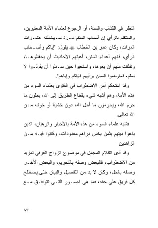 ‫ﺍﻟﻨﻅﺭ ﻓﻲ ﺍﻟﻜﺘﺎﺏ ﻭﺍﻟﺴﻨﺔ، ﺃﻭ ﺍﻟﺭﺠﻭﻉ ﻟﻌﻠﻤﺎﺀ ﺍﻷﻤﺔ ﺍﻟﻤﻌﺘﺒﺭﻴﻥ،‬
‫ﻭﺍﻟﻤﺘﻜﻠﻡ ﺒﺎﻟﺭﺃﻱ ﺇﻥ ﺃﺼﺎﺏ ﺍﻟﺤﻜﻡ ﻤـﺭﺓ ﺴـﻴﺨﻁﺌﻪ ﻋﺸـﺭﺍﺕ‬
‫ﺍﻟﻤﺭﺍﺕ، ﻭﻜﺎﻥ ﻋﻤﺭ ﺒﻥ ﺍﻟﺨﻁﺎﺏ ‪ ‬ﻴﻘﻭل: "ﺇﻴﺎﻜﻡ ﻭﺃﺼـﺤﺎﺏ‬
‫ﺍﻟﺭﺃﻱ، ﻓﺈﻨﻬﻡ ﺃﻋﺩﺍﺀ ﺍﻟﺴﻨﻥ، ﺃﻋﻴﺘﻬﻡ ﺍﻷﺤﺎﺩﻴﺙ ﺃﻥ ﻴﺤﻔﻅﻭﻫـﺎ،‬
‫ﻭﺘﻔﻠﺘﺕ ﻤﻨﻬﻡ ﺃﻥ ﻴﻌﻭﻫﺎ، ﻭﺍﺴﺘﺤﻴﻭﺍ ﺤﻴﻥ ﺴـﺌﻠﻭﺍ ﺃﻥ ﻴﻘﻭﻟـﻭﺍ ﻻ‬
                ‫ﻨﻌﻠﻡ، ﻓﻌﺎﺭﻀﻭﺍ ﺍﻟﺴﻨﻥ ﺒﺭﺃﻴﻬﻡ ﻓﺈﻴﺎﻜﻡ ﻭﺇﻴﺎﻫﻡ".‬
‫ﻭﻗﺩ ﺍﺴﺘﺤﻜﻡ ﺃﻤﺭ ﺍﻻﻀﻁﺭﺍﺏ ﻓﻲ ﺍﻟﻔﺘﻭﻯ ﺒﻌﻠﻤﺎﺀ ﺍﻟﺴﻭﺀ ﻤﻥ‬
‫ﻫﺫﻩ ﺍﻷﻤﺔ، ﻭﻫﻡ ﺃﺸﺒﻪ ﺸﻲﺀ ﺒﻘﻁﺎﻉ ﺍﻟﻁﺭﻴﻕ ﺇﻟﻰ ﺍﷲ، ﻴﺤﻠﻭﻥ ﻤﺎ‬
‫ﺤﺭﻡ ﺍﷲ، ﻭﻴﺤﺭﻤﻭﻥ ﻤﺎ ﺃﺤل ﺍﷲ، ﺩﻭﻥ ﺨﺸﻴﺔ ﺃﻭ ﺨﻭﻑ ﻤـﻥ‬
                                                ‫ﺍﷲ ﺘﻌﺎﻟﻰ.‬
‫ﻓﺸﺒﻪ ﻋﻠﻤﺎﺀ ﺍﻟﺴﻭﺀ ﻤﻥ ﻫﺫﻩ ﺍﻷﻤﺔ ﺒﺎﻷﺤﺒﺎﺭ ﻭﺍﻟﺭﻫﺒﺎﻥ، ﺍﻟﺫﻴﻥ‬
‫ﺒﺎﻋﻭﺍ ﺩﻴﻨﻬﻡ ﺒﺜﻤﻥ ﺒﺨﺱ ﺩﺭﺍﻫﻡ ﻤﻌﺩﻭﺩﺍﺕ، ﻭﻜﺎﻨﻭﺍ ﻓﻴـﻪ ﻤـﻥ‬
                                                ‫ﺍﻟﺯﺍﻫﺩﻴﻥ.‬
‫ﻭﻗﺩ ﺃﺩﻯ ﺍﻟﻜﻼﻡ ﺍﻟﻤﺠﻤل ﻓﻲ ﻤﻭﻀﻭﻉ ﺍﻟﺯﻭﺍﺝ ﺍﻟﻌﺭﻓﻲ ﻟﻤﺯﻴﺩ‬
‫ﻤﻥ ﺍﻻﻀﻁﺭﺍﺏ، ﻓﺎﻟﺒﻌﺽ ﻭﺼﻔﻪ ﺒﺎﻟﺘﺤﺭﻴﻡ، ﻭﺍﻟﺒﻌﺽ ﺍﻵﺨـﺭ‬
‫ﻭﺼﻔﻪ ﺒﺎﻟﺤل، ﻭﻜﺎﻥ ﻻ ﺒﺩ ﻤﻥ ﺍﻟﺘﻔﺼﻴل ﻭﺍﻟﺒﻴﺎﻥ ﺤﺘﻰ ﻴﺼﻁﻠﺢ‬
‫ﻜل ﻓﺭﻴﻕ ﻋﻠﻰ ﺤﻘﻪ، ﻓﻤﺎ ﻫﻲ ﺍﻟﺼـﻭﺭ ﺍﻟﺘـﻲ ﺘﺘﻭﺍﻓـﻕ ﻤـﻊ‬



‫٣٨‬
 