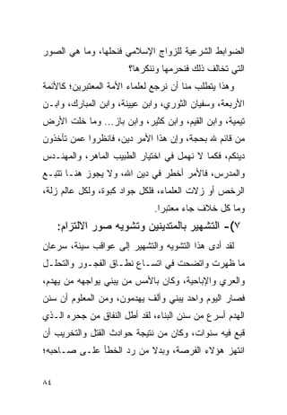 ‫ﺍﻟﻀﻭﺍﺒﻁ ﺍﻟﺸﺭﻋﻴﺔ ﻟﻠﺯﻭﺍﺝ ﺍﻹﺴﻼﻤﻲ ﻓﻨﺤﻠﻬﺎ، ﻭﻤﺎ ﻫﻲ ﺍﻟﺼﻭﺭ‬
                       ‫ﺍﻟﺘﻲ ﺘﺨﺎﻟﻑ ﺫﻟﻙ ﻓﻨﺤﺭﻤﻬﺎ ﻭﻨﻨﻜﺭﻫﺎ؟‬
‫ﻭﻫﺫﺍ ﻴﺘﻁﻠﺏ ﻤﻨﺎ ﺃﻥ ﻨﺭﺠﻊ ﻟﻌﻠﻤﺎﺀ ﺍﻷﻤﺔ ﺍﻟﻤﻌﺘﺒﺭﻴﻥ؛ ﻜﺎﻷﺌﻤﺔ‬
‫ﺍﻷﺭﺒﻌﺔ، ﻭﺴﻔﻴﺎﻥ ﺍﻟﺜﻭﺭﻱ، ﻭﺍﺒﻥ ﻋﻴﻴﻨﺔ، ﻭﺍﺒﻥ ﺍﻟﻤﺒﺎﺭﻙ، ﻭﺍﺒـﻥ‬
‫ﺘﻴﻤﻴﺔ، ﻭﺍﺒﻥ ﺍﻟﻘﻴﻡ، ﻭﺍﺒﻥ ﻜﺜﻴﺭ، ﻭﺍﺒﻥ ﺒﺎﺯ... ﻭﻤﺎ ﺨﻠﺕ ﺍﻷﺭﺽ‬
‫ﻤﻥ ﻗﺎﺌﻡ ﷲ ﺒﺤﺠﺔ، ﻭﺇﻥ ﻫﺫﺍ ﺍﻷﻤﺭ ﺩﻴﻥ، ﻓﺎﻨﻅﺭﻭﺍ ﻋﻤﻥ ﺘﺄﺨﺫﻭﻥ‬
‫ﺩﻴﻨﻜﻡ، ﻓﻜﻤﺎ ﻻ ﻨﻬﻤل ﻓﻲ ﺍﺨﺘﻴﺎﺭ ﺍﻟﻁﺒﻴﺏ ﺍﻟﻤﺎﻫﺭ، ﻭﺍﻟﻤﻬﻨـﺩﺱ‬
‫ﻭﺍﻟﻤﺩﺭﺱ، ﻓﺎﻷﻤﺭ ﺃﺨﻁﺭ ﻓﻲ ﺩﻴﻥ ﺍﷲ، ﻭﻻ ﻴﺠﻭﺯ ﻫﻨـﺎ ﺘﺘﺒـﻊ‬
‫ﺍﻟﺭﺨﺹ ﺃﻭ ﺯﻻﺕ ﺍﻟﻌﻠﻤﺎﺀ، ﻓﻠﻜل ﺠﻭﺍﺩ ﻜﺒﻭﺓ، ﻭﻟﻜل ﻋﺎﻟﻡ ﺯﻟﺔ،‬
                              ‫ﻭﻤﺎ ﻜل ﺨﻼﻑ ﺠﺎﺀ ﻤﻌﺘﺒﺭﺍ.‬
                                ‫‪‬‬
     ‫٧(- ﺍﻟﺘﺸﻬﻴﺭ ﺒﺎﻟﻤﺘﺩﻴﻨﻴﻥ ﻭﺘﺸﻭﻴﻪ ﺼﻭﺭ ﺍﻻﻟﺘﺯﺍﻡ:‬
‫ﻟﻘﺩ ﺃﺩﻯ ﻫﺫﺍ ﺍﻟﺘﺸﻭﻴﻪ ﻭﺍﻟﺘﺸﻬﻴﺭ ﺇﻟﻰ ﻋﻭﺍﻗﺏ ﺴﻴﺌﺔ، ﺴﺭﻋﺎﻥ‬
‫ﻤﺎ ﻅﻬﺭﺕ ﻭﺍﺘﻀﺤﺕ ﻓﻲ ﺍﺘﺴـﺎﻉ ﻨﻁـﺎﻕ ﺍﻟﻔﺠـﻭﺭ ﻭﺍﻟﺘﺤﻠـل‬
‫ﻭﺍﻟﻌﺭﻱ ﻭﺍﻹﺒﺎﺤﻴﺔ، ﻭﻜﺎﻥ ﺒﺎﻷﻤﺱ ﻤﻥ ﻴﺒﻨﻲ ﻴﻭﺍﺠﻬﻪ ﻤﻥ ﻴﻬﺩﻡ،‬
‫ﻓﺼﺎﺭ ﺍﻟﻴﻭﻡ ﻭﺍﺤﺩ ﻴﺒﻨﻲ ﻭﺃﻟﻑ ﻴﻬﺩﻤﻭﻥ، ﻭﻤﻥ ﺍﻟﻤﻌﻠﻭﻡ ﺃﻥ ﺴﻨﻥ‬
‫ﺍﻟﻬﺩﻡ ﺃﺴﺭﻉ ﻤﻥ ﺴﻨﻥ ﺍﻟﺒﻨﺎﺀ، ﻟﻘﺩ ﺃﻁل ﺍﻟﻨﻔﺎﻕ ﻤﻥ ﺠﺤﺭﻩ ﺍﻟـﺫﻱ‬
‫ﻗﺒﻊ ﻓﻴﻪ ﺴﻨﻭﺍﺕ، ﻭﻜﺎﻥ ﻤﻥ ﻨﺘﻴﺠﺔ ﺤﻭﺍﺩﺙ ﺍﻟﻘﺘل ﻭﺍﻟﺘﺨﺭﻴﺏ ﺃﻥ‬
‫ﺍﻨﺘﻬﺯ ﻫﺅﻻﺀ ﺍﻟﻔﺭﺼﺔ، ﻭﺒﺩﻻ ﻤﻥ ﺭﺩ ﺍﻟﺨﻁﺄ ﻋﻠـﻰ ﺼـﺎﺤﺒﻪ؛‬
                         ‫ﹰ‬


‫٤٨‬
 