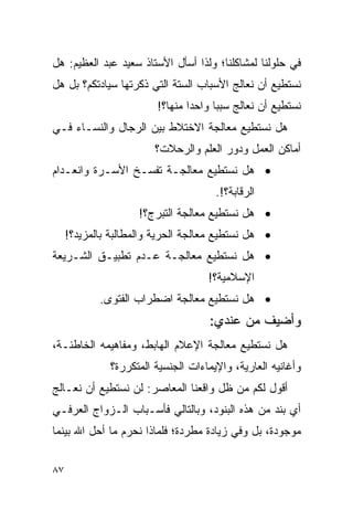 ‫ﻓﻲ ﺤﻠﻭﻟﻨﺎ ﻟﻤﺸﺎﻜﻠﻨﺎ؛ ﻭﻟﺫﺍ ﺃﺴﺄل ﺍﻷﺴﺘﺎﺫ ﺴﻌﻴﺩ ﻋﺒﺩ ﺍﻟﻌﻅﻴﻡ: ﻫل‬
‫ﻨﺴﺘﻁﻴﻊ ﺃﻥ ﻨﻌﺎﻟﺞ ﺍﻷﺴﺒﺎﺏ ﺍﻟﺴﺘﺔ ﺍﻟﺘﻲ ﺫﻜﺭﺘﻬﺎ ﺴﻴﺎﺩﺘﻜﻡ؟ ﺒل ﻫل‬
                         ‫ﻨﺴﺘﻁﻴﻊ ﺃﻥ ﻨﻌﺎﻟﺞ ﺴﺒﺒﺎ ﻭﺍﺤﺩﺍ ﻤﻨﻬﺎ؟!‬
                                 ‫‪‬‬     ‫‪‬‬
‫ﻫل ﻨﺴﺘﻁﻴﻊ ﻤﻌﺎﻟﺠﺔ ﺍﻻﺨﺘﻼﻁ ﺒﻴﻥ ﺍﻟﺭﺠﺎل ﻭﺍﻟﻨﺴـﺎﺀ ﻓـﻲ‬
                        ‫ﺃﻤﺎﻜﻥ ﺍﻟﻌﻤل ﻭﺩﻭﺭ ﺍﻟﻌﻠﻡ ﻭﺍﻟﺭﺤﻼﺕ؟‬
‫• ﻫل ﻨﺴﺘﻁﻴﻊ ﻤﻌﺎﻟﺠـﺔ ﺘﻔﺴـﺦ ﺍﻷﺴـﺭﺓ ﻭﺍﻨﻌـﺩﺍﻡ‬
                                      ‫ﺍﻟﺭﻗﺎﺒﺔ؟!.‬
                     ‫• ﻫل ﻨﺴﺘﻁﻴﻊ ﻤﻌﺎﻟﺠﺔ ﺍﻟﺘﺒﺭﺝ؟!‬
     ‫• ﻫل ﻨﺴﺘﻁﻴﻊ ﻤﻌﺎﻟﺠﺔ ﺍﻟﺤﺭﻴﺔ ﻭﺍﻟﻤﻁﺎﻟﺒﺔ ﺒﺎﻟﻤﺯﻴﺩ؟!‬
‫• ﻫل ﻨﺴﺘﻁﻴﻊ ﻤﻌﺎﻟﺠـﺔ ﻋـﺩﻡ ﺘﻁﺒﻴـﻕ ﺍﻟﺸـﺭﻴﻌﺔ‬
                                    ‫ﺍﻹﺴﻼﻤﻴﺔ؟!‬
            ‫• ﻫل ﻨﺴﺘﻁﻴﻊ ﻤﻌﺎﻟﺠﺔ ﺍﻀﻁﺭﺍﺏ ﺍﻟﻔﺘﻭﻯ.‬
                                     ‫ﻭﺃﻀﻴﻑ ﻤﻥ ﻋﻨﺩﻱ:‬
‫ﻫل ﻨﺴﺘﻁﻴﻊ ﻤﻌﺎﻟﺠﺔ ﺍﻹﻋﻼﻡ ﺍﻟﻬﺎﺒﻁ، ﻭﻤﻔﺎﻫﻴﻤﻪ ﺍﻟﺨﺎﻁﺌـﺔ،‬
              ‫ﻭﺃﻏﺎﻨﻴﻪ ﺍﻟﻌﺎﺭﻴﺔ، ﻭﺍﻹﻴﻤﺎﺀﺍﺕ ﺍﻟﺠﻨﺴﻴﺔ ﺍﻟﻤﺘﻜﺭﺭﺓ؟‬
‫ﺃﻗﻭل ﻟﻜﻡ ﻤﻥ ﻅل ﻭﺍﻗﻌﻨﺎ ﺍﻟﻤﻌﺎﺼﺭ: ﻟﻥ ﻨﺴﺘﻁﻴﻊ ﺃﻥ ﻨﻌـﺎﻟﺞ‬
‫ﺃﻱ ﺒﻨﺩ ﻤﻥ ﻫﺫﻩ ﺍﻟﺒﻨﻭﺩ، ﻭﺒﺎﻟﺘﺎﻟﻲ ﻓﺄﺴـﺒﺎﺏ ﺍﻟـﺯﻭﺍﺝ ﺍﻟﻌﺭﻓـﻲ‬
‫ﻤﻭﺠﻭﺩﺓ، ﺒل ﻭﻓﻲ ﺯﻴﺎﺩﺓ ﻤﻁﺭﺩﺓ؛ ﻓﻠﻤﺎﺫﺍ ﻨﺤﺭﻡ ﻤﺎ ﺃﺤل ﺍﷲ ﺒﻴﻨﻤﺎ‬


‫٧٨‬
 