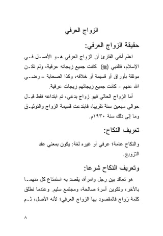 ‫ﺍﻟﺯﻭﺍﺝ ﺍﻟﻌﺭﻓﻲ‬

                            ‫ﺤﻘﻴﻘﺔ ﺍﻟﺯﻭﺍﺝ ﺍﻟﻌﺭﻓﻲ:‬
‫ﺍﻋﻠﻡ ﺃﺨﻲ ﺍﻟﻘﺎﺭﺉ ﺃﻥ ﺍﻟﺯﻭﺍﺝ ﺍﻟﻌﺭﻓﻲ ﻫـﻭ ﺍﻷﺼـل ﻓـﻲ‬
‫ﺍﻹﺴﻼﻡ، ﻓﺎﻟﻨﺒﻲ )‪ (‬ﻜﺎﻨﺕ ﺠﻤﻴﻊ ﺯﻴﺠﺎﺘﻪ ﻋﺭﻓﻴﺔ، ﻭﻟﻡ ﺘﻜـﻥ‬
‫ﻤﻭﺜﻘﺔ ﺒﺄﻭﺭﺍﻕ ﺃﻭ ﻗﺴﻴﻤﺔ ﺃﻭ ﺨﻼﻓﻪ، ﻭﻜﺫﺍ ﺍﻟﺼﺤﺎﺒﺔ – ﺭﻀـﻲ‬
           ‫ﺍﷲ ﻋﻨﻬﻡ - ﻜﺎﻨﺕ ﺠﻤﻴﻊ ﺯﻴﺠﺎﺘﻬﻡ ﺯﻴﺠﺎﺕ ﻋﺭﻓﻴﺔ.‬
‫ﺃﻤﺎ ﺍﻟﺯﻭﺍﺝ ﺍﻟﺤﺎﻟﻲ ﻓﻬﻭ ﺯﻭﺍﺝ ﺒﺩﻋﻲ، ﺘﻡ ﺍﺒﺘﺩﺍﻋﻪ ﻓﻘﻁ ﻗﺒـل‬
‫ﺤﻭﺍﻟﻲ ﺴﺒﻌﻴﻥ ﺴﻨﺔ ﺘﻘﺭﻴﺒﺎ، ﻓﺎﺒﺘﺩﻋﺕ ﻗﺴﻴﻤﺔ ﺍﻟﺯﻭﺍﺝ ﻭﺍﻟﺘﻭﺜﻴـﻕ‬
                              ‫ﻭﻤﺎ ﺇﻟﻰ ﺫﻟﻙ ﺴﻨﺔ ٠٣٩١ﻡ.‬

                                     ‫ﺘﻌﺭﻴﻑ ﺍﻟﻨﻜﺎﺡ:‬
      ‫ﻭﺍﻟﻨﻜﺎﺡ ﻋﺎﻤﺔ؛ ﻋﺭﻓﻲ ﺃﻭ ﻏﻴﺭﻩ ﻟﻐﺔ: ﻴﻜﻭﻥ ﺒﻤﻌﻨﻲ ﻋﻘﺩ‬
                                               ‫ﺍﻟﺘﺯﻭﻴﺞ.‬

                            ‫ﻭﺘﻌﺭﻴﻑ ﺍﻟﻨﻜﺎﺡ ﺸﺭﻋﺎ:‬
‫ﻫﻭ ﺘﻌﺎﻗﺩ ﺒﻴﻥ ﺭﺠل ﻭﺍﻤﺭﺃﺓ، ﻴﻘﺼﺩ ﺒﻪ ﺍﺴﺘﻤﺘﺎﻉ ﻜل ﻤﻨﻬﻤـﺎ‬
‫ﺒﺎﻵﺨﺭ، ﻭﺘﻜﻭﻴﻥ ﺃﺴﺭﺓ ﺼﺎﻟﺤﺔ، ﻭﻤﺠﺘﻤﻊ ﺴﻠﻴﻡ. ﻭﻋﻨﺩﻤﺎ ﻨﻁﻠﻕ‬
‫ﻜﻠﻤﺔ ﺯﻭﺍﺝ ﻓﺎﻟﻤﻘﺼﻭﺩ ﺒﻬﺎ ﺍﻟﺯﻭﺍﺝ ﺍﻟﻌﺭﻓﻲ؛ ﻷﻨﻪ ﺍﻷﺼل، ﺜـﻡ‬


‫٨‬
 