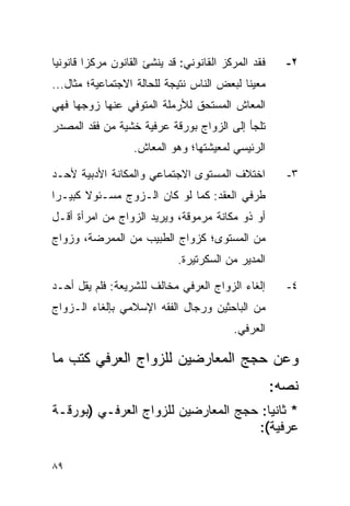 ‫ﻓﻘﺩ ﺍﻟﻤﺭﻜﺯ ﺍﻟﻘﺎﻨﻭﻨﻲ: ﻗﺩ ﻴﻨﺸﺊ ﺍﻟﻘﺎﻨﻭﻥ ﻤﺭﻜﺯﺍ ﻗﺎﻨﻭﻨﻴﺎ‬
 ‫‪‬‬       ‫‪‬‬                                             ‫٢-‬
‫ﻤﻌﻴﻨﺎ ﻟﺒﻌﺽ ﺍﻟﻨﺎﺱ ﻨﺘﻴﺠﺔ ﻟﻠﺤﺎﻟﺔ ﺍﻻﺠﺘﻤﺎﻋﻴﺔ؛ ﻤﺜﺎل...‬
                                            ‫ﹰ‬
‫ﺍﻟﻤﻌﺎﺵ ﺍﻟﻤﺴﺘﺤﻕ ﻟﻸﺭﻤﻠﺔ ﺍﻟﻤﺘﻭﻓﻲ ﻋﻨﻬﺎ ﺯﻭﺠﻬﺎ ﻓﻬﻲ‬
‫ﺘﻠﺠﺄ ﺇﻟﻰ ﺍﻟﺯﻭﺍﺝ ﺒﻭﺭﻗﺔ ﻋﺭﻓﻴﺔ ﺨﺸﻴﺔ ﻤﻥ ﻓﻘﺩ ﺍﻟﻤﺼﺩﺭ‬
                   ‫ﺍﻟﺭﺌﻴﺴﻲ ﻟﻤﻌﻴﺸﺘﻬﺎ؛ ﻭﻫﻭ ﺍﻟﻤﻌﺎﺵ.‬

‫ﺍﺨﺘﻼﻑ ﺍﻟﻤﺴﺘﻭﻯ ﺍﻻﺠﺘﻤﺎﻋﻲ ﻭﺍﻟﻤﻜﺎﻨﺔ ﺍﻷﺩﺒﻴﺔ ﻷﺤـﺩ‬            ‫٣-‬
‫ﻁﺭﻓﻲ ﺍﻟﻌﻘﺩ: ﻜﻤﺎ ﻟﻭ ﻜﺎﻥ ﺍﻟـﺯﻭﺝ ﻤﺴـﺌﻭﻻ ﻜﺒﻴـﺭﺍ‬
 ‫‪‬‬     ‫ﹰ‬
‫ﺃﻭ ﺫﻭ ﻤﻜﺎﻨﺔ ﻤﺭﻤﻭﻗﺔ، ﻭﻴﺭﻴﺩ ﺍﻟﺯﻭﺍﺝ ﻤﻥ ﺍﻤﺭﺃﺓ ﺃﻗـل‬
‫ﻤﻥ ﺍﻟﻤﺴﺘﻭﻯ؛ ﻜﺯﻭﺍﺝ ﺍﻟﻁﺒﻴﺏ ﻤﻥ ﺍﻟﻤﻤﺭﻀﺔ، ﻭﺯﻭﺍﺝ‬
                             ‫ﺍﻟﻤﺩﻴﺭ ﻤﻥ ﺍﻟﺴﻜﺭﺘﻴﺭﺓ.‬

‫ﺇﻟﻐﺎﺀ ﺍﻟﺯﻭﺍﺝ ﺍﻟﻌﺭﻓﻲ ﻤﺨﺎﻟﻑ ﻟﻠﺸﺭﻴﻌﺔ: ﻓﻠﻡ ﻴﻘل ﺃﺤـﺩ‬        ‫٤-‬
‫ﻤﻥ ﺍﻟﺒﺎﺤﺜﻴﻥ ﻭﺭﺠﺎل ﺍﻟﻔﻘﻪ ﺍﻹﺴﻼﻤﻲ ﺒﺈﻟﻐﺎﺀ ﺍﻟـﺯﻭﺍﺝ‬
                                          ‫ﺍﻟﻌﺭﻓﻲ.‬

‫ﻭﻋﻥ ﺤﺠﺞ ﺍﻟﻤﻌﺎﺭﻀﻴﻥ ﻟﻠﺯﻭﺍﺝ ﺍﻟﻌﺭﻓﻲ ﻜﺘﺏ ﻤﺎ‬
                                                     ‫ﻨﺼﻪ:‬
‫* ﺜﺎﻨ ‪‬ﺎ: ﺤﺠﺞ ﺍﻟﻤﻌﺎﺭﻀﻴﻥ ﻟﻠﺯﻭﺍﺝ ﺍﻟﻌﺭﻓـﻲ )ﺒﻭﺭﻗـﺔ‬
                                       ‫ﻴ‬
                                     ‫ﻋﺭﻓﻴﺔ(:‬

‫٩٨‬
 