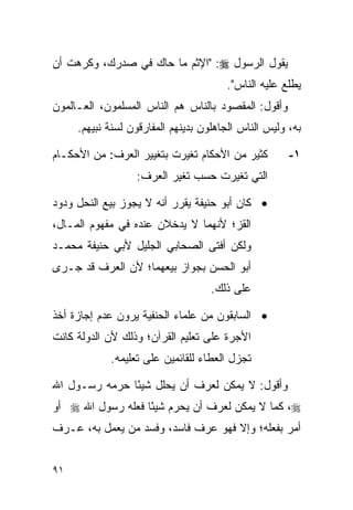 ‫ﻴﻘﻭل ﺍﻟﺭﺴﻭل ‪" :‬ﺍﻹﺜﻡ ﻤﺎ ﺤﺎﻙ ﻓﻲ ﺼﺩﺭﻙ، ﻭﻜﺭﻫﺕ ﺃﻥ‬
                                       ‫ﻴﻁﻠﻊ ﻋﻠﻴﻪ ﺍﻟﻨﺎﺱ".‬
‫ﻭﺃﻗﻭل: ﺍﻟﻤﻘﺼﻭﺩ ﺒﺎﻟﻨﺎﺱ ﻫﻡ ﺍﻟﻨﺎﺱ ﺍﻟﻤﺴﻠﻤﻭﻥ، ﺍﻟﻌـﺎﻟﻤﻭﻥ‬
     ‫ﺒﻪ، ﻭﻟﻴﺱ ﺍﻟﻨﺎﺱ ﺍﻟﺠﺎﻫﻠﻭﻥ ﺒﺩﻴﻨﻬﻡ ﺍﻟﻤﻔﺎﺭﻗﻭﻥ ﻟﺴﻨﺔ ﻨﺒﻴﻬﻡ.‬

‫ﻜﺜﻴﺭ ﻤﻥ ﺍﻷﺤﻜﺎﻡ ﺘﻐﻴﺭﺕ ﺒﺘﻐﻴﻴﺭ ﺍﻟﻌﺭﻑ: ﻤﻥ ﺍﻷﺤﻜـﺎﻡ‬         ‫١-‬
                  ‫ﺍﻟﺘﻲ ﺘﻐﻴﺭﺕ ﺤﺴﺏ ﺘﻐﻴﺭ ﺍﻟﻌﺭﻑ:‬

‫• ﻜﺎﻥ ﺃﺒﻭ ﺤﻨﻴﻔﺔ ﻴﻘﺭﺭ ﺃﻨﻪ ﻻ ﻴﺠﻭﺯ ﺒﻴﻊ ﺍﻟﻨﺤل ﻭﺩﻭﺩ‬
‫ﺍﻟﻘﺯ؛ ﻷﻨﻬﻤﺎ ﻻ ﻴﺩﺨﻼﻥ ﻋﻨﺩﻩ ﻓﻲ ﻤﻔﻬﻭﻡ ﺍﻟﻤـﺎل،‬
‫ﻭﻟﻜﻥ ﺃﻓﺘﻰ ﺍﻟﺼﺤﺎﺒﻲ ﺍﻟﺠﻠﻴل ﻷﺒﻲ ﺤﻨﻴﻔﺔ ﻤﺤﻤـﺩ‬
‫ﺃﺒﻭ ﺍﻟﺤﺴﻥ ﺒﺠﻭﺍﺯ ﺒﻴﻌﻬﻤﺎ؛ ﻷﻥ ﺍﻟﻌﺭﻑ ﻗﺩ ﺠـﺭﻯ‬
                                    ‫ﻋﻠﻰ ﺫﻟﻙ.‬

‫• ﺍﻟﺴﺎﺒﻘﻭﻥ ﻤﻥ ﻋﻠﻤﺎﺀ ﺍﻟﺤﻨﻔﻴﺔ ﻴﺭﻭﻥ ﻋﺩﻡ ﺇﺠﺎﺯﺓ ﺃﺨﺫ‬
‫ﺍﻷﺠﺭﺓ ﻋﻠﻰ ﺘﻌﻠﻴﻡ ﺍﻟﻘﺭﺁﻥ؛ ﻭﺫﻟﻙ ﻷﻥ ﺍﻟﺩﻭﻟﺔ ﻜﺎﻨﺕ‬
            ‫ﺘﺠﺯل ﺍﻟﻌﻁﺎﺀ ﻟﻠﻘﺎﺌﻤﻴﻥ ﻋﻠﻰ ﺘﻌﻠﻴﻤﻪ.‬

‫ﻭﺃﻗﻭل: ﻻ ﻴﻤﻜﻥ ﻟﻌﺭﻑ ﺃﻥ ﻴﺤﻠل ﺸﻴ ًﺎ ﺤﺭﻤﻪ ﺭﺴـﻭل ﺍﷲ‬
               ‫ﺌ‬
‫‪ ،‬ﻜﻤﺎ ﻻ ﻴﻤﻜﻥ ﻟﻌﺭﻑ ﺃﻥ ﻴﺤﺭﻡ ﺸﻴ ًﺎ ﻓﻌﻠﻪ ﺭﺴﻭل ﺍﷲ ‪ ‬ﺃﻭ‬
                   ‫ﺌ‬
‫ﺃﻤﺭ ﺒﻔﻌﻠﻪ؛ ﻭﺇﻻ ﻓﻬﻭ ﻋﺭﻑ ﻓﺎﺴﺩ، ﻭﻓﺴﺩ ﻤﻥ ﻴﻌﻤل ﺒﻪ، ﻋـﺭﻑ‬


‫١٩‬
 