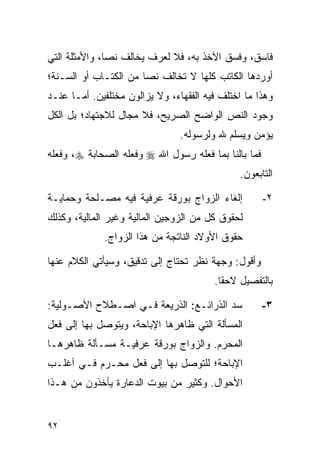 ‫ﻓﺎﺴﻕ، ﻭﻓﺴﻕ ﺍﻵﺨﺫ ﺒﻪ، ﻓﻼ ﻟﻌﺭﻑ ﻴﺨﺎﻟﻑ ﻨ ‪‬ﺎ، ﻭﺍﻷﻤﺜﻠﺔ ﺍﻟﺘﻲ‬
               ‫ﺼ‬
‫ﺃﻭﺭﺩﻫﺎ ﺍﻟﻜﺎﺘﺏ ﻜﻠﻬﺎ ﻻ ﺘﺨﺎﻟﻑ ﻨ ‪‬ﺎ ﻤﻥ ﺍﻟﻜﺘـﺎﺏ ﺃﻭ ﺍﻟﺴـﻨﺔ؛‬
                       ‫ﺼ‬
‫ﻭﻫﺫﺍ ﻤﺎ ﺍﺨﺘﻠﻑ ﻓﻴﻪ ﺍﻟﻔﻘﻬﺎﺀ، ﻭﻻ ﻴﺯﺍﻟﻭﻥ ﻤﺨﺘﻠﻔﻴﻥ. ﺃﻤـﺎ ﻋﻨـﺩ‬
‫ﻭﺠﻭﺩ ﺍﻟﻨﺹ ﺍﻟﻭﺍﻀﺢ ﺍﻟﺼﺭﻴﺢ، ﻓﻼ ﻤﺠﺎل ﻟﻼﺠﺘﻬﺎﺩ؛ ﺒل ﺍﻟﻜل‬
                                ‫ﻴﺅﻤﻥ ﻭﻴﺴﻠﻡ ﷲ ﻭﻟﺭﺴﻭﻟﻪ.‬
‫ﻓﻤﺎ ﺒﺎﻟﻨﺎ ﺒﻤﺎ ﻓﻌﻠﻪ ﺭﺴﻭل ﺍﷲ ‪ ‬ﻭﻓﻌﻠﻪ ﺍﻟﺼﺤﺎﺒﺔ ‪ ،‬ﻭﻓﻌﻠﻪ‬
                                               ‫ﺍﻟﺘﺎﺒﻌﻭﻥ.‬

‫ﺇﻟﻐﺎﺀ ﺍﻟﺯﻭﺍﺝ ﺒﻭﺭﻗﺔ ﻋﺭﻓﻴﺔ ﻓﻴﻪ ﻤﺼـﻠﺤﺔ ﻭﺤﻤﺎﻴـﺔ‬           ‫٢-‬
‫ﻟﺤﻘﻭﻕ ﻜل ﻤﻥ ﺍﻟﺯﻭﺠﻴﻥ ﺍﻟﻤﺎﻟﻴﺔ ﻭﻏﻴﺭ ﺍﻟﻤﺎﻟﻴﺔ، ﻭﻜﺫﻟﻙ‬
             ‫ﺤﻘﻭﻕ ﺍﻷﻭﻻﺩ ﺍﻟﻨﺎﺘﺠﺔ ﻤﻥ ﻫﺫﺍ ﺍﻟﺯﻭﺍﺝ.‬

‫ﻭﺃﻗﻭل: ﻭﺠﻬﺔ ﻨﻅﺭ ﺘﺤﺘﺎﺝ ﺇﻟﻰ ﺘﺩﻗﻴﻕ، ﻭﺴﻴﺄﺘﻲ ﺍﻟﻜﻼﻡ ﻋﻨﻬﺎ‬
                                        ‫ﺒﺎﻟﺘﻔﺼﻴل ﻻﺤ ﹰﺎ.‬
                                          ‫ﻘ‬

‫ﺴﺩ ﺍﻟﺫﺭﺍﺌـﻊ: ﺍﻟﺫﺭﻴﻌﺔ ﻓـﻲ ﺍﺼـﻁﻼﺡ ﺍﻷﺼـﻭﻟﻴﺔ:‬             ‫٣-‬
‫ﺍﻟﻤﺴﺄﻟﺔ ﺍﻟﺘﻲ ﻅﺎﻫﺭﻫﺎ ﺍﻹﺒﺎﺤﺔ، ﻭﻴﺘﻭﺼل ﺒﻬﺎ ﺇﻟﻰ ﻓﻌل‬
‫ﺍﻟﻤﺤﺭﻡ. ﻭﺍﻟﺯﻭﺍﺝ ﺒﻭﺭﻗﺔ ﻋﺭﻓﻴـﺔ ﻤﺴـﺄﻟﺔ ﻅﺎﻫﺭﻫـﺎ‬
‫ﺍﻹﺒﺎﺤﺔ؛ ﻟﻠﺘﻭﺼل ﺒﻬﺎ ﺇﻟﻰ ﻓﻌل ﻤﺤـﺭﻡ ﻓـﻲ ﺃﻏﻠـﺏ‬
‫ﺍﻷﺤﻭﺍل. ﻭﻜﺜﻴﺭ ﻤﻥ ﺒﻴﻭﺕ ﺍﻟﺩﻋﺎﺭﺓ ﻴﺄﺨﺫﻭﻥ ﻤﻥ ﻫـﺫﺍ‬


‫٢٩‬
 