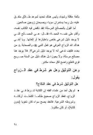 ‫ﺒﺎﻟﻐﺔ ﻋﺎﻗﻠﺔ ﺭﺸﻴﺩﺓ، ﻭﻟﻴﺱ ﻫﻨﺎﻙ ﺘﺤﺩﻴﺩ ﻟﻤﻭﻋﺩ ﻁـﻼﻕ ﻤﺘﻔـﻕ‬
  ‫ﻋﻠﻴﻪ، ﺒل ﺭﺒﻤﺎ ﻴﺴﺘﻤﺭﺍﻥ ﺴﻭﻴﺎ، ﻭﻴﺼﺒﺤﺎﻥ ﺯﻭﺠﻴﻥ ﺼﺎﻟﺤﻴﻥ.‬
                          ‫‪‬‬
‫ﺃﻤﺎ ﺍﻟﻘﻭل ﺒﺎﻟﻤﺼﺎﻟﺢ ﺍﻟﻤﺭﺴﻠﺔ؛ ﻓﻘﺩ ﻨﺎﻗﺽ ﻓﻴﻪ ﺍﻟﻜﺎﺘﺏ ﻨﻔﺴﻪ،‬
‫ﻭﺃﻗﺎﻡ ﻋﻠﻰ ﻨﻔﺴـﻪ ﺍﻟﺤﺠـﺔ؛ ﻓﻘـﺎل: ﻫـﻲ ﺍﻟﻤﺼـﺎﻟﺢ ﺍﻟﺘـﻲ‬
‫ﻻ ﻴﻭﺠﺩ ﺩﻟﻴل ﺸﺭﻋﻲ ﺨﺎﺹ ﺒﺎﻋﺘﺒﺎﺭﻫﺎ ﺃﻭ ﺇﻟﻐﺎﺌﻬﺎ. ﻭﻴﺎ ﺃﺨـﻲ‬
‫ﻫﺩﺍﻙ ﺍﷲ ﺍﻟﺯﻭﺍﺝ ﺍﻟﻌﺭﻓﻲ ﻫﻭ ﻓﻌل ﺍﻟﻨﺒﻲ ‪ ،‬ﻭﺍﻟﺼﺤﺎﺒﺔ ‪ ‬ﻤﻥ‬
‫ﺒﻌﺩﻩ، ﻓﻜﻴﻑ ﺘﺩﻋﻲ ﺃﻨﻪ ﻻ ﻴﻭﺠﺩ ﺩﻟﻴل ﺸﺭﻋﻲ؟!. ﻓﻼ ﻴﻭﺠﺩ ﻫﻨﺎ‬
‫ﻤﺼﺎﻟﺢ ﻤﺭﺴﻠﺔ، ﻭﻻ ﻴﺠﻭﺯ؛ ﺒل ﻫﻨﺎﻙ ﺩﻟﻴل ﻤﻥ ﺍﻟﺴﻨﺔ ﺼـﺭﻴﺢ‬
                       ‫ﻗﻭﻱ ﻗﺎﻁﻊ ﻭﺍﻀﺢ ﻟﻜل ﻤﻌﺎﻨﺩ ﻤﻜﺎﺒﺭ.‬

‫ﻭﻋﻥ ﺍﻟﺘﻭﺜﻴﻕ ﻭﻫل ﻫﻭ ﺸﺭﻁ ﻓﻲ ﻋﻘﺩ ﺍﻟـﺯﻭﺍﺝ‬
                                                 ‫ﻴﻘﻭل:‬
                   ‫ﻫل ﺍﻟﺘﻭﺜﻴﻕ ﺸﺭﻁ ﻓﻲ ﻋﻘﺩ ﺍﻟﻨﻜﺎﺡ؟‬
‫• ﻟﻡ ﻴﻘل ﺃﺤﺩ ﻤﻥ ﻋﻠﻤﺎﺀ ﺍﻟﻔﻘﻪ ﺇﻥ ﺍﻟﻜﺘﺎﺒﺔ ﺸـﺭﻁ ﻓـﻲ ﻋﻘـﺩ‬
‫ﺍﻟﺯﻭﺍﺝ، ﻓﻌﻘﺩ ﺍﻟﺯﻭﺍﺝ ﺼﺤﻴﺢ ﻁﺎﻟﻤـﺎ ﺍﻜﺘﻤﻠـﺕ ﺃﺭﻜﺎﻨـﻪ‬
‫ﻭﺸﺭﻭﻁﻪ ﺍﻟﺸﺭﻋﻴﺔ. ﻓﺎﻟﻌﻘﺩ ﻴﺼﺢ ﺴﻭﺍﺀ ﻜﺎﻥ ﺸﻔﻭﻴﺎ )ﺒﺩﻭﻥ‬
       ‫‪‬‬
                               ‫ﻜﺘﺎﺒﺔ(، ﺃﻭ ﻜﺎﻥ ﻤﻜﺘﻭﺒﺎ.‬
                                 ‫‪‬‬



‫٤٩‬
 